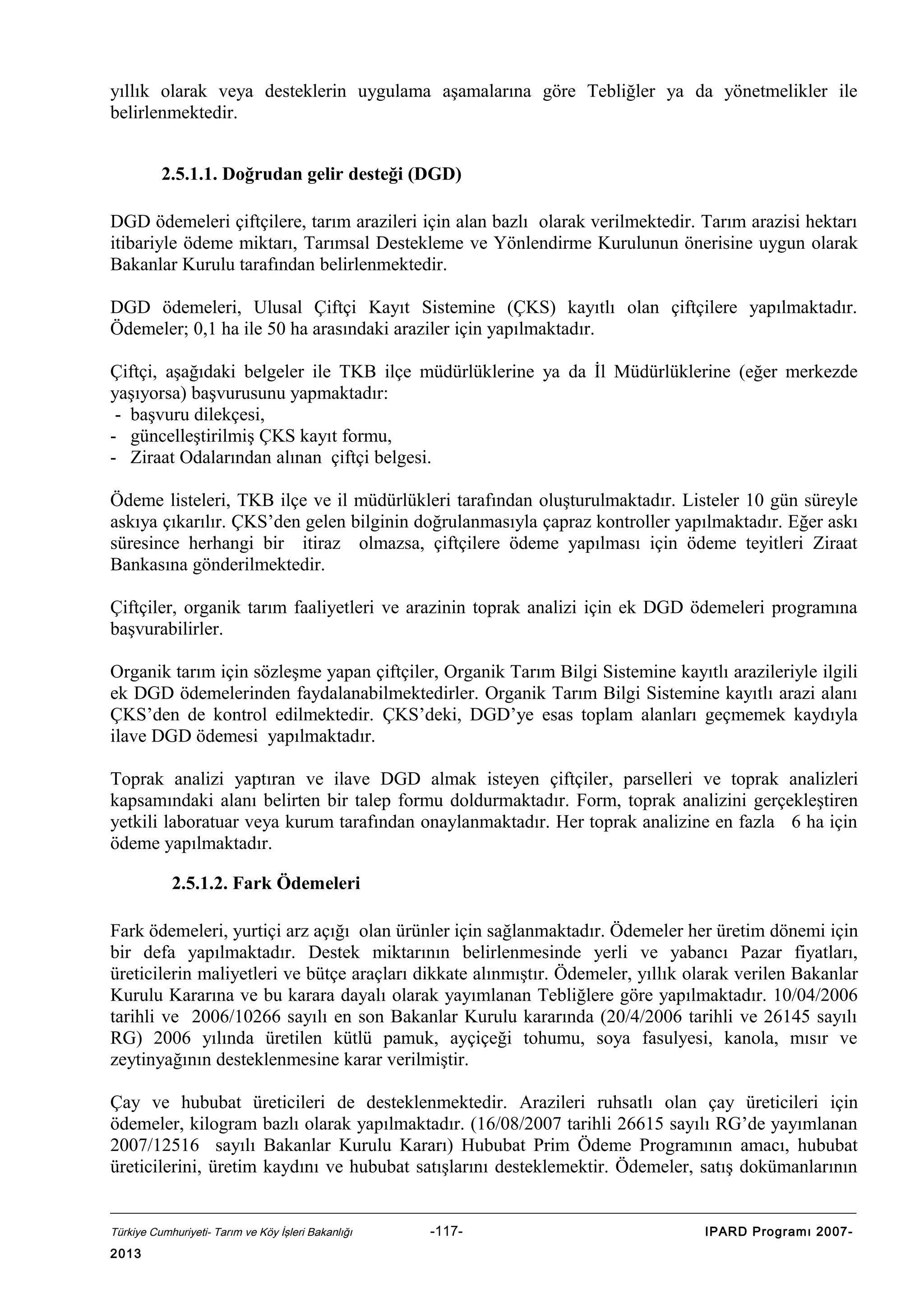 yıllık olarak veya desteklerin uygulama aşamalarına göre Tebliğler ya da yönetmelikler ile
belirlenmektedir.
2.5.1.1. Doğrudan gelir desteği (DGD)
DGD ödemeleri çiftçilere, tarım arazileri için alan bazlı olarak verilmektedir. Tarım arazisi hektarı
itibariyle ödeme miktarı, Tarımsal Destekleme ve Yönlendirme Kurulunun önerisine uygun olarak
Bakanlar Kurulu tarafından belirlenmektedir.
DGD ödemeleri, Ulusal Çiftçi Kayıt Sistemine (ÇKS) kayıtlı olan çiftçilere yapılmaktadır.
Ödemeler; 0,1 ha ile 50 ha arasındaki araziler için yapılmaktadır.
Çiftçi, aşağıdaki belgeler ile TKB ilçe müdürlüklerine ya da İl Müdürlüklerine (eğer merkezde
yaşıyorsa) başvurusunu yapmaktadır:
- başvuru dilekçesi,
- güncelleştirilmiş ÇKS kayıt formu,
- Ziraat Odalarından alınan çiftçi belgesi.
Ödeme listeleri, TKB ilçe ve il müdürlükleri tarafından oluşturulmaktadır. Listeler 10 gün süreyle
askıya çıkarılır. ÇKS’den gelen bilginin doğrulanmasıyla çapraz kontroller yapılmaktadır. Eğer askı
süresince herhangi bir itiraz olmazsa, çiftçilere ödeme yapılması için ödeme teyitleri Ziraat
Bankasına gönderilmektedir.
Çiftçiler, organik tarım faaliyetleri ve arazinin toprak analizi için ek DGD ödemeleri programına
başvurabilirler.
Organik tarım için sözleşme yapan çiftçiler, Organik Tarım Bilgi Sistemine kayıtlı arazileriyle ilgili
ek DGD ödemelerinden faydalanabilmektedirler. Organik Tarım Bilgi Sistemine kayıtlı arazi alanı
ÇKS’den de kontrol edilmektedir. ÇKS’deki, DGD’ye esas toplam alanları geçmemek kaydıyla
ilave DGD ödemesi yapılmaktadır.
Toprak analizi yaptıran ve ilave DGD almak isteyen çiftçiler, parselleri ve toprak analizleri
kapsamındaki alanı belirten bir talep formu doldurmaktadır. Form, toprak analizini gerçekleştiren
yetkili laboratuar veya kurum tarafından onaylanmaktadır. Her toprak analizine en fazla 6 ha için
ödeme yapılmaktadır.
2.5.1.2. Fark Ödemeleri
Fark ödemeleri, yurtiçi arz açığı olan ürünler için sağlanmaktadır. Ödemeler her üretim dönemi için
bir defa yapılmaktadır. Destek miktarının belirlenmesinde yerli ve yabancı Pazar fiyatları,
üreticilerin maliyetleri ve bütçe araçları dikkate alınmıştır. Ödemeler, yıllık olarak verilen Bakanlar
Kurulu Kararına ve bu karara dayalı olarak yayımlanan Tebliğlere göre yapılmaktadır. 10/04/2006
tarihli ve 2006/10266 sayılı en son Bakanlar Kurulu kararında (20/4/2006 tarihli ve 26145 sayılı
RG) 2006 yılında üretilen kütlü pamuk, ayçiçeği tohumu, soya fasulyesi, kanola, mısır ve
zeytinyağının desteklenmesine karar verilmiştir.
Çay ve hububat üreticileri de desteklenmektedir. Arazileri ruhsatlı olan çay üreticileri için
ödemeler, kilogram bazlı olarak yapılmaktadır. (16/08/2007 tarihli 26615 sayılı RG’de yayımlanan
2007/12516 sayılı Bakanlar Kurulu Kararı) Hububat Prim Ödeme Programının amacı, hububat
üreticilerini, üretim kaydını ve hububat satışlarını desteklemektir. Ödemeler, satış dokümanlarının

Türkiye Cumhuriyeti- Tarım ve Köy İşleri Bakanlığı

2013

-117-

IPARD Programı 2007-

 