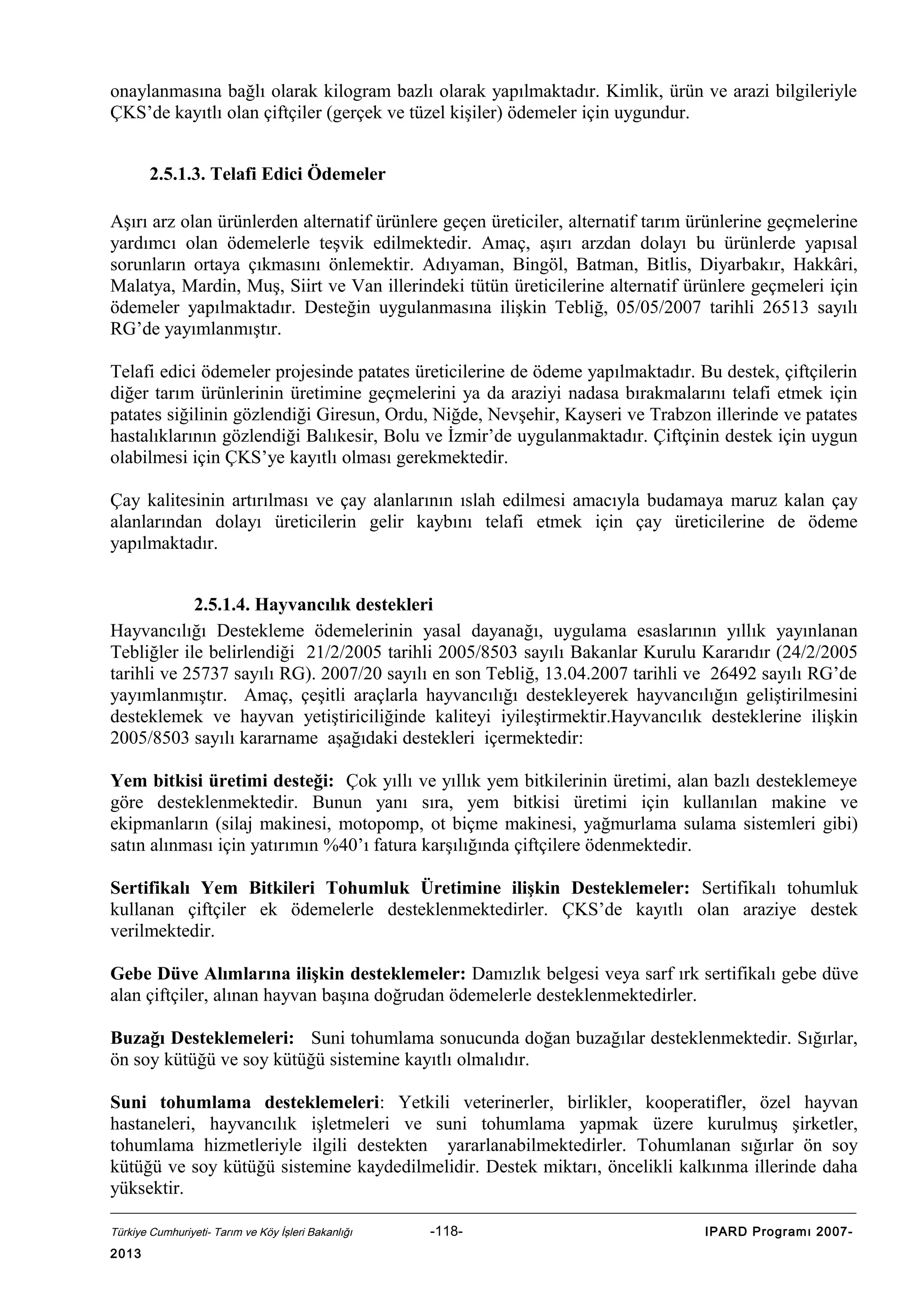 onaylanmasına bağlı olarak kilogram bazlı olarak yapılmaktadır. Kimlik, ürün ve arazi bilgileriyle
ÇKS’de kayıtlı olan çiftçiler (gerçek ve tüzel kişiler) ödemeler için uygundur.
2.5.1.3. Telafi Edici Ödemeler
Aşırı arz olan ürünlerden alternatif ürünlere geçen üreticiler, alternatif tarım ürünlerine geçmelerine
yardımcı olan ödemelerle teşvik edilmektedir. Amaç, aşırı arzdan dolayı bu ürünlerde yapısal
sorunların ortaya çıkmasını önlemektir. Adıyaman, Bingöl, Batman, Bitlis, Diyarbakır, Hakkâri,
Malatya, Mardin, Muş, Siirt ve Van illerindeki tütün üreticilerine alternatif ürünlere geçmeleri için
ödemeler yapılmaktadır. Desteğin uygulanmasına ilişkin Tebliğ, 05/05/2007 tarihli 26513 sayılı
RG’de yayımlanmıştır.
Telafi edici ödemeler projesinde patates üreticilerine de ödeme yapılmaktadır. Bu destek, çiftçilerin
diğer tarım ürünlerinin üretimine geçmelerini ya da araziyi nadasa bırakmalarını telafi etmek için
patates siğilinin gözlendiği Giresun, Ordu, Niğde, Nevşehir, Kayseri ve Trabzon illerinde ve patates
hastalıklarının gözlendiği Balıkesir, Bolu ve İzmir’de uygulanmaktadır. Çiftçinin destek için uygun
olabilmesi için ÇKS’ye kayıtlı olması gerekmektedir.
Çay kalitesinin artırılması ve çay alanlarının ıslah edilmesi amacıyla budamaya maruz kalan çay
alanlarından dolayı üreticilerin gelir kaybını telafi etmek için çay üreticilerine de ödeme
yapılmaktadır.
2.5.1.4. Hayvancılık destekleri
Hayvancılığı Destekleme ödemelerinin yasal dayanağı, uygulama esaslarının yıllık yayınlanan
Tebliğler ile belirlendiği 21/2/2005 tarihli 2005/8503 sayılı Bakanlar Kurulu Kararıdır (24/2/2005
tarihli ve 25737 sayılı RG). 2007/20 sayılı en son Tebliğ, 13.04.2007 tarihli ve 26492 sayılı RG’de
yayımlanmıştır. Amaç, çeşitli araçlarla hayvancılığı destekleyerek hayvancılığın geliştirilmesini
desteklemek ve hayvan yetiştiriciliğinde kaliteyi iyileştirmektir.Hayvancılık desteklerine ilişkin
2005/8503 sayılı kararname aşağıdaki destekleri içermektedir:
Yem bitkisi üretimi desteği: Çok yıllı ve yıllık yem bitkilerinin üretimi, alan bazlı desteklemeye
göre desteklenmektedir. Bunun yanı sıra, yem bitkisi üretimi için kullanılan makine ve
ekipmanların (silaj makinesi, motopomp, ot biçme makinesi, yağmurlama sulama sistemleri gibi)
satın alınması için yatırımın %40’ı fatura karşılığında çiftçilere ödenmektedir.
Sertifikalı Yem Bitkileri Tohumluk Üretimine ilişkin Desteklemeler: Sertifikalı tohumluk
kullanan çiftçiler ek ödemelerle desteklenmektedirler. ÇKS’de kayıtlı olan araziye destek
verilmektedir.
Gebe Düve Alımlarına ilişkin desteklemeler: Damızlık belgesi veya sarf ırk sertifikalı gebe düve
alan çiftçiler, alınan hayvan başına doğrudan ödemelerle desteklenmektedirler.
Buzağı Desteklemeleri: Suni tohumlama sonucunda doğan buzağılar desteklenmektedir. Sığırlar,
ön soy kütüğü ve soy kütüğü sistemine kayıtlı olmalıdır.
Suni tohumlama desteklemeleri: Yetkili veterinerler, birlikler, kooperatifler, özel hayvan
hastaneleri, hayvancılık işletmeleri ve suni tohumlama yapmak üzere kurulmuş şirketler,
tohumlama hizmetleriyle ilgili destekten yararlanabilmektedirler. Tohumlanan sığırlar ön soy
kütüğü ve soy kütüğü sistemine kaydedilmelidir. Destek miktarı, öncelikli kalkınma illerinde daha
yüksektir.
Türkiye Cumhuriyeti- Tarım ve Köy İşleri Bakanlığı

2013

-118-

IPARD Programı 2007-

 