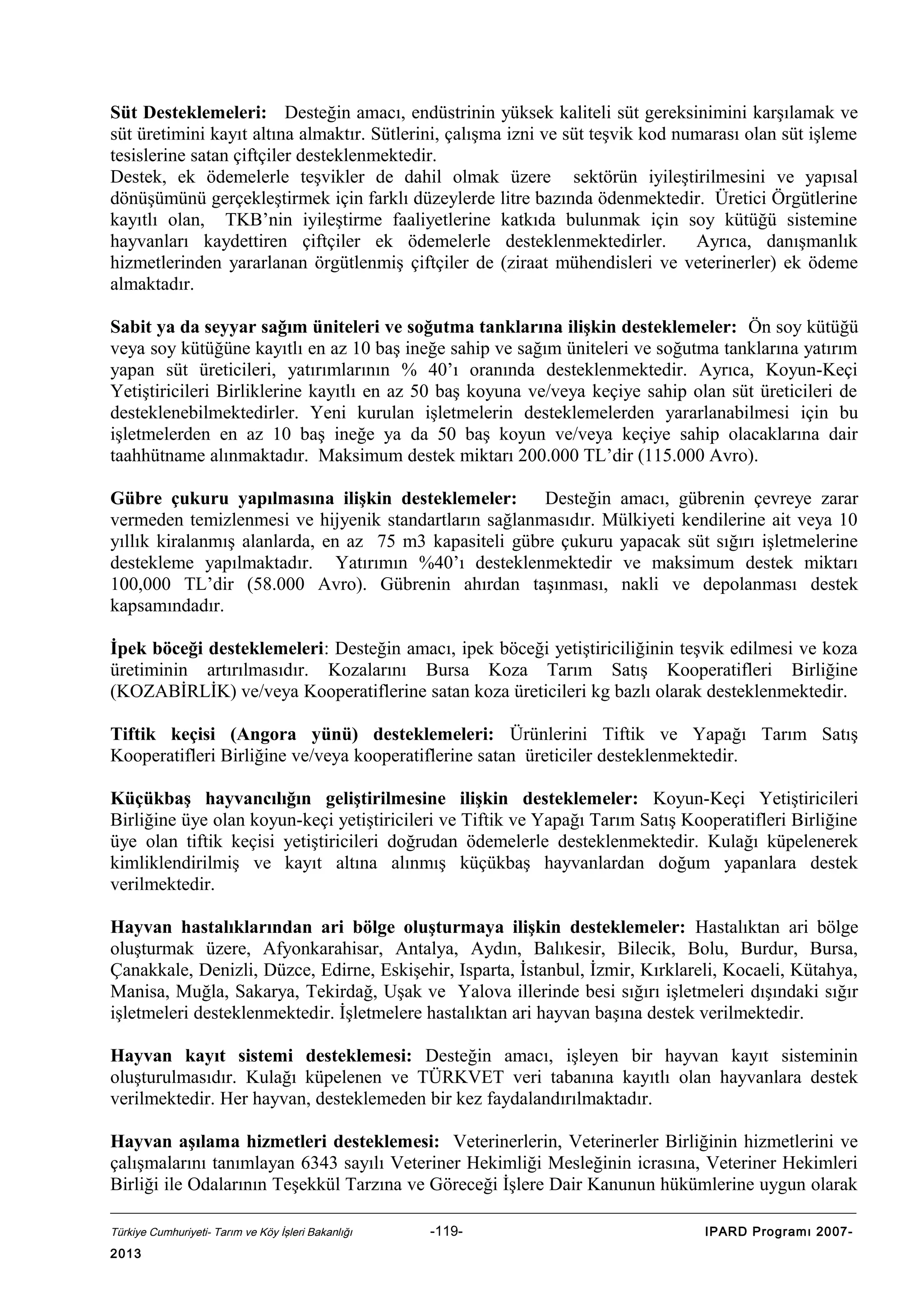 Süt Desteklemeleri: Desteğin amacı, endüstrinin yüksek kaliteli süt gereksinimini karşılamak ve
süt üretimini kayıt altına almaktır. Sütlerini, çalışma izni ve süt teşvik kod numarası olan süt işleme
tesislerine satan çiftçiler desteklenmektedir.
Destek, ek ödemelerle teşvikler de dahil olmak üzere sektörün iyileştirilmesini ve yapısal
dönüşümünü gerçekleştirmek için farklı düzeylerde litre bazında ödenmektedir. Üretici Örgütlerine
kayıtlı olan, TKB’nin iyileştirme faaliyetlerine katkıda bulunmak için soy kütüğü sistemine
hayvanları kaydettiren çiftçiler ek ödemelerle desteklenmektedirler.
Ayrıca, danışmanlık
hizmetlerinden yararlanan örgütlenmiş çiftçiler de (ziraat mühendisleri ve veterinerler) ek ödeme
almaktadır.
Sabit ya da seyyar sağım üniteleri ve soğutma tanklarına ilişkin desteklemeler: Ön soy kütüğü
veya soy kütüğüne kayıtlı en az 10 baş ineğe sahip ve sağım üniteleri ve soğutma tanklarına yatırım
yapan süt üreticileri, yatırımlarının % 40’ı oranında desteklenmektedir. Ayrıca, Koyun-Keçi
Yetiştiricileri Birliklerine kayıtlı en az 50 baş koyuna ve/veya keçiye sahip olan süt üreticileri de
desteklenebilmektedirler. Yeni kurulan işletmelerin desteklemelerden yararlanabilmesi için bu
işletmelerden en az 10 baş ineğe ya da 50 baş koyun ve/veya keçiye sahip olacaklarına dair
taahhütname alınmaktadır. Maksimum destek miktarı 200.000 TL’dir (115.000 Avro).
Gübre çukuru yapılmasına ilişkin desteklemeler: Desteğin amacı, gübrenin çevreye zarar
vermeden temizlenmesi ve hijyenik standartların sağlanmasıdır. Mülkiyeti kendilerine ait veya 10
yıllık kiralanmış alanlarda, en az 75 m3 kapasiteli gübre çukuru yapacak süt sığırı işletmelerine
destekleme yapılmaktadır. Yatırımın %40’ı desteklenmektedir ve maksimum destek miktarı
100,000 TL’dir (58.000 Avro). Gübrenin ahırdan taşınması, nakli ve depolanması destek
kapsamındadır.
İpek böceği desteklemeleri: Desteğin amacı, ipek böceği yetiştiriciliğinin teşvik edilmesi ve koza
üretiminin artırılmasıdır. Kozalarını Bursa Koza Tarım Satış Kooperatifleri Birliğine
(KOZABİRLİK) ve/veya Kooperatiflerine satan koza üreticileri kg bazlı olarak desteklenmektedir.
Tiftik keçisi (Angora yünü) desteklemeleri: Ürünlerini Tiftik ve Yapağı Tarım Satış
Kooperatifleri Birliğine ve/veya kooperatiflerine satan üreticiler desteklenmektedir.
Küçükbaş hayvancılığın geliştirilmesine ilişkin desteklemeler: Koyun-Keçi Yetiştiricileri
Birliğine üye olan koyun-keçi yetiştiricileri ve Tiftik ve Yapağı Tarım Satış Kooperatifleri Birliğine
üye olan tiftik keçisi yetiştiricileri doğrudan ödemelerle desteklenmektedir. Kulağı küpelenerek
kimliklendirilmiş ve kayıt altına alınmış küçükbaş hayvanlardan doğum yapanlara destek
verilmektedir.
Hayvan hastalıklarından ari bölge oluşturmaya ilişkin desteklemeler: Hastalıktan ari bölge
oluşturmak üzere, Afyonkarahisar, Antalya, Aydın, Balıkesir, Bilecik, Bolu, Burdur, Bursa,
Çanakkale, Denizli, Düzce, Edirne, Eskişehir, Isparta, İstanbul, İzmir, Kırklareli, Kocaeli, Kütahya,
Manisa, Muğla, Sakarya, Tekirdağ, Uşak ve Yalova illerinde besi sığırı işletmeleri dışındaki sığır
işletmeleri desteklenmektedir. İşletmelere hastalıktan ari hayvan başına destek verilmektedir.
Hayvan kayıt sistemi desteklemesi: Desteğin amacı, işleyen bir hayvan kayıt sisteminin
oluşturulmasıdır. Kulağı küpelenen ve TÜRKVET veri tabanına kayıtlı olan hayvanlara destek
verilmektedir. Her hayvan, desteklemeden bir kez faydalandırılmaktadır.
Hayvan aşılama hizmetleri desteklemesi: Veterinerlerin, Veterinerler Birliğinin hizmetlerini ve
çalışmalarını tanımlayan 6343 sayılı Veteriner Hekimliği Mesleğinin icrasına, Veteriner Hekimleri
Birliği ile Odalarının Teşekkül Tarzına ve Göreceği İşlere Dair Kanunun hükümlerine uygun olarak
Türkiye Cumhuriyeti- Tarım ve Köy İşleri Bakanlığı

2013

-119-

IPARD Programı 2007-

 