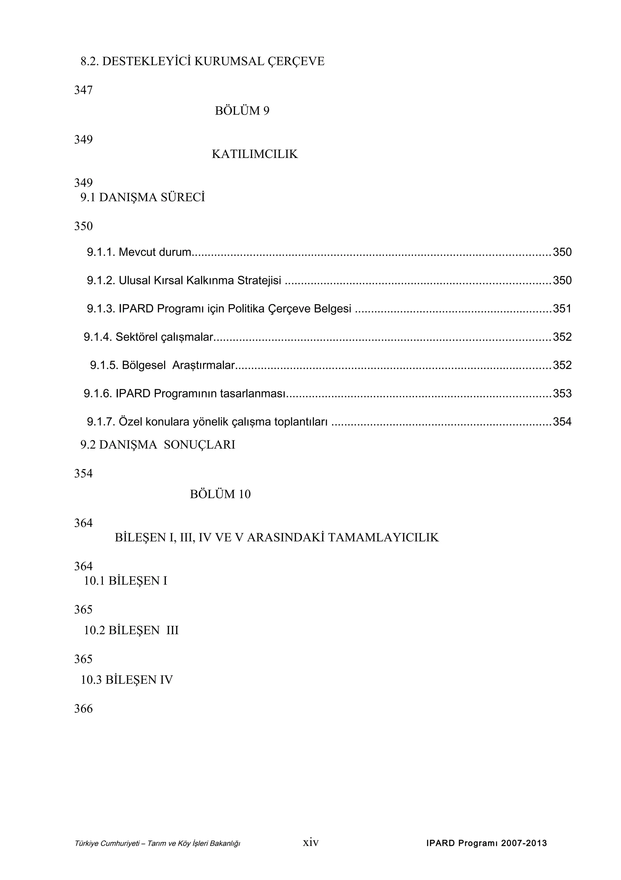 8.2. DESTEKLEYİCİ KURUMSAL ÇERÇEVE
347
BÖLÜM 9
349
KATILIMCILIK
349
9.1 DANIŞMA SÜRECİ
350
9.1.1. Mevcut durum............................................................................................................... 350
9.1.2. Ulusal Kırsal Kalkınma Stratejisi ..................................................................................350
9.1.3. IPARD Programı için Politika Çerçeve Belgesi .............................................................351
9.1.4. Sektörel çalışmalar........................................................................................................ 352
9.1.5. Bölgesel Araştırmalar..................................................................................................352
9.1.6. IPARD Programının tasarlanması..................................................................................353
9.1.7. Özel konulara yönelik çalışma toplantıları ....................................................................354

9.2 DANIŞMA SONUÇLARI
354
BÖLÜM 10
364
BİLEŞEN I, III, IV VE V ARASINDAKİ TAMAMLAYICILIK
364
10.1 BİLEŞEN I
365
10.2 BİLEŞEN III
365
10.3 BİLEŞEN IV
366

Türkiye Cumhuriyeti – Tarım ve Köy İşleri Bakanlığı

xiv

IPARD Programı 2007-2013

 