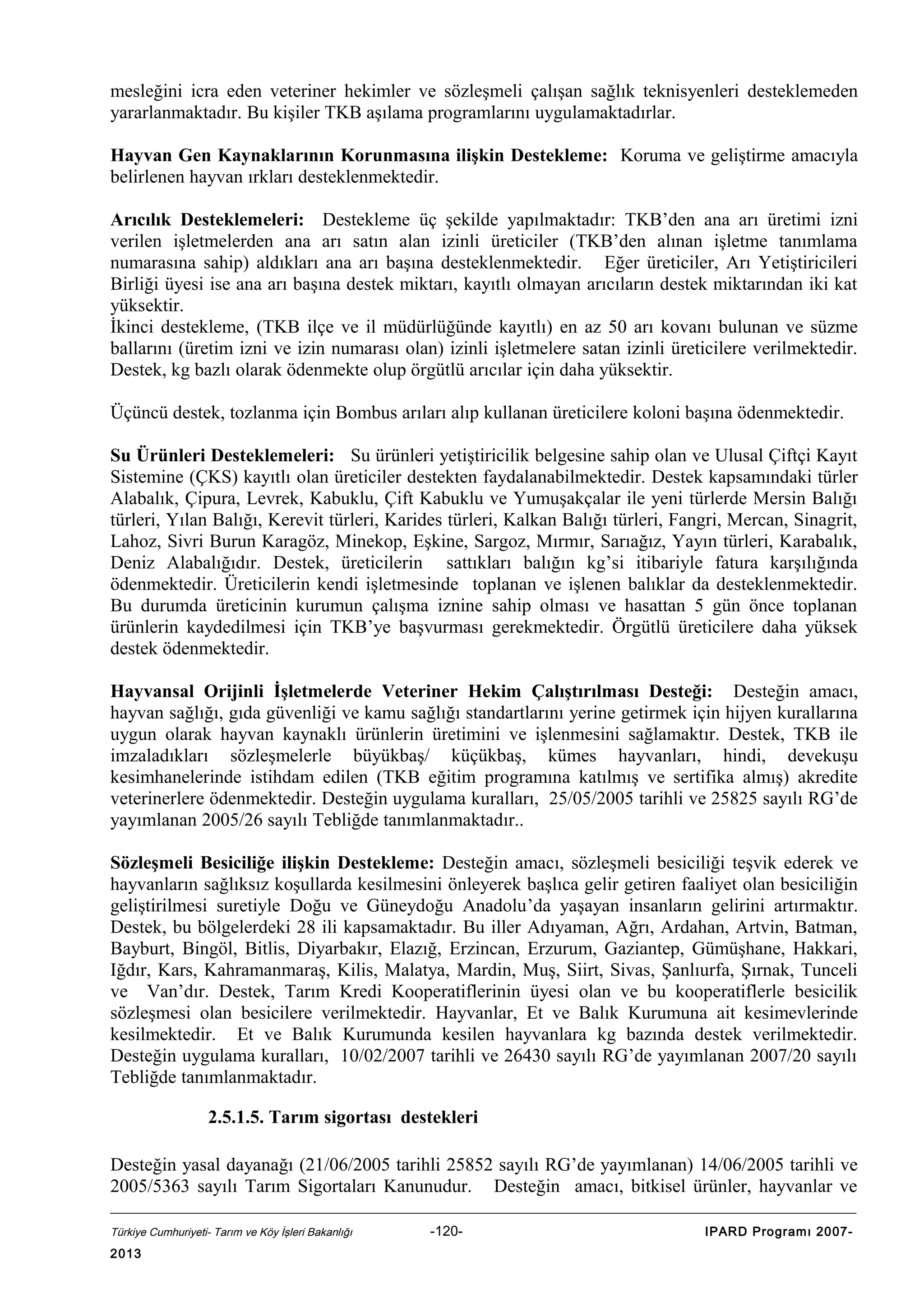 mesleğini icra eden veteriner hekimler ve sözleşmeli çalışan sağlık teknisyenleri desteklemeden
yararlanmaktadır. Bu kişiler TKB aşılama programlarını uygulamaktadırlar.
Hayvan Gen Kaynaklarının Korunmasına ilişkin Destekleme: Koruma ve geliştirme amacıyla
belirlenen hayvan ırkları desteklenmektedir.
Arıcılık Desteklemeleri: Destekleme üç şekilde yapılmaktadır: TKB’den ana arı üretimi izni
verilen işletmelerden ana arı satın alan izinli üreticiler (TKB’den alınan işletme tanımlama
numarasına sahip) aldıkları ana arı başına desteklenmektedir. Eğer üreticiler, Arı Yetiştiricileri
Birliği üyesi ise ana arı başına destek miktarı, kayıtlı olmayan arıcıların destek miktarından iki kat
yüksektir.
İkinci destekleme, (TKB ilçe ve il müdürlüğünde kayıtlı) en az 50 arı kovanı bulunan ve süzme
ballarını (üretim izni ve izin numarası olan) izinli işletmelere satan izinli üreticilere verilmektedir.
Destek, kg bazlı olarak ödenmekte olup örgütlü arıcılar için daha yüksektir.
Üçüncü destek, tozlanma için Bombus arıları alıp kullanan üreticilere koloni başına ödenmektedir.
Su Ürünleri Desteklemeleri: Su ürünleri yetiştiricilik belgesine sahip olan ve Ulusal Çiftçi Kayıt
Sistemine (ÇKS) kayıtlı olan üreticiler destekten faydalanabilmektedir. Destek kapsamındaki türler
Alabalık, Çipura, Levrek, Kabuklu, Çift Kabuklu ve Yumuşakçalar ile yeni türlerde Mersin Balığı
türleri, Yılan Balığı, Kerevit türleri, Karides türleri, Kalkan Balığı türleri, Fangri, Mercan, Sinagrit,
Lahoz, Sivri Burun Karagöz, Minekop, Eşkine, Sargoz, Mırmır, Sarıağız, Yayın türleri, Karabalık,
Deniz Alabalığıdır. Destek, üreticilerin sattıkları balığın kg’si itibariyle fatura karşılığında
ödenmektedir. Üreticilerin kendi işletmesinde toplanan ve işlenen balıklar da desteklenmektedir.
Bu durumda üreticinin kurumun çalışma iznine sahip olması ve hasattan 5 gün önce toplanan
ürünlerin kaydedilmesi için TKB’ye başvurması gerekmektedir. Örgütlü üreticilere daha yüksek
destek ödenmektedir.
Hayvansal Orijinli İşletmelerde Veteriner Hekim Çalıştırılması Desteği: Desteğin amacı,
hayvan sağlığı, gıda güvenliği ve kamu sağlığı standartlarını yerine getirmek için hijyen kurallarına
uygun olarak hayvan kaynaklı ürünlerin üretimini ve işlenmesini sağlamaktır. Destek, TKB ile
imzaladıkları sözleşmelerle büyükbaş/ küçükbaş, kümes hayvanları, hindi, devekuşu
kesimhanelerinde istihdam edilen (TKB eğitim programına katılmış ve sertifika almış) akredite
veterinerlere ödenmektedir. Desteğin uygulama kuralları, 25/05/2005 tarihli ve 25825 sayılı RG’de
yayımlanan 2005/26 sayılı Tebliğde tanımlanmaktadır..
Sözleşmeli Besiciliğe ilişkin Destekleme: Desteğin amacı, sözleşmeli besiciliği teşvik ederek ve
hayvanların sağlıksız koşullarda kesilmesini önleyerek başlıca gelir getiren faaliyet olan besiciliğin
geliştirilmesi suretiyle Doğu ve Güneydoğu Anadolu’da yaşayan insanların gelirini artırmaktır.
Destek, bu bölgelerdeki 28 ili kapsamaktadır. Bu iller Adıyaman, Ağrı, Ardahan, Artvin, Batman,
Bayburt, Bingöl, Bitlis, Diyarbakır, Elazığ, Erzincan, Erzurum, Gaziantep, Gümüşhane, Hakkari,
Iğdır, Kars, Kahramanmaraş, Kilis, Malatya, Mardin, Muş, Siirt, Sivas, Şanlıurfa, Şırnak, Tunceli
ve Van’dır. Destek, Tarım Kredi Kooperatiflerinin üyesi olan ve bu kooperatiflerle besicilik
sözleşmesi olan besicilere verilmektedir. Hayvanlar, Et ve Balık Kurumuna ait kesimevlerinde
kesilmektedir. Et ve Balık Kurumunda kesilen hayvanlara kg bazında destek verilmektedir.
Desteğin uygulama kuralları, 10/02/2007 tarihli ve 26430 sayılı RG’de yayımlanan 2007/20 sayılı
Tebliğde tanımlanmaktadır.
2.5.1.5. Tarım sigortası destekleri
Desteğin yasal dayanağı (21/06/2005 tarihli 25852 sayılı RG’de yayımlanan) 14/06/2005 tarihli ve
2005/5363 sayılı Tarım Sigortaları Kanunudur. Desteğin amacı, bitkisel ürünler, hayvanlar ve
Türkiye Cumhuriyeti- Tarım ve Köy İşleri Bakanlığı

2013

-120-

IPARD Programı 2007-

 