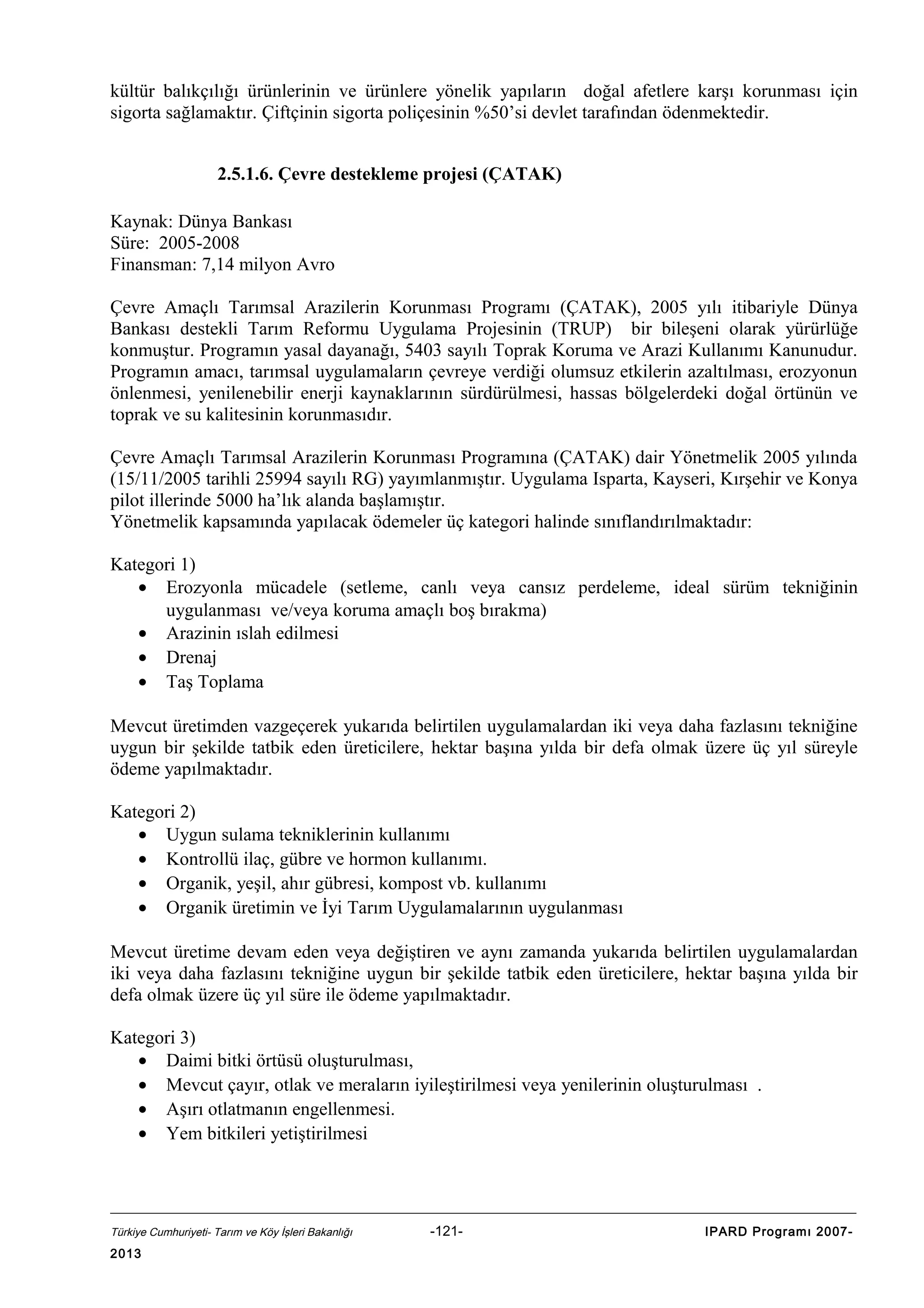 kültür balıkçılığı ürünlerinin ve ürünlere yönelik yapıların doğal afetlere karşı korunması için
sigorta sağlamaktır. Çiftçinin sigorta poliçesinin %50’si devlet tarafından ödenmektedir.
2.5.1.6. Çevre destekleme projesi (ÇATAK)
Kaynak: Dünya Bankası
Süre: 2005-2008
Finansman: 7,14 milyon Avro
Çevre Amaçlı Tarımsal Arazilerin Korunması Programı (ÇATAK), 2005 yılı itibariyle Dünya
Bankası destekli Tarım Reformu Uygulama Projesinin (TRUP) bir bileşeni olarak yürürlüğe
konmuştur. Programın yasal dayanağı, 5403 sayılı Toprak Koruma ve Arazi Kullanımı Kanunudur.
Programın amacı, tarımsal uygulamaların çevreye verdiği olumsuz etkilerin azaltılması, erozyonun
önlenmesi, yenilenebilir enerji kaynaklarının sürdürülmesi, hassas bölgelerdeki doğal örtünün ve
toprak ve su kalitesinin korunmasıdır.
Çevre Amaçlı Tarımsal Arazilerin Korunması Programına (ÇATAK) dair Yönetmelik 2005 yılında
(15/11/2005 tarihli 25994 sayılı RG) yayımlanmıştır. Uygulama Isparta, Kayseri, Kırşehir ve Konya
pilot illerinde 5000 ha’lık alanda başlamıştır.
Yönetmelik kapsamında yapılacak ödemeler üç kategori halinde sınıflandırılmaktadır:
Kategori 1)
• Erozyonla mücadele (setleme, canlı veya cansız perdeleme, ideal sürüm tekniğinin
uygulanması ve/veya koruma amaçlı boş bırakma)
• Arazinin ıslah edilmesi
• Drenaj
• Taş Toplama
Mevcut üretimden vazgeçerek yukarıda belirtilen uygulamalardan iki veya daha fazlasını tekniğine
uygun bir şekilde tatbik eden üreticilere, hektar başına yılda bir defa olmak üzere üç yıl süreyle
ödeme yapılmaktadır.
Kategori 2)
• Uygun sulama tekniklerinin kullanımı
• Kontrollü ilaç, gübre ve hormon kullanımı.
• Organik, yeşil, ahır gübresi, kompost vb. kullanımı
• Organik üretimin ve İyi Tarım Uygulamalarının uygulanması
Mevcut üretime devam eden veya değiştiren ve aynı zamanda yukarıda belirtilen uygulamalardan
iki veya daha fazlasını tekniğine uygun bir şekilde tatbik eden üreticilere, hektar başına yılda bir
defa olmak üzere üç yıl süre ile ödeme yapılmaktadır.
Kategori 3)
• Daimi bitki örtüsü oluşturulması,
• Mevcut çayır, otlak ve meraların iyileştirilmesi veya yenilerinin oluşturulması .
• Aşırı otlatmanın engellenmesi.
• Yem bitkileri yetiştirilmesi

Türkiye Cumhuriyeti- Tarım ve Köy İşleri Bakanlığı

2013

-121-

IPARD Programı 2007-

 