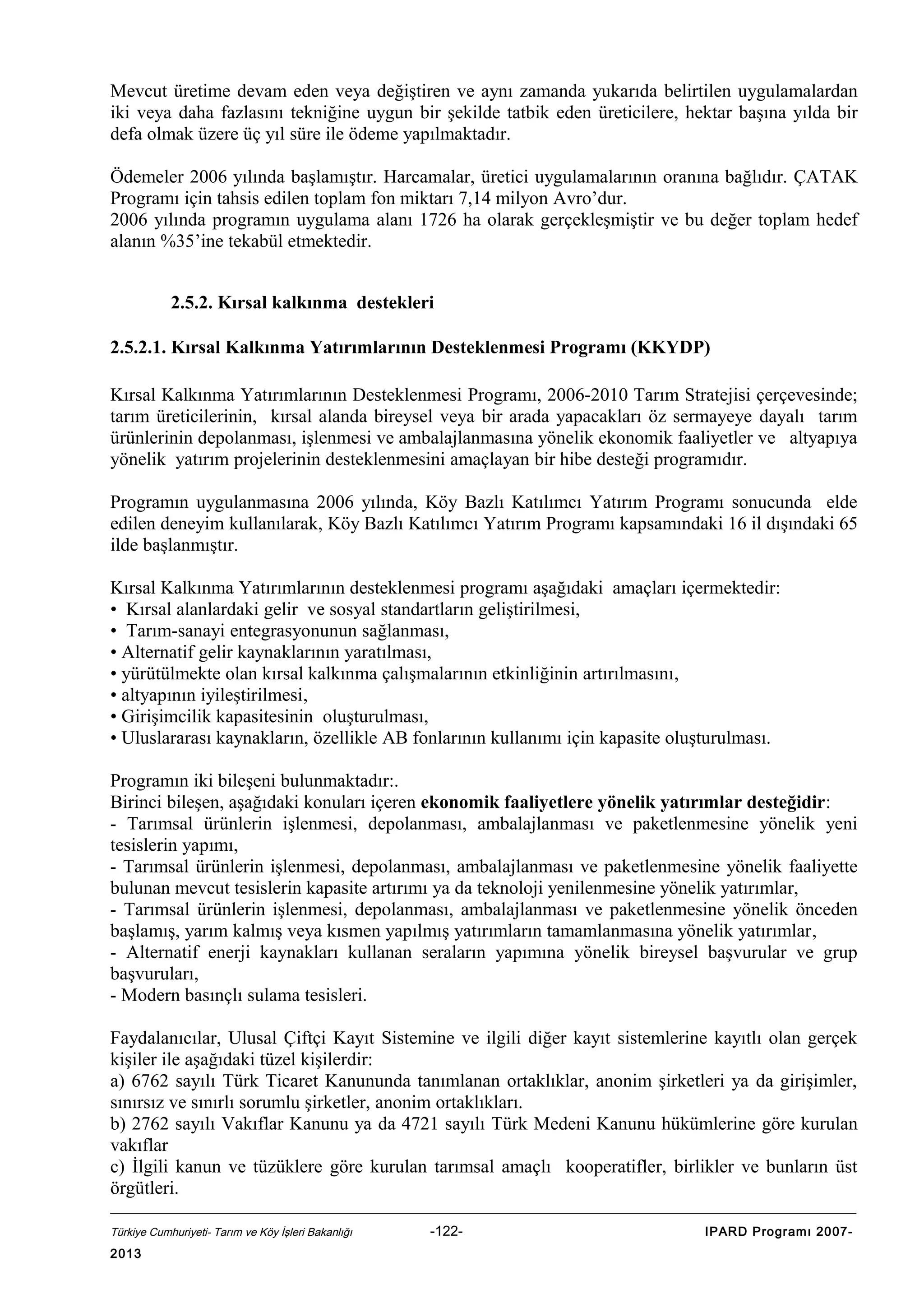 Mevcut üretime devam eden veya değiştiren ve aynı zamanda yukarıda belirtilen uygulamalardan
iki veya daha fazlasını tekniğine uygun bir şekilde tatbik eden üreticilere, hektar başına yılda bir
defa olmak üzere üç yıl süre ile ödeme yapılmaktadır.
Ödemeler 2006 yılında başlamıştır. Harcamalar, üretici uygulamalarının oranına bağlıdır. ÇATAK
Programı için tahsis edilen toplam fon miktarı 7,14 milyon Avro’dur.
2006 yılında programın uygulama alanı 1726 ha olarak gerçekleşmiştir ve bu değer toplam hedef
alanın %35’ine tekabül etmektedir.
2.5.2. Kırsal kalkınma destekleri
2.5.2.1. Kırsal Kalkınma Yatırımlarının Desteklenmesi Programı (KKYDP)
Kırsal Kalkınma Yatırımlarının Desteklenmesi Programı, 2006-2010 Tarım Stratejisi çerçevesinde;
tarım üreticilerinin, kırsal alanda bireysel veya bir arada yapacakları öz sermayeye dayalı tarım
ürünlerinin depolanması, işlenmesi ve ambalajlanmasına yönelik ekonomik faaliyetler ve altyapıya
yönelik yatırım projelerinin desteklenmesini amaçlayan bir hibe desteği programıdır.
Programın uygulanmasına 2006 yılında, Köy Bazlı Katılımcı Yatırım Programı sonucunda elde
edilen deneyim kullanılarak, Köy Bazlı Katılımcı Yatırım Programı kapsamındaki 16 il dışındaki 65
ilde başlanmıştır.
Kırsal Kalkınma Yatırımlarının desteklenmesi programı aşağıdaki amaçları içermektedir:
• Kırsal alanlardaki gelir ve sosyal standartların geliştirilmesi,
• Tarım-sanayi entegrasyonunun sağlanması,
• Alternatif gelir kaynaklarının yaratılması,
• yürütülmekte olan kırsal kalkınma çalışmalarının etkinliğinin artırılmasını,
• altyapının iyileştirilmesi,
• Girişimcilik kapasitesinin oluşturulması,
• Uluslararası kaynakların, özellikle AB fonlarının kullanımı için kapasite oluşturulması.
Programın iki bileşeni bulunmaktadır:.
Birinci bileşen, aşağıdaki konuları içeren ekonomik faaliyetlere yönelik yatırımlar desteğidir:
- Tarımsal ürünlerin işlenmesi, depolanması, ambalajlanması ve paketlenmesine yönelik yeni
tesislerin yapımı,
- Tarımsal ürünlerin işlenmesi, depolanması, ambalajlanması ve paketlenmesine yönelik faaliyette
bulunan mevcut tesislerin kapasite artırımı ya da teknoloji yenilenmesine yönelik yatırımlar,
- Tarımsal ürünlerin işlenmesi, depolanması, ambalajlanması ve paketlenmesine yönelik önceden
başlamış, yarım kalmış veya kısmen yapılmış yatırımların tamamlanmasına yönelik yatırımlar,
- Alternatif enerji kaynakları kullanan seraların yapımına yönelik bireysel başvurular ve grup
başvuruları,
- Modern basınçlı sulama tesisleri.
Faydalanıcılar, Ulusal Çiftçi Kayıt Sistemine ve ilgili diğer kayıt sistemlerine kayıtlı olan gerçek
kişiler ile aşağıdaki tüzel kişilerdir:
a) 6762 sayılı Türk Ticaret Kanununda tanımlanan ortaklıklar, anonim şirketleri ya da girişimler,
sınırsız ve sınırlı sorumlu şirketler, anonim ortaklıkları.
b) 2762 sayılı Vakıflar Kanunu ya da 4721 sayılı Türk Medeni Kanunu hükümlerine göre kurulan
vakıflar
c) İlgili kanun ve tüzüklere göre kurulan tarımsal amaçlı kooperatifler, birlikler ve bunların üst
örgütleri.
Türkiye Cumhuriyeti- Tarım ve Köy İşleri Bakanlığı

2013

-122-

IPARD Programı 2007-

 
