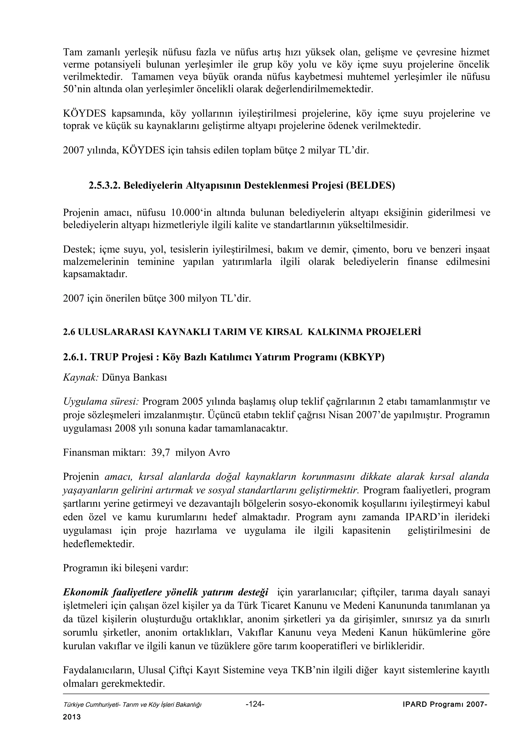 Tam zamanlı yerleşik nüfusu fazla ve nüfus artış hızı yüksek olan, gelişme ve çevresine hizmet
verme potansiyeli bulunan yerleşimler ile grup köy yolu ve köy içme suyu projelerine öncelik
verilmektedir. Tamamen veya büyük oranda nüfus kaybetmesi muhtemel yerleşimler ile nüfusu
50’nin altında olan yerleşimler öncelikli olarak değerlendirilmemektedir.
KÖYDES kapsamında, köy yollarının iyileştirilmesi projelerine, köy içme suyu projelerine ve
toprak ve küçük su kaynaklarını geliştirme altyapı projelerine ödenek verilmektedir.
2007 yılında, KÖYDES için tahsis edilen toplam bütçe 2 milyar TL’dir.
2.5.3.2. Belediyelerin Altyapısının Desteklenmesi Projesi (BELDES)
Projenin amacı, nüfusu 10.000‘in altında bulunan belediyelerin altyapı eksiğinin giderilmesi ve
belediyelerin altyapı hizmetleriyle ilgili kalite ve standartlarının yükseltilmesidir.
Destek; içme suyu, yol, tesislerin iyileştirilmesi, bakım ve demir, çimento, boru ve benzeri inşaat
malzemelerinin teminine yapılan yatırımlarla ilgili olarak belediyelerin finanse edilmesini
kapsamaktadır.
2007 için önerilen bütçe 300 milyon TL’dir.
2.6 ULUSLARARASI KAYNAKLI TARIM VE KIRSAL KALKINMA PROJELERİ

2.6.1. TRUP Projesi : Köy Bazlı Katılımcı Yatırım Programı (KBKYP)
Kaynak: Dünya Bankası
Uygulama süresi: Program 2005 yılında başlamış olup teklif çağrılarının 2 etabı tamamlanmıştır ve
proje sözleşmeleri imzalanmıştır. Üçüncü etabın teklif çağrısı Nisan 2007’de yapılmıştır. Programın
uygulaması 2008 yılı sonuna kadar tamamlanacaktır.
Finansman miktarı: 39,7 milyon Avro
Projenin amacı, kırsal alanlarda doğal kaynakların korunmasını dikkate alarak kırsal alanda
yaşayanların gelirini artırmak ve sosyal standartlarını geliştirmektir. Program faaliyetleri, program
şartlarını yerine getirmeyi ve dezavantajlı bölgelerin sosyo-ekonomik koşullarını iyileştirmeyi kabul
eden özel ve kamu kurumlarını hedef almaktadır. Program aynı zamanda IPARD’in ilerideki
uygulaması için proje hazırlama ve uygulama ile ilgili kapasitenin
geliştirilmesini de
hedeflemektedir.
Programın iki bileşeni vardır:
Ekonomik faaliyetlere yönelik yatırım desteği için yararlanıcılar; çiftçiler, tarıma dayalı sanayi
işletmeleri için çalışan özel kişiler ya da Türk Ticaret Kanunu ve Medeni Kanununda tanımlanan ya
da tüzel kişilerin oluşturduğu ortaklıklar, anonim şirketleri ya da girişimler, sınırsız ya da sınırlı
sorumlu şirketler, anonim ortaklıkları, Vakıflar Kanunu veya Medeni Kanun hükümlerine göre
kurulan vakıflar ve ilgili kanun ve tüzüklere göre tarım kooperatifleri ve birlikleridir.
Faydalanıcıların, Ulusal Çiftçi Kayıt Sistemine veya TKB’nin ilgili diğer kayıt sistemlerine kayıtlı
olmaları gerekmektedir.
Türkiye Cumhuriyeti- Tarım ve Köy İşleri Bakanlığı

2013

-124-

IPARD Programı 2007-

 