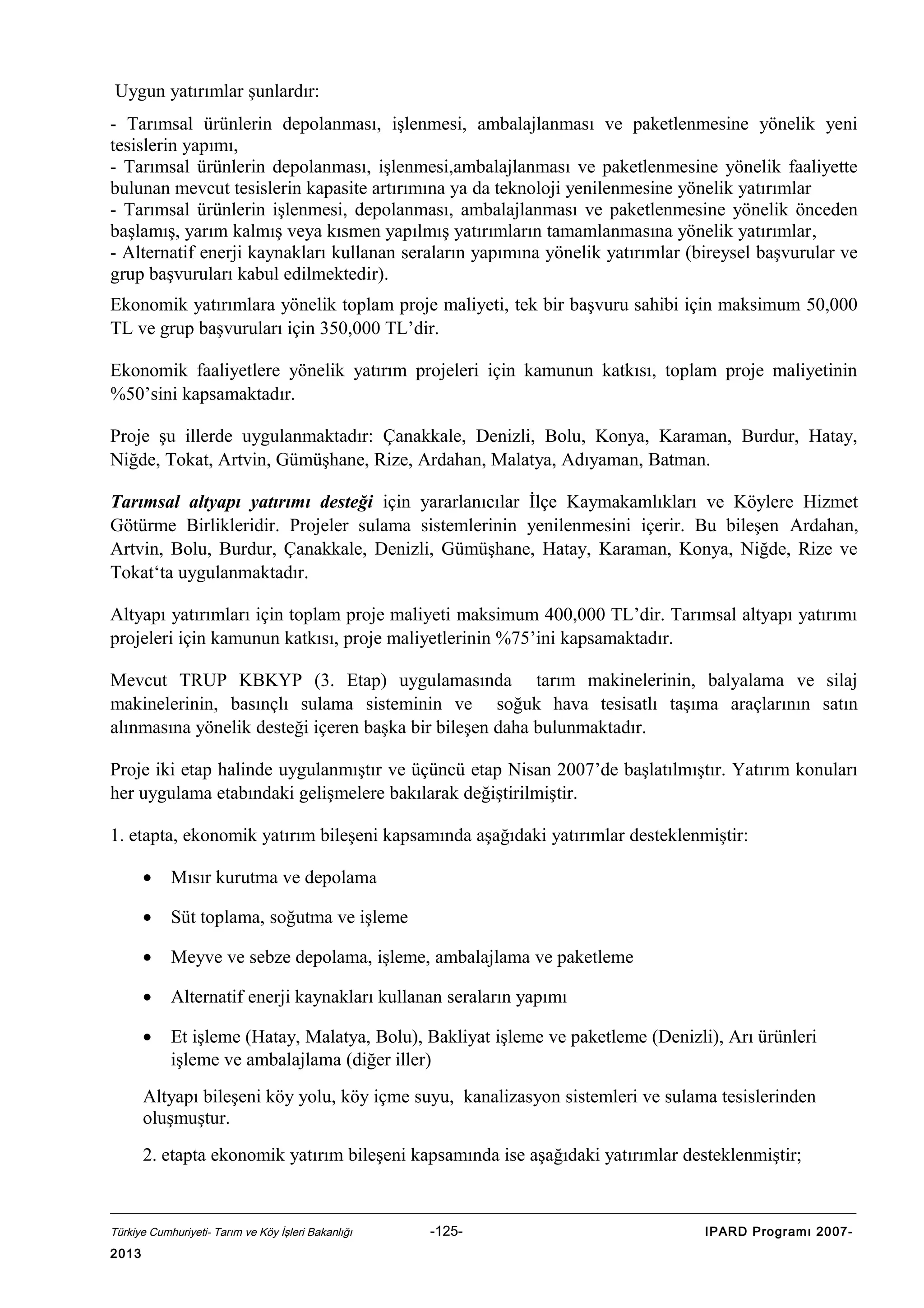 Uygun yatırımlar şunlardır:
- Tarımsal ürünlerin depolanması, işlenmesi, ambalajlanması ve paketlenmesine yönelik yeni
tesislerin yapımı,
- Tarımsal ürünlerin depolanması, işlenmesi,ambalajlanması ve paketlenmesine yönelik faaliyette
bulunan mevcut tesislerin kapasite artırımına ya da teknoloji yenilenmesine yönelik yatırımlar
- Tarımsal ürünlerin işlenmesi, depolanması, ambalajlanması ve paketlenmesine yönelik önceden
başlamış, yarım kalmış veya kısmen yapılmış yatırımların tamamlanmasına yönelik yatırımlar,
- Alternatif enerji kaynakları kullanan seraların yapımına yönelik yatırımlar (bireysel başvurular ve
grup başvuruları kabul edilmektedir).
Ekonomik yatırımlara yönelik toplam proje maliyeti, tek bir başvuru sahibi için maksimum 50,000
TL ve grup başvuruları için 350,000 TL’dir.
Ekonomik faaliyetlere yönelik yatırım projeleri için kamunun katkısı, toplam proje maliyetinin
%50’sini kapsamaktadır.
Proje şu illerde uygulanmaktadır: Çanakkale, Denizli, Bolu, Konya, Karaman, Burdur, Hatay,
Niğde, Tokat, Artvin, Gümüşhane, Rize, Ardahan, Malatya, Adıyaman, Batman.
Tarımsal altyapı yatırımı desteği için yararlanıcılar İlçe Kaymakamlıkları ve Köylere Hizmet
Götürme Birlikleridir. Projeler sulama sistemlerinin yenilenmesini içerir. Bu bileşen Ardahan,
Artvin, Bolu, Burdur, Çanakkale, Denizli, Gümüşhane, Hatay, Karaman, Konya, Niğde, Rize ve
Tokat‘ta uygulanmaktadır.
Altyapı yatırımları için toplam proje maliyeti maksimum 400,000 TL’dir. Tarımsal altyapı yatırımı
projeleri için kamunun katkısı, proje maliyetlerinin %75’ini kapsamaktadır.
Mevcut TRUP KBKYP (3. Etap) uygulamasında tarım makinelerinin, balyalama ve silaj
makinelerinin, basınçlı sulama sisteminin ve soğuk hava tesisatlı taşıma araçlarının satın
alınmasına yönelik desteği içeren başka bir bileşen daha bulunmaktadır.
Proje iki etap halinde uygulanmıştır ve üçüncü etap Nisan 2007’de başlatılmıştır. Yatırım konuları
her uygulama etabındaki gelişmelere bakılarak değiştirilmiştir.
1. etapta, ekonomik yatırım bileşeni kapsamında aşağıdaki yatırımlar desteklenmiştir:
•

Mısır kurutma ve depolama

•

Süt toplama, soğutma ve işleme

•

Meyve ve sebze depolama, işleme, ambalajlama ve paketleme

•

Alternatif enerji kaynakları kullanan seraların yapımı

•

Et işleme (Hatay, Malatya, Bolu), Bakliyat işleme ve paketleme (Denizli), Arı ürünleri
işleme ve ambalajlama (diğer iller)

Altyapı bileşeni köy yolu, köy içme suyu, kanalizasyon sistemleri ve sulama tesislerinden
oluşmuştur.
2. etapta ekonomik yatırım bileşeni kapsamında ise aşağıdaki yatırımlar desteklenmiştir;

Türkiye Cumhuriyeti- Tarım ve Köy İşleri Bakanlığı

2013

-125-

IPARD Programı 2007-

 