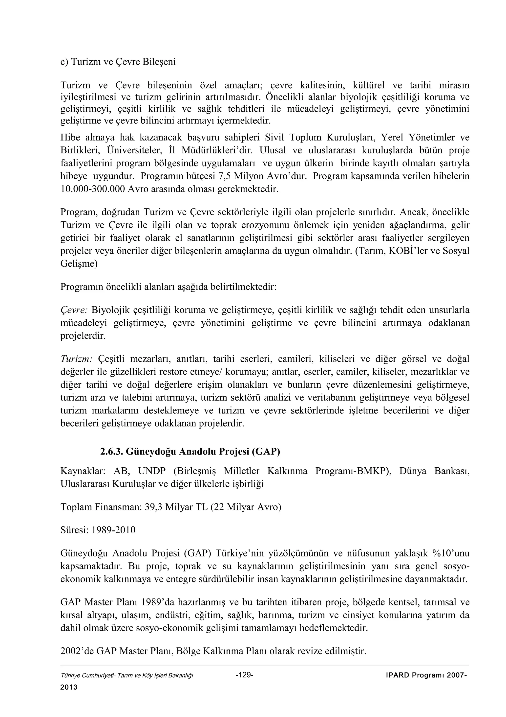 c) Turizm ve Çevre Bileşeni
Turizm ve Çevre bileşeninin özel amaçları; çevre kalitesinin, kültürel ve tarihi mirasın
iyileştirilmesi ve turizm gelirinin artırılmasıdır. Öncelikli alanlar biyolojik çeşitliliği koruma ve
geliştirmeyi, çeşitli kirlilik ve sağlık tehditleri ile mücadeleyi geliştirmeyi, çevre yönetimini
geliştirme ve çevre bilincini artırmayı içermektedir.
Hibe almaya hak kazanacak başvuru sahipleri Sivil Toplum Kuruluşları, Yerel Yönetimler ve
Birlikleri, Üniversiteler, İl Müdürlükleri’dir. Ulusal ve uluslararası kuruluşlarda bütün proje
faaliyetlerini program bölgesinde uygulamaları ve uygun ülkerin birinde kayıtlı olmaları şartıyla
hibeye uygundur. Programın bütçesi 7,5 Milyon Avro’dur. Program kapsamında verilen hibelerin
10.000-300.000 Avro arasında olması gerekmektedir.
Program, doğrudan Turizm ve Çevre sektörleriyle ilgili olan projelerle sınırlıdır. Ancak, öncelikle
Turizm ve Çevre ile ilgili olan ve toprak erozyonunu önlemek için yeniden ağaçlandırma, gelir
getirici bir faaliyet olarak el sanatlarının geliştirilmesi gibi sektörler arası faaliyetler sergileyen
projeler veya öneriler diğer bileşenlerin amaçlarına da uygun olmalıdır. (Tarım, KOBİ’ler ve Sosyal
Gelişme)
Programın öncelikli alanları aşağıda belirtilmektedir:
Çevre: Biyolojik çeşitliliği koruma ve geliştirmeye, çeşitli kirlilik ve sağlığı tehdit eden unsurlarla
mücadeleyi geliştirmeye, çevre yönetimini geliştirme ve çevre bilincini artırmaya odaklanan
projelerdir.
Turizm: Çeşitli mezarları, anıtları, tarihi eserleri, camileri, kiliseleri ve diğer görsel ve doğal
değerler ile güzellikleri restore etmeye/ korumaya; anıtlar, eserler, camiler, kiliseler, mezarlıklar ve
diğer tarihi ve doğal değerlere erişim olanakları ve bunların çevre düzenlemesini geliştirmeye,
turizm arzı ve talebini artırmaya, turizm sektörü analizi ve veritabanını geliştirmeye veya bölgesel
turizm markalarını desteklemeye ve turizm ve çevre sektörlerinde işletme becerilerini ve diğer
becerileri geliştirmeye odaklanan projelerdir.
2.6.3. Güneydoğu Anadolu Projesi (GAP)
Kaynaklar: AB, UNDP (Birleşmiş Milletler Kalkınma Programı-BMKP), Dünya Bankası,
Uluslararası Kuruluşlar ve diğer ülkelerle işbirliği
Toplam Finansman: 39,3 Milyar TL (22 Milyar Avro)
Süresi: 1989-2010
Güneydoğu Anadolu Projesi (GAP) Türkiye’nin yüzölçümünün ve nüfusunun yaklaşık %10’unu
kapsamaktadır. Bu proje, toprak ve su kaynaklarının geliştirilmesinin yanı sıra genel sosyoekonomik kalkınmaya ve entegre sürdürülebilir insan kaynaklarının geliştirilmesine dayanmaktadır.
GAP Master Planı 1989’da hazırlanmış ve bu tarihten itibaren proje, bölgede kentsel, tarımsal ve
kırsal altyapı, ulaşım, endüstri, eğitim, sağlık, barınma, turizm ve cinsiyet konularına yatırım da
dahil olmak üzere sosyo-ekonomik gelişimi tamamlamayı hedeflemektedir.
2002’de GAP Master Planı, Bölge Kalkınma Planı olarak revize edilmiştir.
Türkiye Cumhuriyeti- Tarım ve Köy İşleri Bakanlığı

2013

-129-

IPARD Programı 2007-

 