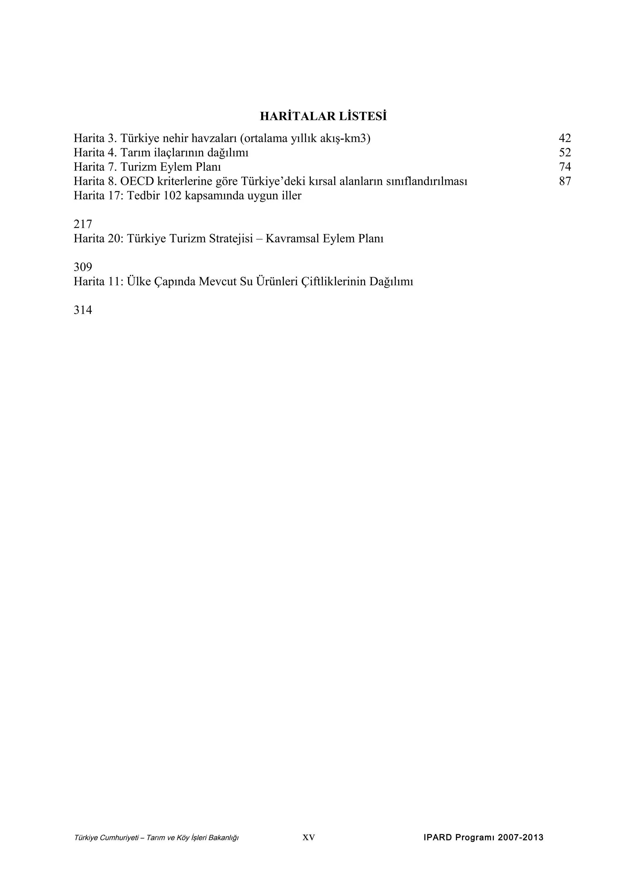 HARİTALAR LİSTESİ
Harita 3. Türkiye nehir havzaları (ortalama yıllık akış-km3)
Harita 4. Tarım ilaçlarının dağılımı
Harita 7. Turizm Eylem Planı
Harita 8. OECD kriterlerine göre Türkiye’deki kırsal alanların sınıflandırılması
Harita 17: Tedbir 102 kapsamında uygun iller
217
Harita 20: Türkiye Turizm Stratejisi – Kavramsal Eylem Planı
309
Harita 11: Ülke Çapında Mevcut Su Ürünleri Çiftliklerinin Dağılımı
314

Türkiye Cumhuriyeti – Tarım ve Köy İşleri Bakanlığı

xv

IPARD Programı 2007-2013

42
52
74
87

 