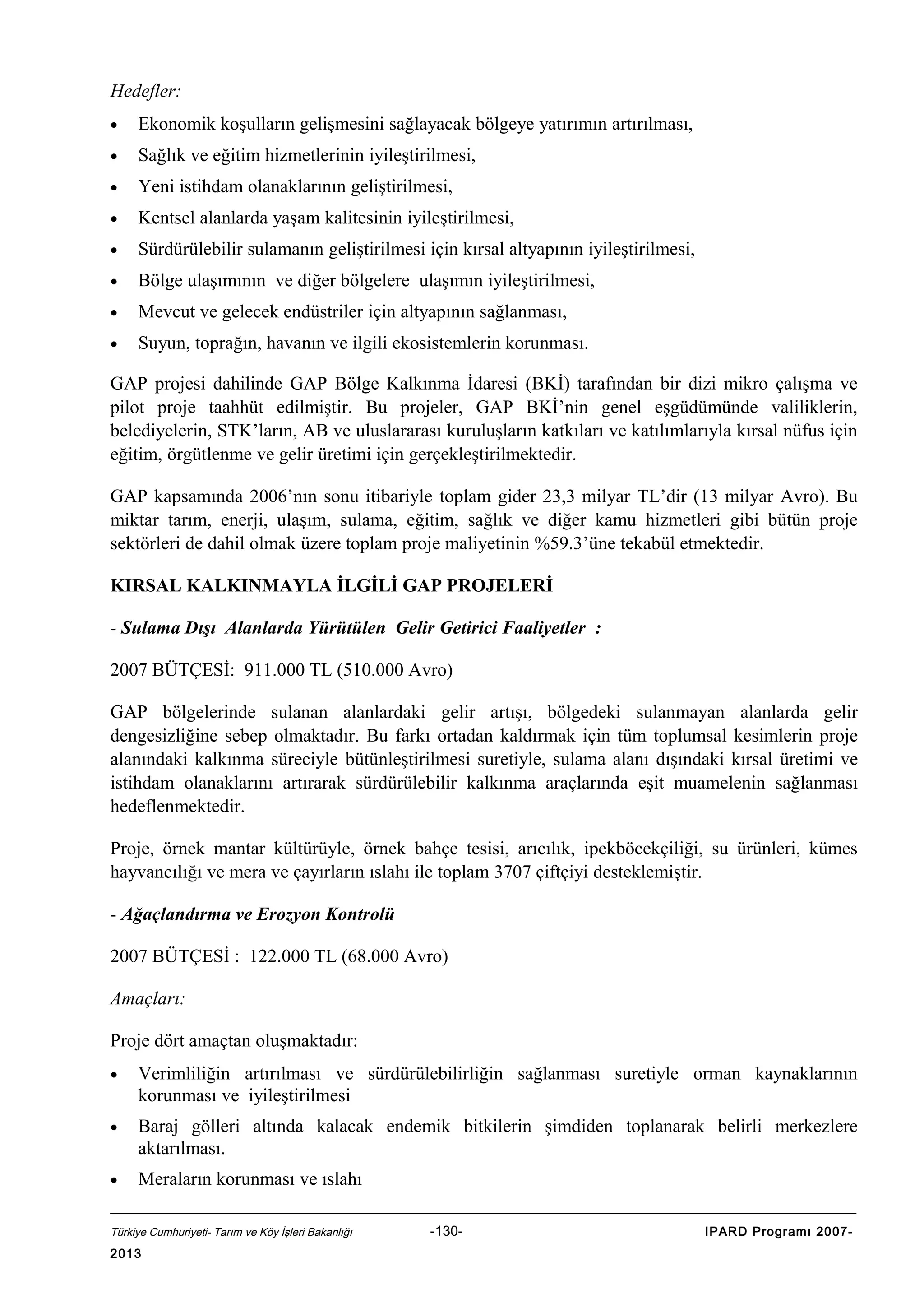 Hedefler:
•

Ekonomik koşulların gelişmesini sağlayacak bölgeye yatırımın artırılması,

•

Sağlık ve eğitim hizmetlerinin iyileştirilmesi,

•

Yeni istihdam olanaklarının geliştirilmesi,

•

Kentsel alanlarda yaşam kalitesinin iyileştirilmesi,

•

Sürdürülebilir sulamanın geliştirilmesi için kırsal altyapının iyileştirilmesi,

•

Bölge ulaşımının ve diğer bölgelere ulaşımın iyileştirilmesi,

•

Mevcut ve gelecek endüstriler için altyapının sağlanması,

•

Suyun, toprağın, havanın ve ilgili ekosistemlerin korunması.

GAP projesi dahilinde GAP Bölge Kalkınma İdaresi (BKİ) tarafından bir dizi mikro çalışma ve
pilot proje taahhüt edilmiştir. Bu projeler, GAP BKİ’nin genel eşgüdümünde valiliklerin,
belediyelerin, STK’ların, AB ve uluslararası kuruluşların katkıları ve katılımlarıyla kırsal nüfus için
eğitim, örgütlenme ve gelir üretimi için gerçekleştirilmektedir.
GAP kapsamında 2006’nın sonu itibariyle toplam gider 23,3 milyar TL’dir (13 milyar Avro). Bu
miktar tarım, enerji, ulaşım, sulama, eğitim, sağlık ve diğer kamu hizmetleri gibi bütün proje
sektörleri de dahil olmak üzere toplam proje maliyetinin %59.3’üne tekabül etmektedir.
KIRSAL KALKINMAYLA İLGİLİ GAP PROJELERİ
- Sulama Dışı Alanlarda Yürütülen Gelir Getirici Faaliyetler :
2007 BÜTÇESİ: 911.000 TL (510.000 Avro)
GAP bölgelerinde sulanan alanlardaki gelir artışı, bölgedeki sulanmayan alanlarda gelir
dengesizliğine sebep olmaktadır. Bu farkı ortadan kaldırmak için tüm toplumsal kesimlerin proje
alanındaki kalkınma süreciyle bütünleştirilmesi suretiyle, sulama alanı dışındaki kırsal üretimi ve
istihdam olanaklarını artırarak sürdürülebilir kalkınma araçlarında eşit muamelenin sağlanması
hedeflenmektedir.
Proje, örnek mantar kültürüyle, örnek bahçe tesisi, arıcılık, ipekböcekçiliği, su ürünleri, kümes
hayvancılığı ve mera ve çayırların ıslahı ile toplam 3707 çiftçiyi desteklemiştir.
- Ağaçlandırma ve Erozyon Kontrolü
2007 BÜTÇESİ : 122.000 TL (68.000 Avro)
Amaçları:
Proje dört amaçtan oluşmaktadır:
•

Verimliliğin artırılması ve sürdürülebilirliğin sağlanması suretiyle orman kaynaklarının
korunması ve iyileştirilmesi

•

Baraj gölleri altında kalacak endemik bitkilerin şimdiden toplanarak belirli merkezlere
aktarılması.

•

Meraların korunması ve ıslahı

Türkiye Cumhuriyeti- Tarım ve Köy İşleri Bakanlığı

2013

-130-

IPARD Programı 2007-

 
