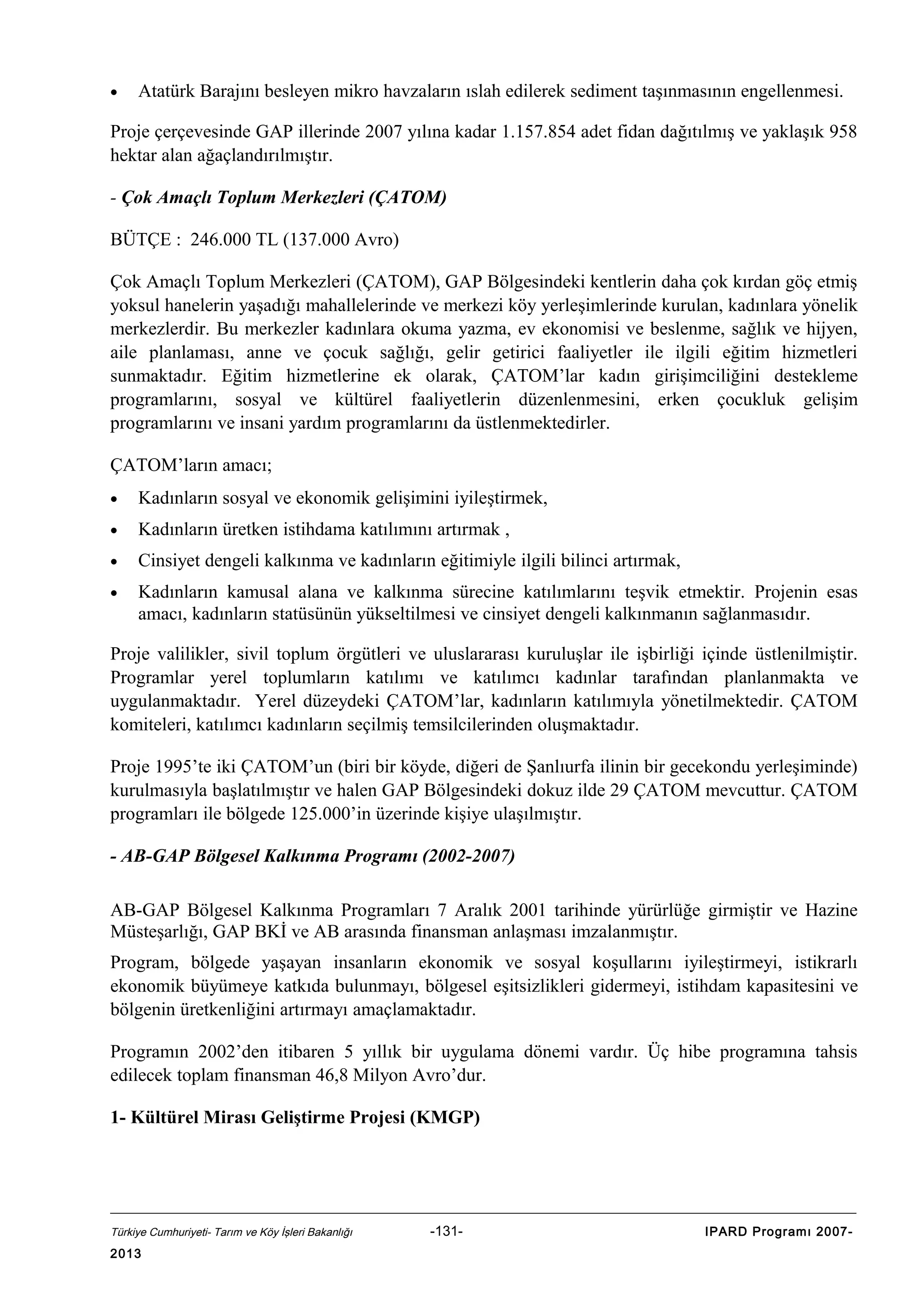 •

Atatürk Barajını besleyen mikro havzaların ıslah edilerek sediment taşınmasının engellenmesi.

Proje çerçevesinde GAP illerinde 2007 yılına kadar 1.157.854 adet fidan dağıtılmış ve yaklaşık 958
hektar alan ağaçlandırılmıştır.
- Çok Amaçlı Toplum Merkezleri (ÇATOM)
BÜTÇE : 246.000 TL (137.000 Avro)
Çok Amaçlı Toplum Merkezleri (ÇATOM), GAP Bölgesindeki kentlerin daha çok kırdan göç etmiş
yoksul hanelerin yaşadığı mahallelerinde ve merkezi köy yerleşimlerinde kurulan, kadınlara yönelik
merkezlerdir. Bu merkezler kadınlara okuma yazma, ev ekonomisi ve beslenme, sağlık ve hijyen,
aile planlaması, anne ve çocuk sağlığı, gelir getirici faaliyetler ile ilgili eğitim hizmetleri
sunmaktadır. Eğitim hizmetlerine ek olarak, ÇATOM’lar kadın girişimciliğini destekleme
programlarını, sosyal ve kültürel faaliyetlerin düzenlenmesini, erken çocukluk gelişim
programlarını ve insani yardım programlarını da üstlenmektedirler.
ÇATOM’ların amacı;
•

Kadınların sosyal ve ekonomik gelişimini iyileştirmek,

•

Kadınların üretken istihdama katılımını artırmak ,

•

Cinsiyet dengeli kalkınma ve kadınların eğitimiyle ilgili bilinci artırmak,

•

Kadınların kamusal alana ve kalkınma sürecine katılımlarını teşvik etmektir. Projenin esas
amacı, kadınların statüsünün yükseltilmesi ve cinsiyet dengeli kalkınmanın sağlanmasıdır.

Proje valilikler, sivil toplum örgütleri ve uluslararası kuruluşlar ile işbirliği içinde üstlenilmiştir.
Programlar yerel toplumların katılımı ve katılımcı kadınlar tarafından planlanmakta ve
uygulanmaktadır. Yerel düzeydeki ÇATOM’lar, kadınların katılımıyla yönetilmektedir. ÇATOM
komiteleri, katılımcı kadınların seçilmiş temsilcilerinden oluşmaktadır.
Proje 1995’te iki ÇATOM’un (biri bir köyde, diğeri de Şanlıurfa ilinin bir gecekondu yerleşiminde)
kurulmasıyla başlatılmıştır ve halen GAP Bölgesindeki dokuz ilde 29 ÇATOM mevcuttur. ÇATOM
programları ile bölgede 125.000’in üzerinde kişiye ulaşılmıştır.
- AB-GAP Bölgesel Kalkınma Programı (2002-2007)
AB-GAP Bölgesel Kalkınma Programları 7 Aralık 2001 tarihinde yürürlüğe girmiştir ve Hazine
Müsteşarlığı, GAP BKİ ve AB arasında finansman anlaşması imzalanmıştır.
Program, bölgede yaşayan insanların ekonomik ve sosyal koşullarını iyileştirmeyi, istikrarlı
ekonomik büyümeye katkıda bulunmayı, bölgesel eşitsizlikleri gidermeyi, istihdam kapasitesini ve
bölgenin üretkenliğini artırmayı amaçlamaktadır.
Programın 2002’den itibaren 5 yıllık bir uygulama dönemi vardır. Üç hibe programına tahsis
edilecek toplam finansman 46,8 Milyon Avro’dur.
1- Kültürel Mirası Geliştirme Projesi (KMGP)

Türkiye Cumhuriyeti- Tarım ve Köy İşleri Bakanlığı

2013

-131-

IPARD Programı 2007-

 