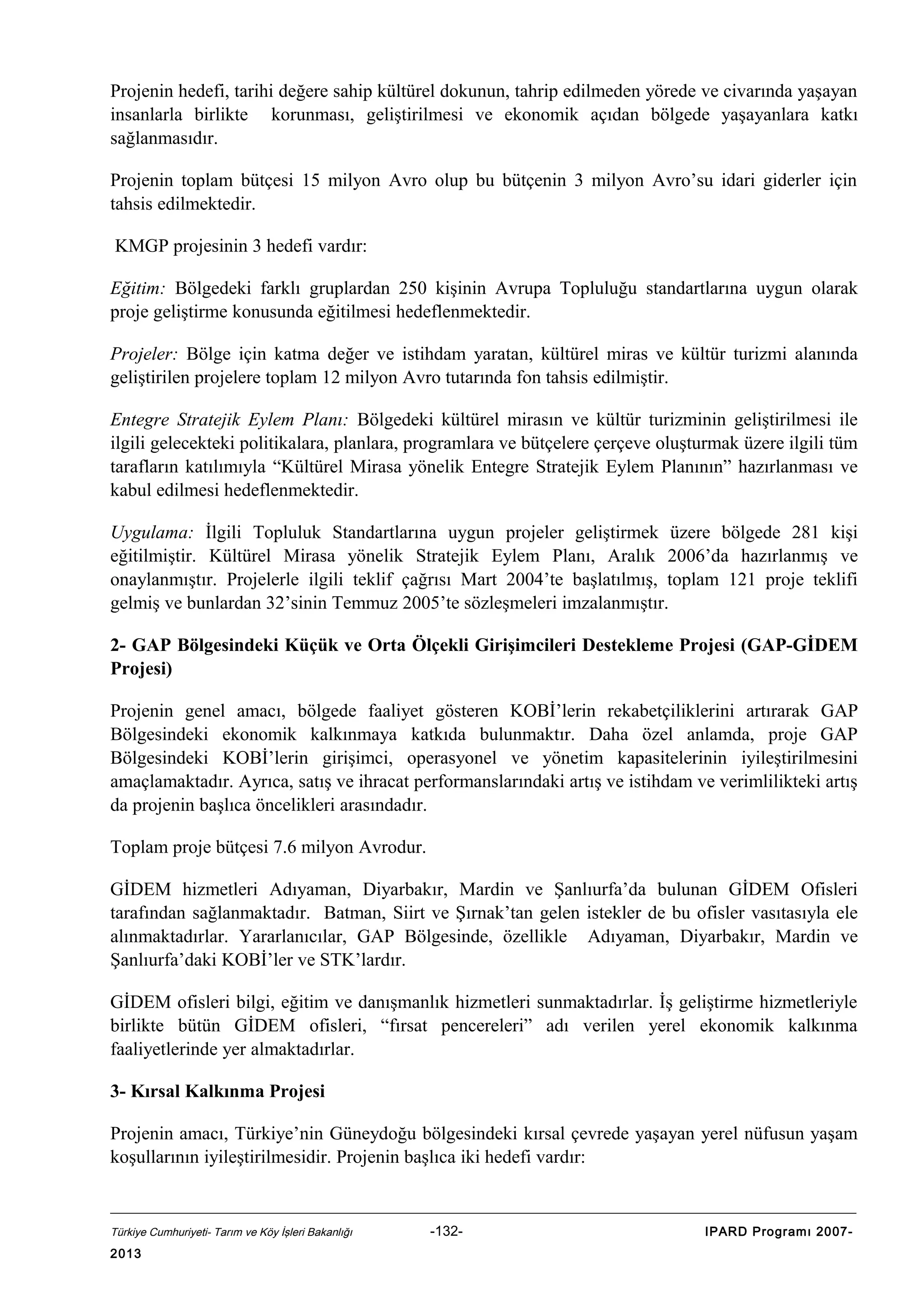 Projenin hedefi, tarihi değere sahip kültürel dokunun, tahrip edilmeden yörede ve civarında yaşayan
insanlarla birlikte korunması, geliştirilmesi ve ekonomik açıdan bölgede yaşayanlara katkı
sağlanmasıdır.
Projenin toplam bütçesi 15 milyon Avro olup bu bütçenin 3 milyon Avro’su idari giderler için
tahsis edilmektedir.
KMGP projesinin 3 hedefi vardır:
Eğitim: Bölgedeki farklı gruplardan 250 kişinin Avrupa Topluluğu standartlarına uygun olarak
proje geliştirme konusunda eğitilmesi hedeflenmektedir.
Projeler: Bölge için katma değer ve istihdam yaratan, kültürel miras ve kültür turizmi alanında
geliştirilen projelere toplam 12 milyon Avro tutarında fon tahsis edilmiştir.
Entegre Stratejik Eylem Planı: Bölgedeki kültürel mirasın ve kültür turizminin geliştirilmesi ile
ilgili gelecekteki politikalara, planlara, programlara ve bütçelere çerçeve oluşturmak üzere ilgili tüm
tarafların katılımıyla “Kültürel Mirasa yönelik Entegre Stratejik Eylem Planının” hazırlanması ve
kabul edilmesi hedeflenmektedir.
Uygulama: İlgili Topluluk Standartlarına uygun projeler geliştirmek üzere bölgede 281 kişi
eğitilmiştir. Kültürel Mirasa yönelik Stratejik Eylem Planı, Aralık 2006’da hazırlanmış ve
onaylanmıştır. Projelerle ilgili teklif çağrısı Mart 2004’te başlatılmış, toplam 121 proje teklifi
gelmiş ve bunlardan 32’sinin Temmuz 2005’te sözleşmeleri imzalanmıştır.
2- GAP Bölgesindeki Küçük ve Orta Ölçekli Girişimcileri Destekleme Projesi (GAP-GİDEM
Projesi)
Projenin genel amacı, bölgede faaliyet gösteren KOBİ’lerin rekabetçiliklerini artırarak GAP
Bölgesindeki ekonomik kalkınmaya katkıda bulunmaktır. Daha özel anlamda, proje GAP
Bölgesindeki KOBİ’lerin girişimci, operasyonel ve yönetim kapasitelerinin iyileştirilmesini
amaçlamaktadır. Ayrıca, satış ve ihracat performanslarındaki artış ve istihdam ve verimlilikteki artış
da projenin başlıca öncelikleri arasındadır.
Toplam proje bütçesi 7.6 milyon Avrodur.
GİDEM hizmetleri Adıyaman, Diyarbakır, Mardin ve Şanlıurfa’da bulunan GİDEM Ofisleri
tarafından sağlanmaktadır. Batman, Siirt ve Şırnak’tan gelen istekler de bu ofisler vasıtasıyla ele
alınmaktadırlar. Yararlanıcılar, GAP Bölgesinde, özellikle Adıyaman, Diyarbakır, Mardin ve
Şanlıurfa’daki KOBİ’ler ve STK’lardır.
GİDEM ofisleri bilgi, eğitim ve danışmanlık hizmetleri sunmaktadırlar. İş geliştirme hizmetleriyle
birlikte bütün GİDEM ofisleri, “fırsat pencereleri” adı verilen yerel ekonomik kalkınma
faaliyetlerinde yer almaktadırlar.
3- Kırsal Kalkınma Projesi
Projenin amacı, Türkiye’nin Güneydoğu bölgesindeki kırsal çevrede yaşayan yerel nüfusun yaşam
koşullarının iyileştirilmesidir. Projenin başlıca iki hedefi vardır:

Türkiye Cumhuriyeti- Tarım ve Köy İşleri Bakanlığı

2013

-132-

IPARD Programı 2007-

 