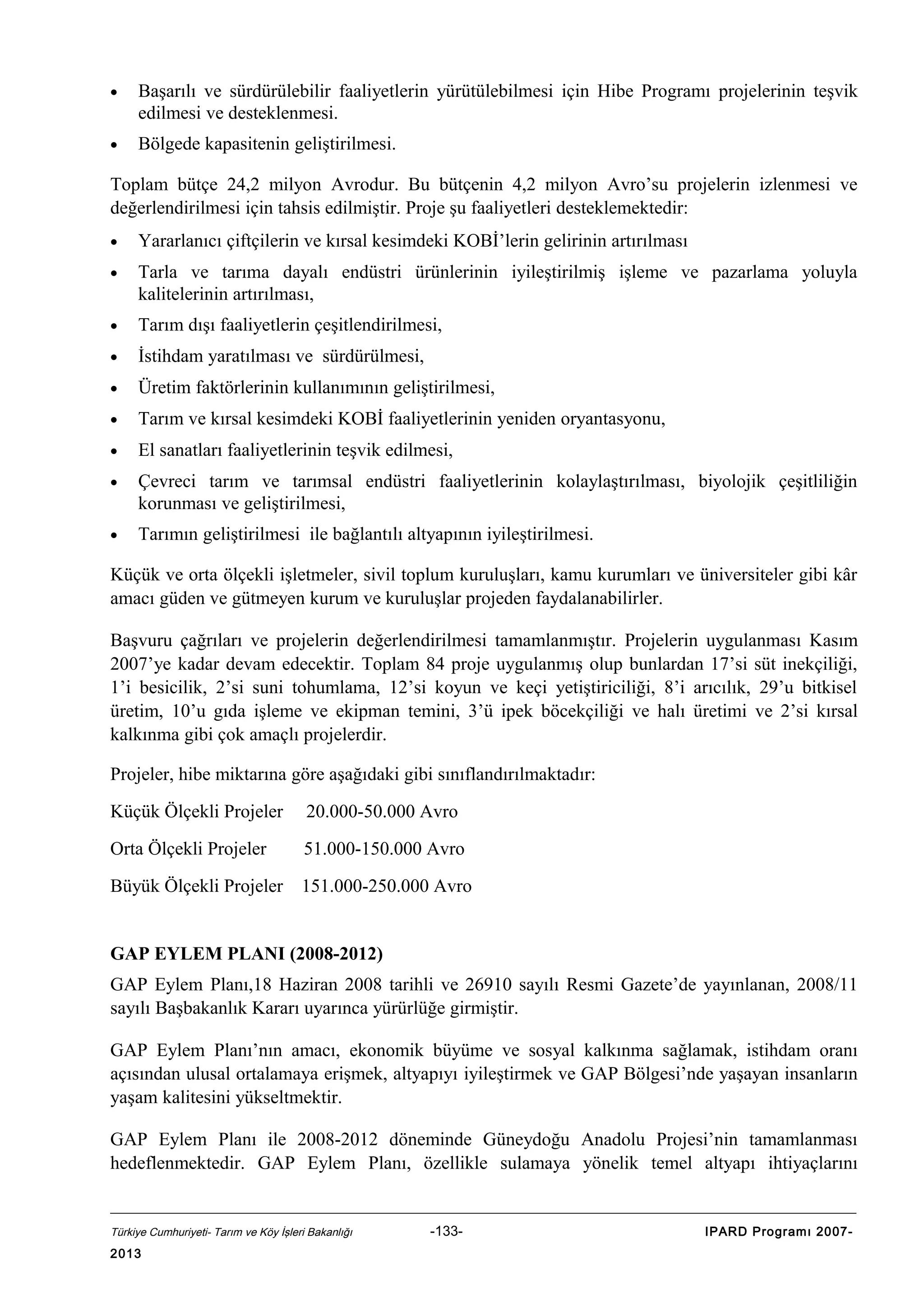 •

Başarılı ve sürdürülebilir faaliyetlerin yürütülebilmesi için Hibe Programı projelerinin teşvik
edilmesi ve desteklenmesi.

•

Bölgede kapasitenin geliştirilmesi.

Toplam bütçe 24,2 milyon Avrodur. Bu bütçenin 4,2 milyon Avro’su projelerin izlenmesi ve
değerlendirilmesi için tahsis edilmiştir. Proje şu faaliyetleri desteklemektedir:
•

Yararlanıcı çiftçilerin ve kırsal kesimdeki KOBİ’lerin gelirinin artırılması

•

Tarla ve tarıma dayalı endüstri ürünlerinin iyileştirilmiş işleme ve pazarlama yoluyla
kalitelerinin artırılması,

•

Tarım dışı faaliyetlerin çeşitlendirilmesi,

•

İstihdam yaratılması ve sürdürülmesi,

•

Üretim faktörlerinin kullanımının geliştirilmesi,

•

Tarım ve kırsal kesimdeki KOBİ faaliyetlerinin yeniden oryantasyonu,

•

El sanatları faaliyetlerinin teşvik edilmesi,

•

Çevreci tarım ve tarımsal endüstri faaliyetlerinin kolaylaştırılması, biyolojik çeşitliliğin
korunması ve geliştirilmesi,

•

Tarımın geliştirilmesi ile bağlantılı altyapının iyileştirilmesi.

Küçük ve orta ölçekli işletmeler, sivil toplum kuruluşları, kamu kurumları ve üniversiteler gibi kâr
amacı güden ve gütmeyen kurum ve kuruluşlar projeden faydalanabilirler.
Başvuru çağrıları ve projelerin değerlendirilmesi tamamlanmıştır. Projelerin uygulanması Kasım
2007’ye kadar devam edecektir. Toplam 84 proje uygulanmış olup bunlardan 17’si süt inekçiliği,
1’i besicilik, 2’si suni tohumlama, 12’si koyun ve keçi yetiştiriciliği, 8’i arıcılık, 29’u bitkisel
üretim, 10’u gıda işleme ve ekipman temini, 3’ü ipek böcekçiliği ve halı üretimi ve 2’si kırsal
kalkınma gibi çok amaçlı projelerdir.
Projeler, hibe miktarına göre aşağıdaki gibi sınıflandırılmaktadır:
Küçük Ölçekli Projeler

20.000-50.000 Avro

Orta Ölçekli Projeler

51.000-150.000 Avro

Büyük Ölçekli Projeler

151.000-250.000 Avro

GAP EYLEM PLANI (2008-2012)
GAP Eylem Planı,18 Haziran 2008 tarihli ve 26910 sayılı Resmi Gazete’de yayınlanan, 2008/11
sayılı Başbakanlık Kararı uyarınca yürürlüğe girmiştir.
GAP Eylem Planı’nın amacı, ekonomik büyüme ve sosyal kalkınma sağlamak, istihdam oranı
açısından ulusal ortalamaya erişmek, altyapıyı iyileştirmek ve GAP Bölgesi’nde yaşayan insanların
yaşam kalitesini yükseltmektir.
GAP Eylem Planı ile 2008-2012 döneminde Güneydoğu Anadolu Projesi’nin tamamlanması
hedeflenmektedir. GAP Eylem Planı, özellikle sulamaya yönelik temel altyapı ihtiyaçlarını

Türkiye Cumhuriyeti- Tarım ve Köy İşleri Bakanlığı

2013

-133-

IPARD Programı 2007-

 