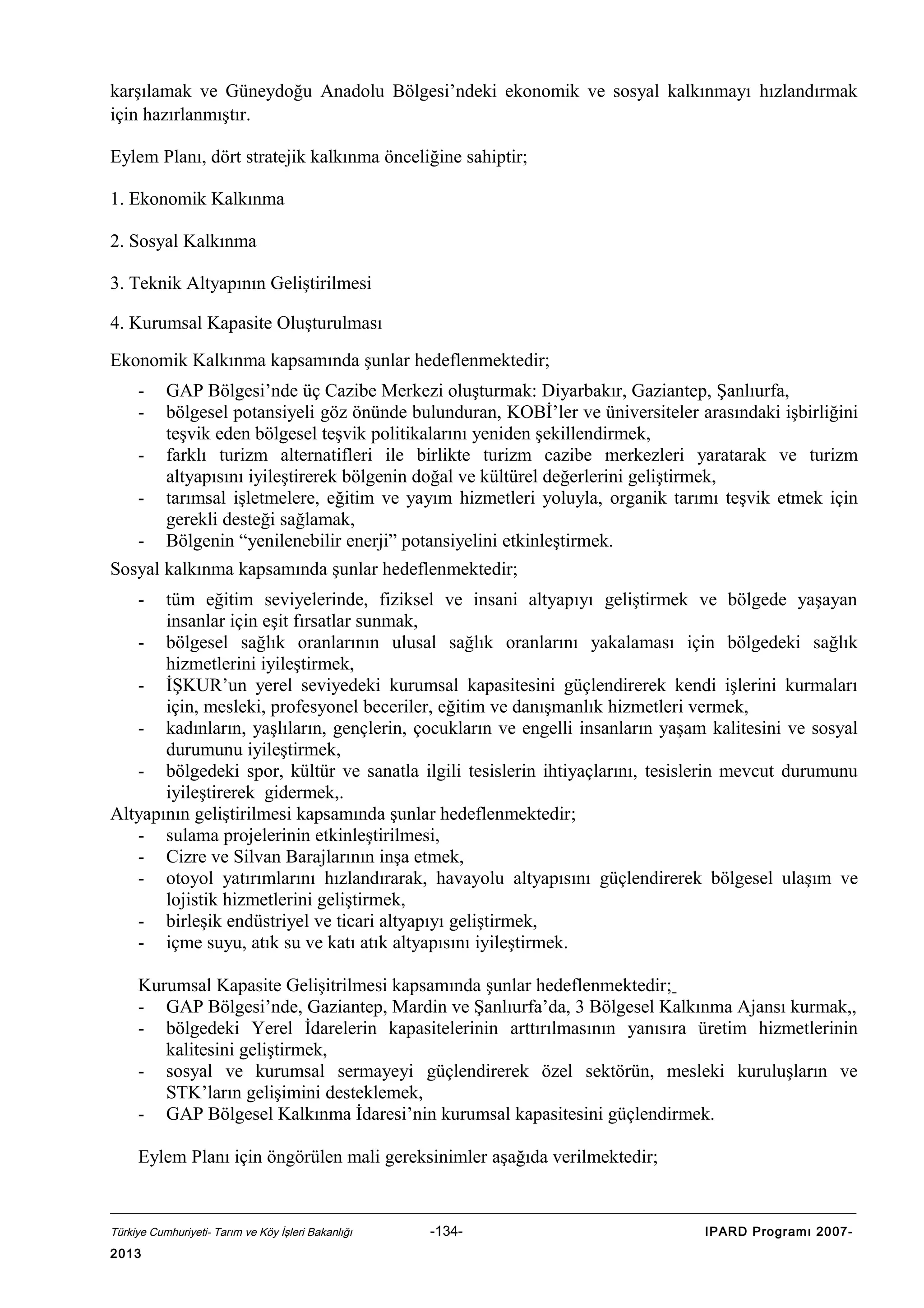 karşılamak ve Güneydoğu Anadolu Bölgesi’ndeki ekonomik ve sosyal kalkınmayı hızlandırmak
için hazırlanmıştır.
Eylem Planı, dört stratejik kalkınma önceliğine sahiptir;
1. Ekonomik Kalkınma
2. Sosyal Kalkınma
3. Teknik Altyapının Geliştirilmesi
4. Kurumsal Kapasite Oluşturulması
Ekonomik Kalkınma kapsamında şunlar hedeflenmektedir;
-

GAP Bölgesi’nde üç Cazibe Merkezi oluşturmak: Diyarbakır, Gaziantep, Şanlıurfa,
bölgesel potansiyeli göz önünde bulunduran, KOBİ’ler ve üniversiteler arasındaki işbirliğini
teşvik eden bölgesel teşvik politikalarını yeniden şekillendirmek,
farklı turizm alternatifleri ile birlikte turizm cazibe merkezleri yaratarak ve turizm
altyapısını iyileştirerek bölgenin doğal ve kültürel değerlerini geliştirmek,
tarımsal işletmelere, eğitim ve yayım hizmetleri yoluyla, organik tarımı teşvik etmek için
gerekli desteği sağlamak,
Bölgenin “yenilenebilir enerji” potansiyelini etkinleştirmek.

Sosyal kalkınma kapsamında şunlar hedeflenmektedir;
-

tüm eğitim seviyelerinde, fiziksel ve insani altyapıyı geliştirmek ve bölgede yaşayan
insanlar için eşit fırsatlar sunmak,
- bölgesel sağlık oranlarının ulusal sağlık oranlarını yakalaması için bölgedeki sağlık
hizmetlerini iyileştirmek,
- İŞKUR’un yerel seviyedeki kurumsal kapasitesini güçlendirerek kendi işlerini kurmaları
için, mesleki, profesyonel beceriler, eğitim ve danışmanlık hizmetleri vermek,
- kadınların, yaşlıların, gençlerin, çocukların ve engelli insanların yaşam kalitesini ve sosyal
durumunu iyileştirmek,
- bölgedeki spor, kültür ve sanatla ilgili tesislerin ihtiyaçlarını, tesislerin mevcut durumunu
iyileştirerek gidermek,.
Altyapının geliştirilmesi kapsamında şunlar hedeflenmektedir;
- sulama projelerinin etkinleştirilmesi,
- Cizre ve Silvan Barajlarının inşa etmek,
- otoyol yatırımlarını hızlandırarak, havayolu altyapısını güçlendirerek bölgesel ulaşım ve
lojistik hizmetlerini geliştirmek,
- birleşik endüstriyel ve ticari altyapıyı geliştirmek,
- içme suyu, atık su ve katı atık altyapısını iyileştirmek.
Kurumsal Kapasite Gelişitrilmesi kapsamında şunlar hedeflenmektedir;
- GAP Bölgesi’nde, Gaziantep, Mardin ve Şanlıurfa’da, 3 Bölgesel Kalkınma Ajansı kurmak,,
- bölgedeki Yerel İdarelerin kapasitelerinin arttırılmasının yanısıra üretim hizmetlerinin
kalitesini geliştirmek,
- sosyal ve kurumsal sermayeyi güçlendirerek özel sektörün, mesleki kuruluşların ve
STK’ların gelişimini desteklemek,
- GAP Bölgesel Kalkınma İdaresi’nin kurumsal kapasitesini güçlendirmek.
Eylem Planı için öngörülen mali gereksinimler aşağıda verilmektedir;

Türkiye Cumhuriyeti- Tarım ve Köy İşleri Bakanlığı

2013

-134-

IPARD Programı 2007-

 