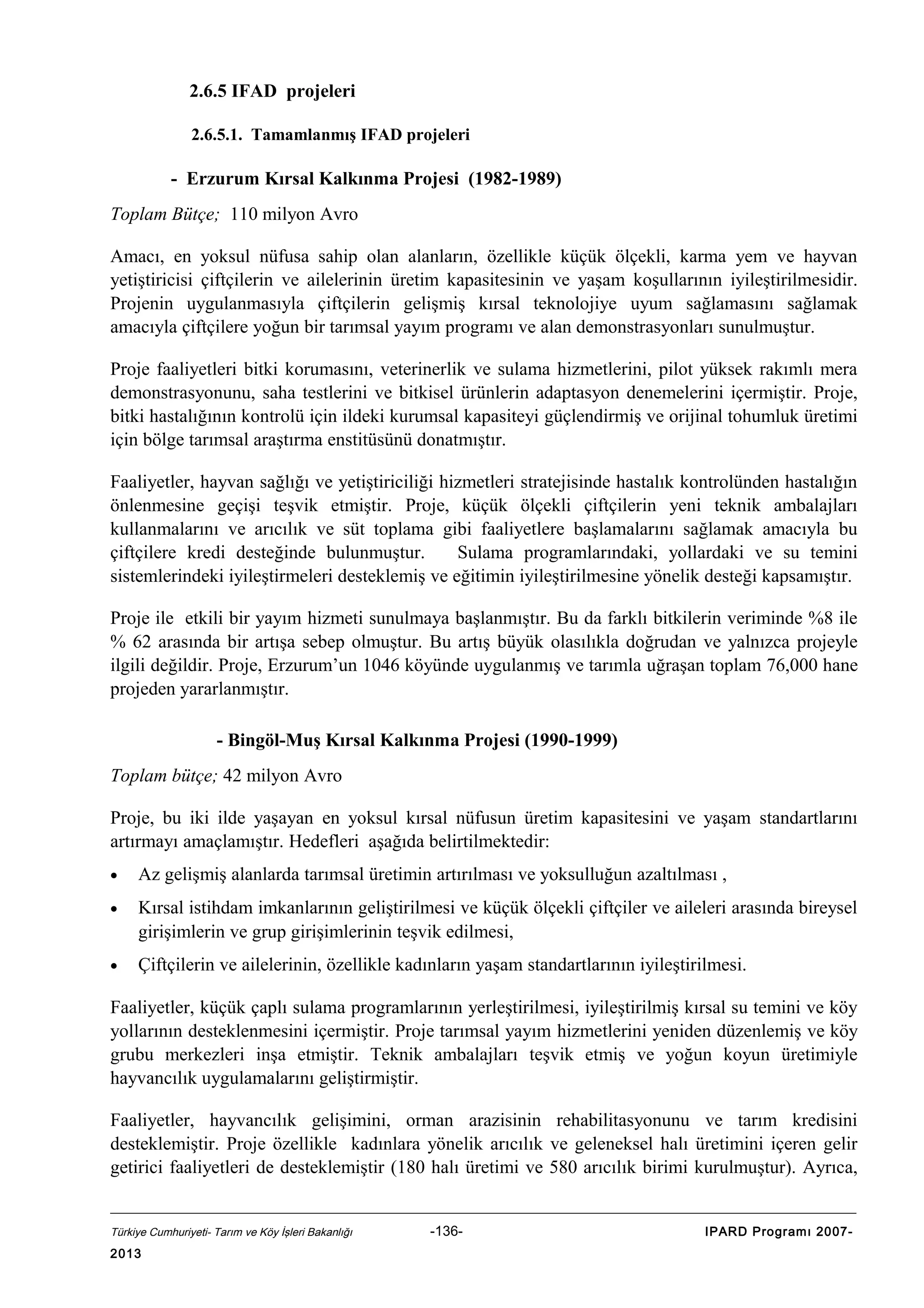 2.6.5 IFAD projeleri
2.6.5.1. Tamamlanmış IFAD projeleri

- Erzurum Kırsal Kalkınma Projesi (1982-1989)
Toplam Bütçe; 110 milyon Avro
Amacı, en yoksul nüfusa sahip olan alanların, özellikle küçük ölçekli, karma yem ve hayvan
yetiştiricisi çiftçilerin ve ailelerinin üretim kapasitesinin ve yaşam koşullarının iyileştirilmesidir.
Projenin uygulanmasıyla çiftçilerin gelişmiş kırsal teknolojiye uyum sağlamasını sağlamak
amacıyla çiftçilere yoğun bir tarımsal yayım programı ve alan demonstrasyonları sunulmuştur.
Proje faaliyetleri bitki korumasını, veterinerlik ve sulama hizmetlerini, pilot yüksek rakımlı mera
demonstrasyonunu, saha testlerini ve bitkisel ürünlerin adaptasyon denemelerini içermiştir. Proje,
bitki hastalığının kontrolü için ildeki kurumsal kapasiteyi güçlendirmiş ve orijinal tohumluk üretimi
için bölge tarımsal araştırma enstitüsünü donatmıştır.
Faaliyetler, hayvan sağlığı ve yetiştiriciliği hizmetleri stratejisinde hastalık kontrolünden hastalığın
önlenmesine geçişi teşvik etmiştir. Proje, küçük ölçekli çiftçilerin yeni teknik ambalajları
kullanmalarını ve arıcılık ve süt toplama gibi faaliyetlere başlamalarını sağlamak amacıyla bu
çiftçilere kredi desteğinde bulunmuştur.
Sulama programlarındaki, yollardaki ve su temini
sistemlerindeki iyileştirmeleri desteklemiş ve eğitimin iyileştirilmesine yönelik desteği kapsamıştır.
Proje ile etkili bir yayım hizmeti sunulmaya başlanmıştır. Bu da farklı bitkilerin veriminde %8 ile
% 62 arasında bir artışa sebep olmuştur. Bu artış büyük olasılıkla doğrudan ve yalnızca projeyle
ilgili değildir. Proje, Erzurum’un 1046 köyünde uygulanmış ve tarımla uğraşan toplam 76,000 hane
projeden yararlanmıştır.
- Bingöl-Muş Kırsal Kalkınma Projesi (1990-1999)
Toplam bütçe; 42 milyon Avro
Proje, bu iki ilde yaşayan en yoksul kırsal nüfusun üretim kapasitesini ve yaşam standartlarını
artırmayı amaçlamıştır. Hedefleri aşağıda belirtilmektedir:
•

Az gelişmiş alanlarda tarımsal üretimin artırılması ve yoksulluğun azaltılması ,

•

Kırsal istihdam imkanlarının geliştirilmesi ve küçük ölçekli çiftçiler ve aileleri arasında bireysel
girişimlerin ve grup girişimlerinin teşvik edilmesi,

•

Çiftçilerin ve ailelerinin, özellikle kadınların yaşam standartlarının iyileştirilmesi.

Faaliyetler, küçük çaplı sulama programlarının yerleştirilmesi, iyileştirilmiş kırsal su temini ve köy
yollarının desteklenmesini içermiştir. Proje tarımsal yayım hizmetlerini yeniden düzenlemiş ve köy
grubu merkezleri inşa etmiştir. Teknik ambalajları teşvik etmiş ve yoğun koyun üretimiyle
hayvancılık uygulamalarını geliştirmiştir.
Faaliyetler, hayvancılık gelişimini, orman arazisinin rehabilitasyonunu ve tarım kredisini
desteklemiştir. Proje özellikle kadınlara yönelik arıcılık ve geleneksel halı üretimini içeren gelir
getirici faaliyetleri de desteklemiştir (180 halı üretimi ve 580 arıcılık birimi kurulmuştur). Ayrıca,

Türkiye Cumhuriyeti- Tarım ve Köy İşleri Bakanlığı

2013

-136-

IPARD Programı 2007-

 
