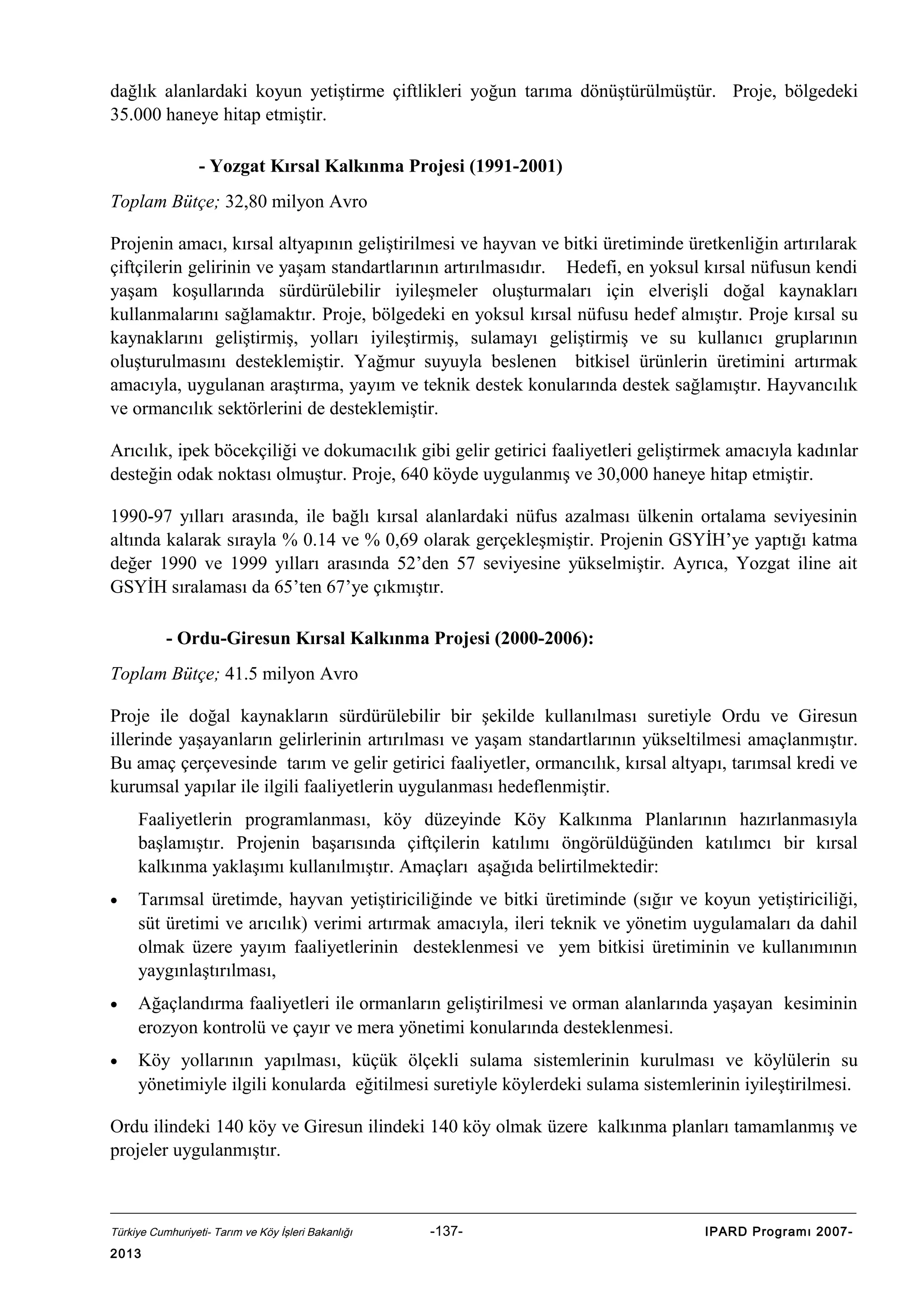 dağlık alanlardaki koyun yetiştirme çiftlikleri yoğun tarıma dönüştürülmüştür. Proje, bölgedeki
35.000 haneye hitap etmiştir.
- Yozgat Kırsal Kalkınma Projesi (1991-2001)
Toplam Bütçe; 32,80 milyon Avro
Projenin amacı, kırsal altyapının geliştirilmesi ve hayvan ve bitki üretiminde üretkenliğin artırılarak
çiftçilerin gelirinin ve yaşam standartlarının artırılmasıdır. Hedefi, en yoksul kırsal nüfusun kendi
yaşam koşullarında sürdürülebilir iyileşmeler oluşturmaları için elverişli doğal kaynakları
kullanmalarını sağlamaktır. Proje, bölgedeki en yoksul kırsal nüfusu hedef almıştır. Proje kırsal su
kaynaklarını geliştirmiş, yolları iyileştirmiş, sulamayı geliştirmiş ve su kullanıcı gruplarının
oluşturulmasını desteklemiştir. Yağmur suyuyla beslenen bitkisel ürünlerin üretimini artırmak
amacıyla, uygulanan araştırma, yayım ve teknik destek konularında destek sağlamıştır. Hayvancılık
ve ormancılık sektörlerini de desteklemiştir.
Arıcılık, ipek böcekçiliği ve dokumacılık gibi gelir getirici faaliyetleri geliştirmek amacıyla kadınlar
desteğin odak noktası olmuştur. Proje, 640 köyde uygulanmış ve 30,000 haneye hitap etmiştir.
1990-97 yılları arasında, ile bağlı kırsal alanlardaki nüfus azalması ülkenin ortalama seviyesinin
altında kalarak sırayla % 0.14 ve % 0,69 olarak gerçekleşmiştir. Projenin GSYİH’ye yaptığı katma
değer 1990 ve 1999 yılları arasında 52’den 57 seviyesine yükselmiştir. Ayrıca, Yozgat iline ait
GSYİH sıralaması da 65’ten 67’ye çıkmıştır.
- Ordu-Giresun Kırsal Kalkınma Projesi (2000-2006):
Toplam Bütçe; 41.5 milyon Avro
Proje ile doğal kaynakların sürdürülebilir bir şekilde kullanılması suretiyle Ordu ve Giresun
illerinde yaşayanların gelirlerinin artırılması ve yaşam standartlarının yükseltilmesi amaçlanmıştır.
Bu amaç çerçevesinde tarım ve gelir getirici faaliyetler, ormancılık, kırsal altyapı, tarımsal kredi ve
kurumsal yapılar ile ilgili faaliyetlerin uygulanması hedeflenmiştir.
Faaliyetlerin programlanması, köy düzeyinde Köy Kalkınma Planlarının hazırlanmasıyla
başlamıştır. Projenin başarısında çiftçilerin katılımı öngörüldüğünden katılımcı bir kırsal
kalkınma yaklaşımı kullanılmıştır. Amaçları aşağıda belirtilmektedir:
•

Tarımsal üretimde, hayvan yetiştiriciliğinde ve bitki üretiminde (sığır ve koyun yetiştiriciliği,
süt üretimi ve arıcılık) verimi artırmak amacıyla, ileri teknik ve yönetim uygulamaları da dahil
olmak üzere yayım faaliyetlerinin desteklenmesi ve yem bitkisi üretiminin ve kullanımının
yaygınlaştırılması,

•

Ağaçlandırma faaliyetleri ile ormanların geliştirilmesi ve orman alanlarında yaşayan kesiminin
erozyon kontrolü ve çayır ve mera yönetimi konularında desteklenmesi.

•

Köy yollarının yapılması, küçük ölçekli sulama sistemlerinin kurulması ve köylülerin su
yönetimiyle ilgili konularda eğitilmesi suretiyle köylerdeki sulama sistemlerinin iyileştirilmesi.

Ordu ilindeki 140 köy ve Giresun ilindeki 140 köy olmak üzere kalkınma planları tamamlanmış ve
projeler uygulanmıştır.

Türkiye Cumhuriyeti- Tarım ve Köy İşleri Bakanlığı

2013

-137-

IPARD Programı 2007-

 