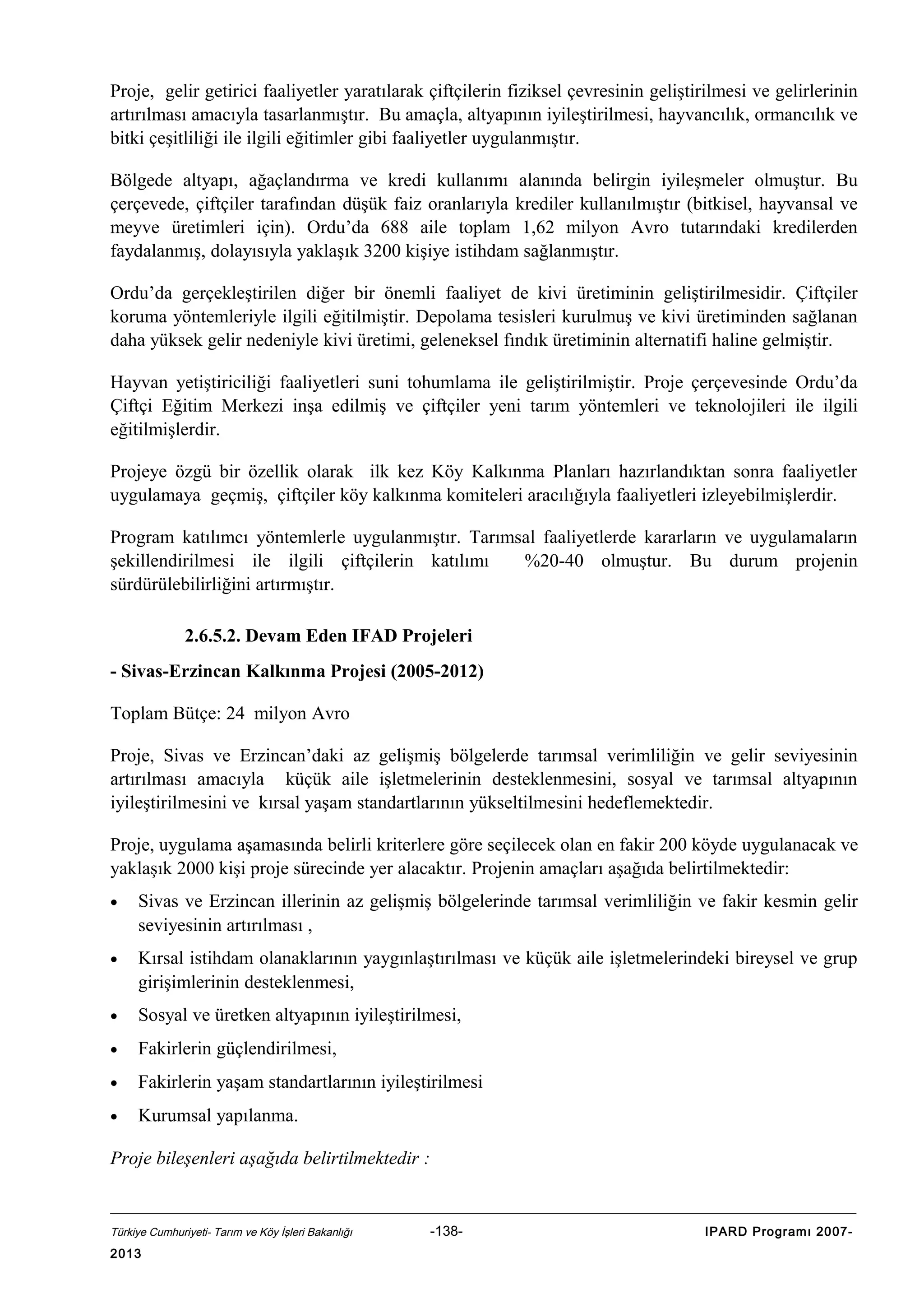 Proje, gelir getirici faaliyetler yaratılarak çiftçilerin fiziksel çevresinin geliştirilmesi ve gelirlerinin
artırılması amacıyla tasarlanmıştır. Bu amaçla, altyapının iyileştirilmesi, hayvancılık, ormancılık ve
bitki çeşitliliği ile ilgili eğitimler gibi faaliyetler uygulanmıştır.
Bölgede altyapı, ağaçlandırma ve kredi kullanımı alanında belirgin iyileşmeler olmuştur. Bu
çerçevede, çiftçiler tarafından düşük faiz oranlarıyla krediler kullanılmıştır (bitkisel, hayvansal ve
meyve üretimleri için). Ordu’da 688 aile toplam 1,62 milyon Avro tutarındaki kredilerden
faydalanmış, dolayısıyla yaklaşık 3200 kişiye istihdam sağlanmıştır.
Ordu’da gerçekleştirilen diğer bir önemli faaliyet de kivi üretiminin geliştirilmesidir. Çiftçiler
koruma yöntemleriyle ilgili eğitilmiştir. Depolama tesisleri kurulmuş ve kivi üretiminden sağlanan
daha yüksek gelir nedeniyle kivi üretimi, geleneksel fındık üretiminin alternatifi haline gelmiştir.
Hayvan yetiştiriciliği faaliyetleri suni tohumlama ile geliştirilmiştir. Proje çerçevesinde Ordu’da
Çiftçi Eğitim Merkezi inşa edilmiş ve çiftçiler yeni tarım yöntemleri ve teknolojileri ile ilgili
eğitilmişlerdir.
Projeye özgü bir özellik olarak ilk kez Köy Kalkınma Planları hazırlandıktan sonra faaliyetler
uygulamaya geçmiş, çiftçiler köy kalkınma komiteleri aracılığıyla faaliyetleri izleyebilmişlerdir.
Program katılımcı yöntemlerle uygulanmıştır. Tarımsal faaliyetlerde kararların ve uygulamaların
şekillendirilmesi ile ilgili çiftçilerin katılımı
%20-40 olmuştur. Bu durum projenin
sürdürülebilirliğini artırmıştır.
2.6.5.2. Devam Eden IFAD Projeleri
- Sivas-Erzincan Kalkınma Projesi (2005-2012)
Toplam Bütçe: 24 milyon Avro
Proje, Sivas ve Erzincan’daki az gelişmiş bölgelerde tarımsal verimliliğin ve gelir seviyesinin
artırılması amacıyla küçük aile işletmelerinin desteklenmesini, sosyal ve tarımsal altyapının
iyileştirilmesini ve kırsal yaşam standartlarının yükseltilmesini hedeflemektedir.
Proje, uygulama aşamasında belirli kriterlere göre seçilecek olan en fakir 200 köyde uygulanacak ve
yaklaşık 2000 kişi proje sürecinde yer alacaktır. Projenin amaçları aşağıda belirtilmektedir:
•

Sivas ve Erzincan illerinin az gelişmiş bölgelerinde tarımsal verimliliğin ve fakir kesmin gelir
seviyesinin artırılması ,

•

Kırsal istihdam olanaklarının yaygınlaştırılması ve küçük aile işletmelerindeki bireysel ve grup
girişimlerinin desteklenmesi,

•

Sosyal ve üretken altyapının iyileştirilmesi,

•

Fakirlerin güçlendirilmesi,

•

Fakirlerin yaşam standartlarının iyileştirilmesi

•

Kurumsal yapılanma.

Proje bileşenleri aşağıda belirtilmektedir :

Türkiye Cumhuriyeti- Tarım ve Köy İşleri Bakanlığı

2013

-138-

IPARD Programı 2007-

 