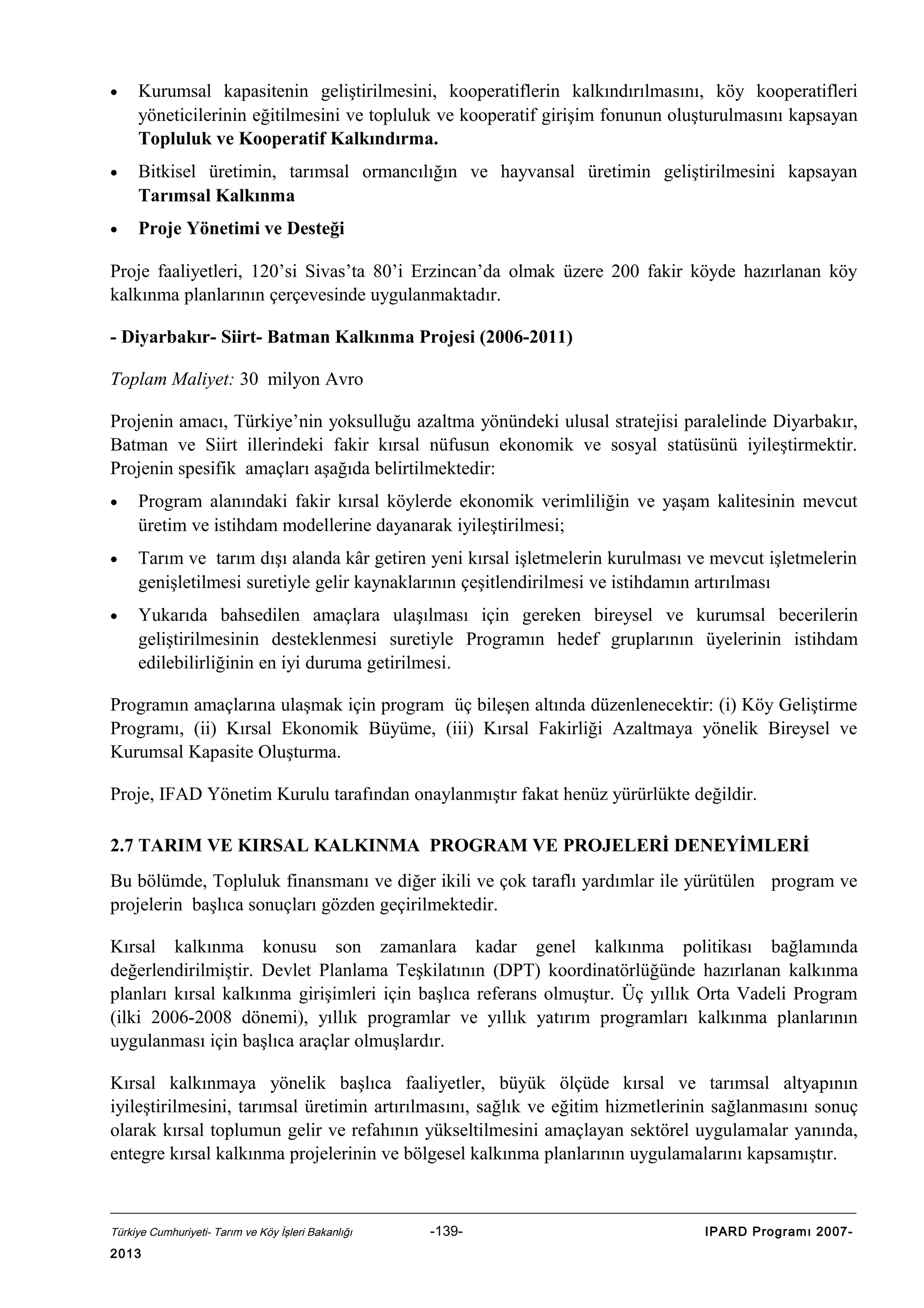 •

Kurumsal kapasitenin geliştirilmesini, kooperatiflerin kalkındırılmasını, köy kooperatifleri
yöneticilerinin eğitilmesini ve topluluk ve kooperatif girişim fonunun oluşturulmasını kapsayan
Topluluk ve Kooperatif Kalkındırma.

•

Bitkisel üretimin, tarımsal ormancılığın ve hayvansal üretimin geliştirilmesini kapsayan
Tarımsal Kalkınma

•

Proje Yönetimi ve Desteği

Proje faaliyetleri, 120’si Sivas’ta 80’i Erzincan’da olmak üzere 200 fakir köyde hazırlanan köy
kalkınma planlarının çerçevesinde uygulanmaktadır.
- Diyarbakır- Siirt- Batman Kalkınma Projesi (2006-2011)
Toplam Maliyet: 30 milyon Avro
Projenin amacı, Türkiye’nin yoksulluğu azaltma yönündeki ulusal stratejisi paralelinde Diyarbakır,
Batman ve Siirt illerindeki fakir kırsal nüfusun ekonomik ve sosyal statüsünü iyileştirmektir.
Projenin spesifik amaçları aşağıda belirtilmektedir:
•

Program alanındaki fakir kırsal köylerde ekonomik verimliliğin ve yaşam kalitesinin mevcut
üretim ve istihdam modellerine dayanarak iyileştirilmesi;

•

Tarım ve tarım dışı alanda kâr getiren yeni kırsal işletmelerin kurulması ve mevcut işletmelerin
genişletilmesi suretiyle gelir kaynaklarının çeşitlendirilmesi ve istihdamın artırılması

•

Yukarıda bahsedilen amaçlara ulaşılması için gereken bireysel ve kurumsal becerilerin
geliştirilmesinin desteklenmesi suretiyle Programın hedef gruplarının üyelerinin istihdam
edilebilirliğinin en iyi duruma getirilmesi.

Programın amaçlarına ulaşmak için program üç bileşen altında düzenlenecektir: (i) Köy Geliştirme
Programı, (ii) Kırsal Ekonomik Büyüme, (iii) Kırsal Fakirliği Azaltmaya yönelik Bireysel ve
Kurumsal Kapasite Oluşturma.
Proje, IFAD Yönetim Kurulu tarafından onaylanmıştır fakat henüz yürürlükte değildir.
2.7 TARIM VE KIRSAL KALKINMA PROGRAM VE PROJELERİ DENEYİMLERİ
Bu bölümde, Topluluk finansmanı ve diğer ikili ve çok taraflı yardımlar ile yürütülen program ve
projelerin başlıca sonuçları gözden geçirilmektedir.
Kırsal kalkınma konusu son zamanlara kadar genel kalkınma politikası bağlamında
değerlendirilmiştir. Devlet Planlama Teşkilatının (DPT) koordinatörlüğünde hazırlanan kalkınma
planları kırsal kalkınma girişimleri için başlıca referans olmuştur. Üç yıllık Orta Vadeli Program
(ilki 2006-2008 dönemi), yıllık programlar ve yıllık yatırım programları kalkınma planlarının
uygulanması için başlıca araçlar olmuşlardır.
Kırsal kalkınmaya yönelik başlıca faaliyetler, büyük ölçüde kırsal ve tarımsal altyapının
iyileştirilmesini, tarımsal üretimin artırılmasını, sağlık ve eğitim hizmetlerinin sağlanmasını sonuç
olarak kırsal toplumun gelir ve refahının yükseltilmesini amaçlayan sektörel uygulamalar yanında,
entegre kırsal kalkınma projelerinin ve bölgesel kalkınma planlarının uygulamalarını kapsamıştır.

Türkiye Cumhuriyeti- Tarım ve Köy İşleri Bakanlığı

2013

-139-

IPARD Programı 2007-

 