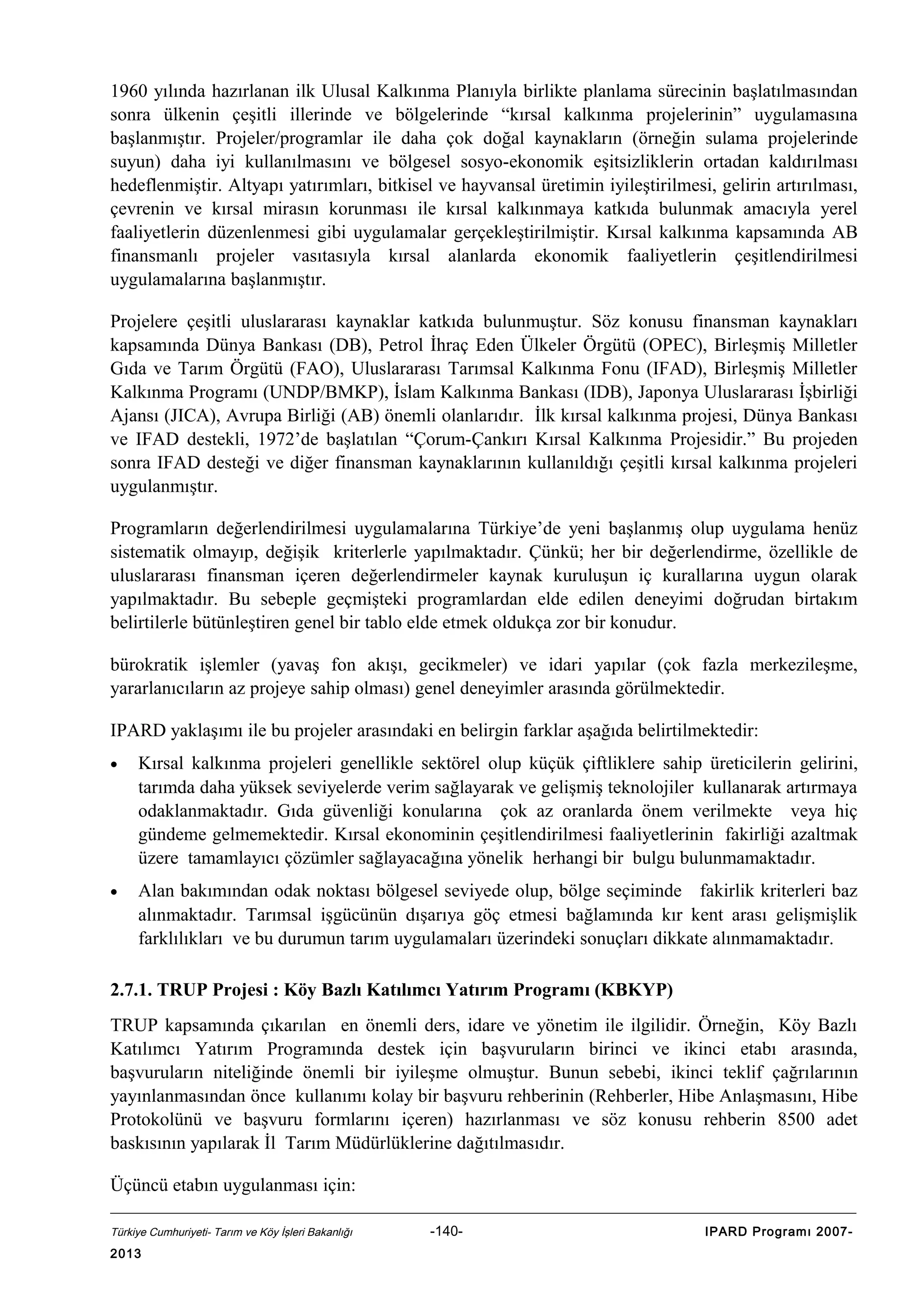 1960 yılında hazırlanan ilk Ulusal Kalkınma Planıyla birlikte planlama sürecinin başlatılmasından
sonra ülkenin çeşitli illerinde ve bölgelerinde “kırsal kalkınma projelerinin” uygulamasına
başlanmıştır. Projeler/programlar ile daha çok doğal kaynakların (örneğin sulama projelerinde
suyun) daha iyi kullanılmasını ve bölgesel sosyo-ekonomik eşitsizliklerin ortadan kaldırılması
hedeflenmiştir. Altyapı yatırımları, bitkisel ve hayvansal üretimin iyileştirilmesi, gelirin artırılması,
çevrenin ve kırsal mirasın korunması ile kırsal kalkınmaya katkıda bulunmak amacıyla yerel
faaliyetlerin düzenlenmesi gibi uygulamalar gerçekleştirilmiştir. Kırsal kalkınma kapsamında AB
finansmanlı projeler vasıtasıyla kırsal alanlarda ekonomik faaliyetlerin çeşitlendirilmesi
uygulamalarına başlanmıştır.
Projelere çeşitli uluslararası kaynaklar katkıda bulunmuştur. Söz konusu finansman kaynakları
kapsamında Dünya Bankası (DB), Petrol İhraç Eden Ülkeler Örgütü (OPEC), Birleşmiş Milletler
Gıda ve Tarım Örgütü (FAO), Uluslararası Tarımsal Kalkınma Fonu (IFAD), Birleşmiş Milletler
Kalkınma Programı (UNDP/BMKP), İslam Kalkınma Bankası (IDB), Japonya Uluslararası İşbirliği
Ajansı (JICA), Avrupa Birliği (AB) önemli olanlarıdır. İlk kırsal kalkınma projesi, Dünya Bankası
ve IFAD destekli, 1972’de başlatılan “Çorum-Çankırı Kırsal Kalkınma Projesidir.” Bu projeden
sonra IFAD desteği ve diğer finansman kaynaklarının kullanıldığı çeşitli kırsal kalkınma projeleri
uygulanmıştır.
Programların değerlendirilmesi uygulamalarına Türkiye’de yeni başlanmış olup uygulama henüz
sistematik olmayıp, değişik kriterlerle yapılmaktadır. Çünkü; her bir değerlendirme, özellikle de
uluslararası finansman içeren değerlendirmeler kaynak kuruluşun iç kurallarına uygun olarak
yapılmaktadır. Bu sebeple geçmişteki programlardan elde edilen deneyimi doğrudan birtakım
belirtilerle bütünleştiren genel bir tablo elde etmek oldukça zor bir konudur.
bürokratik işlemler (yavaş fon akışı, gecikmeler) ve idari yapılar (çok fazla merkezileşme,
yararlanıcıların az projeye sahip olması) genel deneyimler arasında görülmektedir.
IPARD yaklaşımı ile bu projeler arasındaki en belirgin farklar aşağıda belirtilmektedir:
•

Kırsal kalkınma projeleri genellikle sektörel olup küçük çiftliklere sahip üreticilerin gelirini,
tarımda daha yüksek seviyelerde verim sağlayarak ve gelişmiş teknolojiler kullanarak artırmaya
odaklanmaktadır. Gıda güvenliği konularına çok az oranlarda önem verilmekte veya hiç
gündeme gelmemektedir. Kırsal ekonominin çeşitlendirilmesi faaliyetlerinin fakirliği azaltmak
üzere tamamlayıcı çözümler sağlayacağına yönelik herhangi bir bulgu bulunmamaktadır.

•

Alan bakımından odak noktası bölgesel seviyede olup, bölge seçiminde fakirlik kriterleri baz
alınmaktadır. Tarımsal işgücünün dışarıya göç etmesi bağlamında kır kent arası gelişmişlik
farklılıkları ve bu durumun tarım uygulamaları üzerindeki sonuçları dikkate alınmamaktadır.

2.7.1. TRUP Projesi : Köy Bazlı Katılımcı Yatırım Programı (KBKYP)
TRUP kapsamında çıkarılan en önemli ders, idare ve yönetim ile ilgilidir. Örneğin, Köy Bazlı
Katılımcı Yatırım Programında destek için başvuruların birinci ve ikinci etabı arasında,
başvuruların niteliğinde önemli bir iyileşme olmuştur. Bunun sebebi, ikinci teklif çağrılarının
yayınlanmasından önce kullanımı kolay bir başvuru rehberinin (Rehberler, Hibe Anlaşmasını, Hibe
Protokolünü ve başvuru formlarını içeren) hazırlanması ve söz konusu rehberin 8500 adet
baskısının yapılarak İl Tarım Müdürlüklerine dağıtılmasıdır.
Üçüncü etabın uygulanması için:
Türkiye Cumhuriyeti- Tarım ve Köy İşleri Bakanlığı

2013

-140-

IPARD Programı 2007-

 