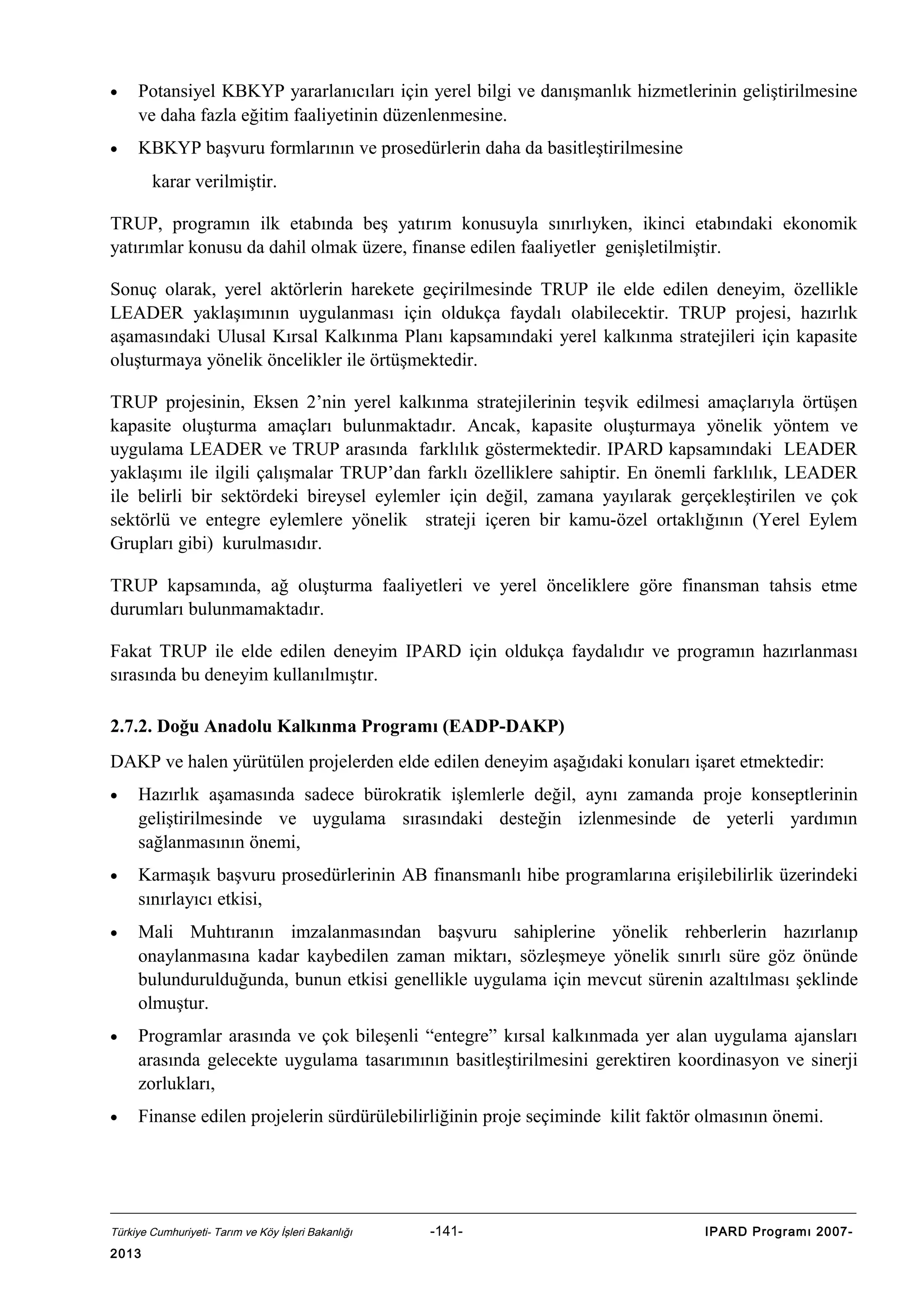 •

Potansiyel KBKYP yararlanıcıları için yerel bilgi ve danışmanlık hizmetlerinin geliştirilmesine
ve daha fazla eğitim faaliyetinin düzenlenmesine.

•

KBKYP başvuru formlarının ve prosedürlerin daha da basitleştirilmesine
karar verilmiştir.

TRUP, programın ilk etabında beş yatırım konusuyla sınırlıyken, ikinci etabındaki ekonomik
yatırımlar konusu da dahil olmak üzere, finanse edilen faaliyetler genişletilmiştir.
Sonuç olarak, yerel aktörlerin harekete geçirilmesinde TRUP ile elde edilen deneyim, özellikle
LEADER yaklaşımının uygulanması için oldukça faydalı olabilecektir. TRUP projesi, hazırlık
aşamasındaki Ulusal Kırsal Kalkınma Planı kapsamındaki yerel kalkınma stratejileri için kapasite
oluşturmaya yönelik öncelikler ile örtüşmektedir.
TRUP projesinin, Eksen 2’nin yerel kalkınma stratejilerinin teşvik edilmesi amaçlarıyla örtüşen
kapasite oluşturma amaçları bulunmaktadır. Ancak, kapasite oluşturmaya yönelik yöntem ve
uygulama LEADER ve TRUP arasında farklılık göstermektedir. IPARD kapsamındaki LEADER
yaklaşımı ile ilgili çalışmalar TRUP’dan farklı özelliklere sahiptir. En önemli farklılık, LEADER
ile belirli bir sektördeki bireysel eylemler için değil, zamana yayılarak gerçekleştirilen ve çok
sektörlü ve entegre eylemlere yönelik strateji içeren bir kamu-özel ortaklığının (Yerel Eylem
Grupları gibi) kurulmasıdır.
TRUP kapsamında, ağ oluşturma faaliyetleri ve yerel önceliklere göre finansman tahsis etme
durumları bulunmamaktadır.
Fakat TRUP ile elde edilen deneyim IPARD için oldukça faydalıdır ve programın hazırlanması
sırasında bu deneyim kullanılmıştır.
2.7.2. Doğu Anadolu Kalkınma Programı (EADP-DAKP)
DAKP ve halen yürütülen projelerden elde edilen deneyim aşağıdaki konuları işaret etmektedir:
•

Hazırlık aşamasında sadece bürokratik işlemlerle değil, aynı zamanda proje konseptlerinin
geliştirilmesinde ve uygulama sırasındaki desteğin izlenmesinde de yeterli yardımın
sağlanmasının önemi,

•

Karmaşık başvuru prosedürlerinin AB finansmanlı hibe programlarına erişilebilirlik üzerindeki
sınırlayıcı etkisi,

•

Mali Muhtıranın imzalanmasından başvuru sahiplerine yönelik rehberlerin hazırlanıp
onaylanmasına kadar kaybedilen zaman miktarı, sözleşmeye yönelik sınırlı süre göz önünde
bulundurulduğunda, bunun etkisi genellikle uygulama için mevcut sürenin azaltılması şeklinde
olmuştur.

•

Programlar arasında ve çok bileşenli “entegre” kırsal kalkınmada yer alan uygulama ajansları
arasında gelecekte uygulama tasarımının basitleştirilmesini gerektiren koordinasyon ve sinerji
zorlukları,

•

Finanse edilen projelerin sürdürülebilirliğinin proje seçiminde kilit faktör olmasının önemi.

Türkiye Cumhuriyeti- Tarım ve Köy İşleri Bakanlığı

2013

-141-

IPARD Programı 2007-

 