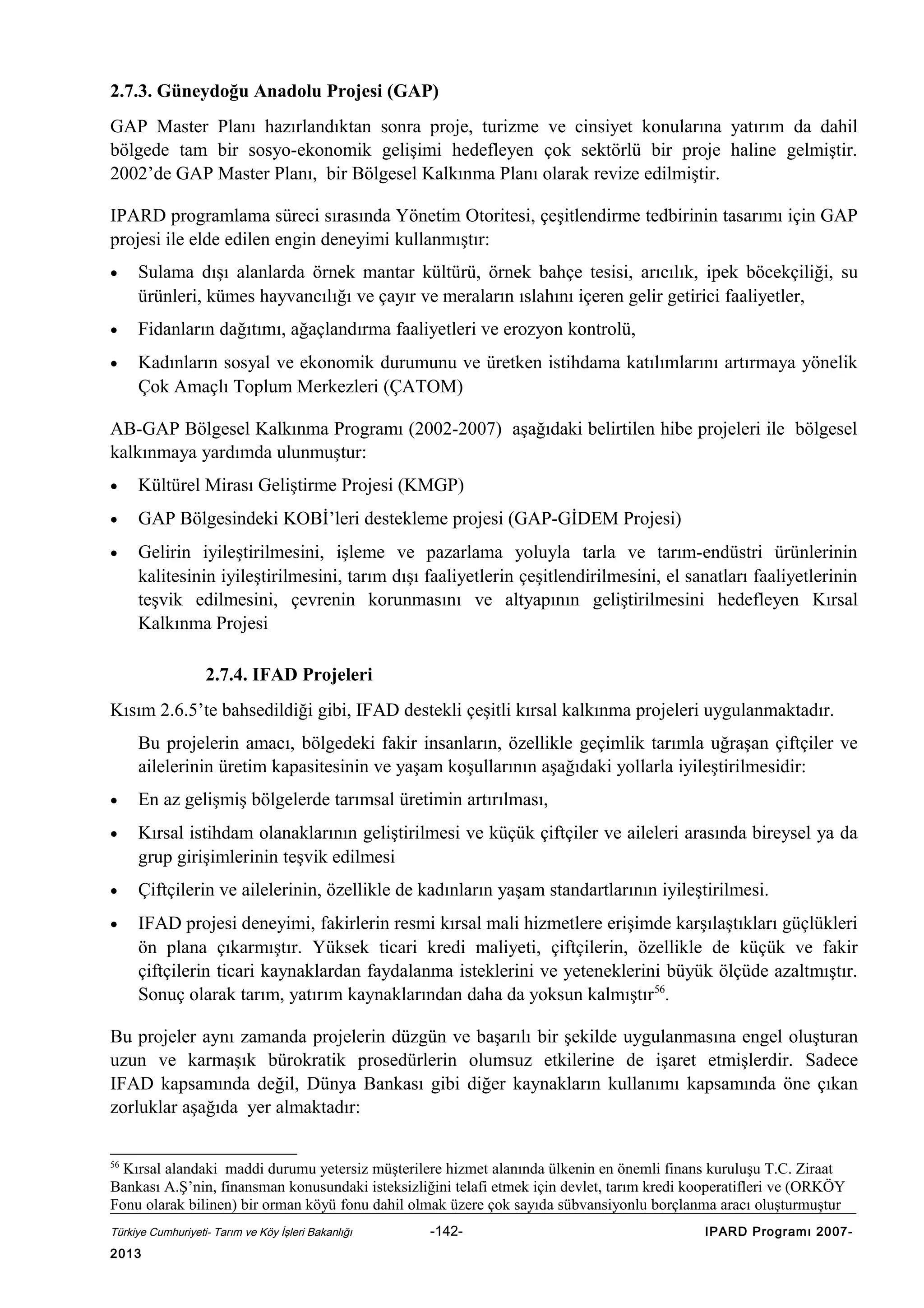 2.7.3. Güneydoğu Anadolu Projesi (GAP)
GAP Master Planı hazırlandıktan sonra proje, turizme ve cinsiyet konularına yatırım da dahil
bölgede tam bir sosyo-ekonomik gelişimi hedefleyen çok sektörlü bir proje haline gelmiştir.
2002’de GAP Master Planı, bir Bölgesel Kalkınma Planı olarak revize edilmiştir.
IPARD programlama süreci sırasında Yönetim Otoritesi, çeşitlendirme tedbirinin tasarımı için GAP
projesi ile elde edilen engin deneyimi kullanmıştır:
•

Sulama dışı alanlarda örnek mantar kültürü, örnek bahçe tesisi, arıcılık, ipek böcekçiliği, su
ürünleri, kümes hayvancılığı ve çayır ve meraların ıslahını içeren gelir getirici faaliyetler,

•

Fidanların dağıtımı, ağaçlandırma faaliyetleri ve erozyon kontrolü,

•

Kadınların sosyal ve ekonomik durumunu ve üretken istihdama katılımlarını artırmaya yönelik
Çok Amaçlı Toplum Merkezleri (ÇATOM)

AB-GAP Bölgesel Kalkınma Programı (2002-2007) aşağıdaki belirtilen hibe projeleri ile bölgesel
kalkınmaya yardımda ulunmuştur:
•

Kültürel Mirası Geliştirme Projesi (KMGP)

•

GAP Bölgesindeki KOBİ’leri destekleme projesi (GAP-GİDEM Projesi)

•

Gelirin iyileştirilmesini, işleme ve pazarlama yoluyla tarla ve tarım-endüstri ürünlerinin
kalitesinin iyileştirilmesini, tarım dışı faaliyetlerin çeşitlendirilmesini, el sanatları faaliyetlerinin
teşvik edilmesini, çevrenin korunmasını ve altyapının geliştirilmesini hedefleyen Kırsal
Kalkınma Projesi
2.7.4. IFAD Projeleri

Kısım 2.6.5’te bahsedildiği gibi, IFAD destekli çeşitli kırsal kalkınma projeleri uygulanmaktadır.
Bu projelerin amacı, bölgedeki fakir insanların, özellikle geçimlik tarımla uğraşan çiftçiler ve
ailelerinin üretim kapasitesinin ve yaşam koşullarının aşağıdaki yollarla iyileştirilmesidir:
•

En az gelişmiş bölgelerde tarımsal üretimin artırılması,

•

Kırsal istihdam olanaklarının geliştirilmesi ve küçük çiftçiler ve aileleri arasında bireysel ya da
grup girişimlerinin teşvik edilmesi

•

Çiftçilerin ve ailelerinin, özellikle de kadınların yaşam standartlarının iyileştirilmesi.

•

IFAD projesi deneyimi, fakirlerin resmi kırsal mali hizmetlere erişimde karşılaştıkları güçlükleri
ön plana çıkarmıştır. Yüksek ticari kredi maliyeti, çiftçilerin, özellikle de küçük ve fakir
çiftçilerin ticari kaynaklardan faydalanma isteklerini ve yeteneklerini büyük ölçüde azaltmıştır.
Sonuç olarak tarım, yatırım kaynaklarından daha da yoksun kalmıştır56.

Bu projeler aynı zamanda projelerin düzgün ve başarılı bir şekilde uygulanmasına engel oluşturan
uzun ve karmaşık bürokratik prosedürlerin olumsuz etkilerine de işaret etmişlerdir. Sadece
IFAD kapsamında değil, Dünya Bankası gibi diğer kaynakların kullanımı kapsamında öne çıkan
zorluklar aşağıda yer almaktadır:
56

Kırsal alandaki maddi durumu yetersiz müşterilere hizmet alanında ülkenin en önemli finans kuruluşu T.C. Ziraat
Bankası A.Ş’nin, finansman konusundaki isteksizliğini telafi etmek için devlet, tarım kredi kooperatifleri ve (ORKÖY
Fonu olarak bilinen) bir orman köyü fonu dahil olmak üzere çok sayıda sübvansiyonlu borçlanma aracı oluşturmuştur
Türkiye Cumhuriyeti- Tarım ve Köy İşleri Bakanlığı

2013

-142-

IPARD Programı 2007-

 