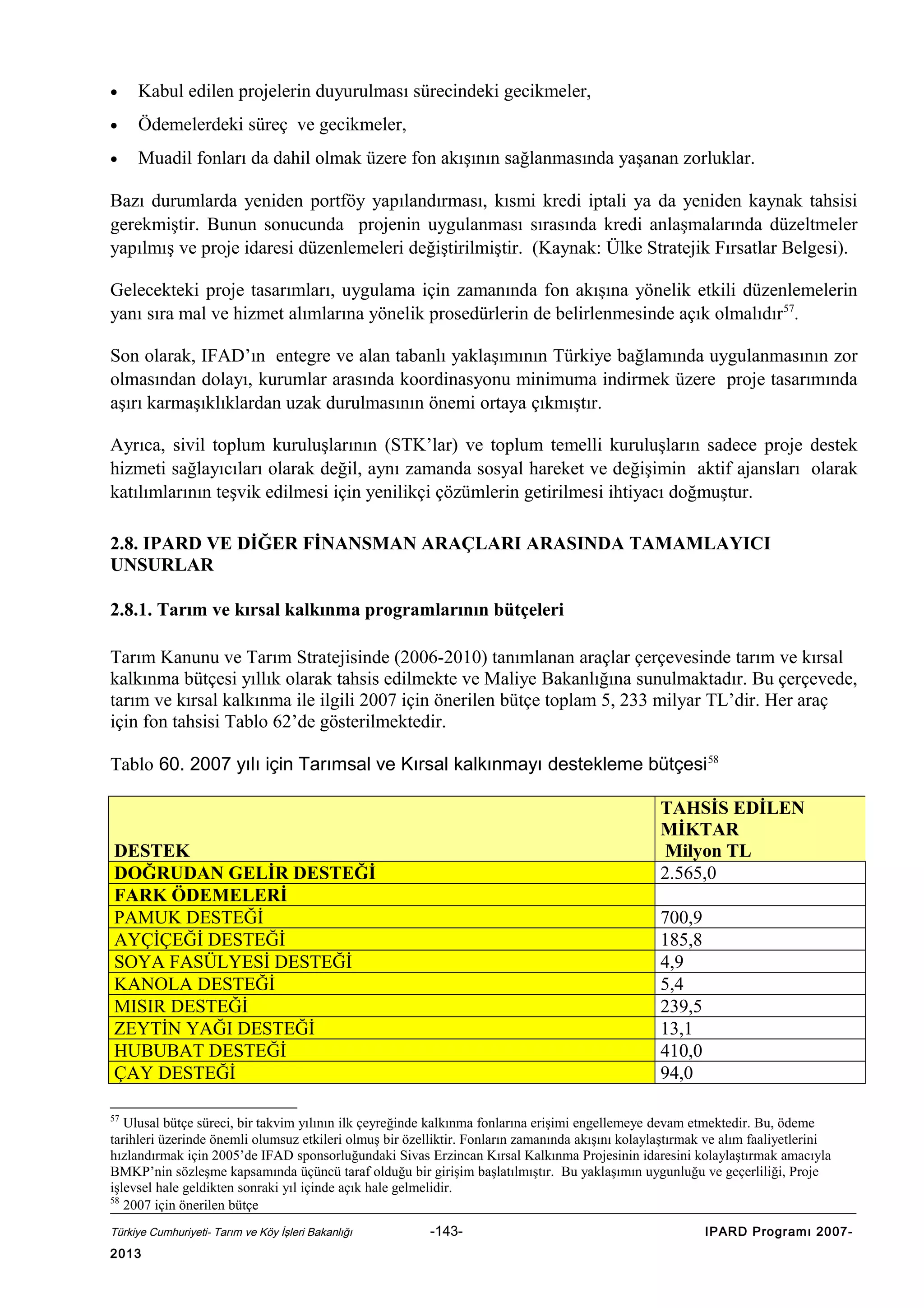•

Kabul edilen projelerin duyurulması sürecindeki gecikmeler,

•

Ödemelerdeki süreç ve gecikmeler,

•

Muadil fonları da dahil olmak üzere fon akışının sağlanmasında yaşanan zorluklar.

Bazı durumlarda yeniden portföy yapılandırması, kısmi kredi iptali ya da yeniden kaynak tahsisi
gerekmiştir. Bunun sonucunda projenin uygulanması sırasında kredi anlaşmalarında düzeltmeler
yapılmış ve proje idaresi düzenlemeleri değiştirilmiştir. (Kaynak: Ülke Stratejik Fırsatlar Belgesi).
Gelecekteki proje tasarımları, uygulama için zamanında fon akışına yönelik etkili düzenlemelerin
yanı sıra mal ve hizmet alımlarına yönelik prosedürlerin de belirlenmesinde açık olmalıdır57.
Son olarak, IFAD’ın entegre ve alan tabanlı yaklaşımının Türkiye bağlamında uygulanmasının zor
olmasından dolayı, kurumlar arasında koordinasyonu minimuma indirmek üzere proje tasarımında
aşırı karmaşıklıklardan uzak durulmasının önemi ortaya çıkmıştır.
Ayrıca, sivil toplum kuruluşlarının (STK’lar) ve toplum temelli kuruluşların sadece proje destek
hizmeti sağlayıcıları olarak değil, aynı zamanda sosyal hareket ve değişimin aktif ajansları olarak
katılımlarının teşvik edilmesi için yenilikçi çözümlerin getirilmesi ihtiyacı doğmuştur.
2.8. IPARD VE DİĞER FİNANSMAN ARAÇLARI ARASINDA TAMAMLAYICI
UNSURLAR
2.8.1. Tarım ve kırsal kalkınma programlarının bütçeleri
Tarım Kanunu ve Tarım Stratejisinde (2006-2010) tanımlanan araçlar çerçevesinde tarım ve kırsal
kalkınma bütçesi yıllık olarak tahsis edilmekte ve Maliye Bakanlığına sunulmaktadır. Bu çerçevede,
tarım ve kırsal kalkınma ile ilgili 2007 için önerilen bütçe toplam 5, 233 milyar TL’dir. Her araç
için fon tahsisi Tablo 62’de gösterilmektedir.
Tablo 60. 2007 yılı için Tarımsal ve Kırsal kalkınmayı destekleme bütçesi 58
TAHSİS EDİLEN
MİKTAR
Milyon TL
2.565,0

DESTEK
DOĞRUDAN GELİR DESTEĞİ
FARK ÖDEMELERİ
PAMUK DESTEĞİ
AYÇİÇEĞİ DESTEĞİ
SOYA FASÜLYESİ DESTEĞİ
KANOLA DESTEĞİ
MISIR DESTEĞİ
ZEYTİN YAĞI DESTEĞİ
HUBUBAT DESTEĞİ
ÇAY DESTEĞİ

700,9
185,8
4,9
5,4
239,5
13,1
410,0
94,0

57

Ulusal bütçe süreci, bir takvim yılının ilk çeyreğinde kalkınma fonlarına erişimi engellemeye devam etmektedir. Bu, ödeme
tarihleri üzerinde önemli olumsuz etkileri olmuş bir özelliktir. Fonların zamanında akışını kolaylaştırmak ve alım faaliyetlerini
hızlandırmak için 2005’de IFAD sponsorluğundaki Sivas Erzincan Kırsal Kalkınma Projesinin idaresini kolaylaştırmak amacıyla
BMKP’nin sözleşme kapsamında üçüncü taraf olduğu bir girişim başlatılmıştır. Bu yaklaşımın uygunluğu ve geçerliliği, Proje
işlevsel hale geldikten sonraki yıl içinde açık hale gelmelidir.
58
2007 için önerilen bütçe
Türkiye Cumhuriyeti- Tarım ve Köy İşleri Bakanlığı

2013

-143-

IPARD Programı 2007-

 