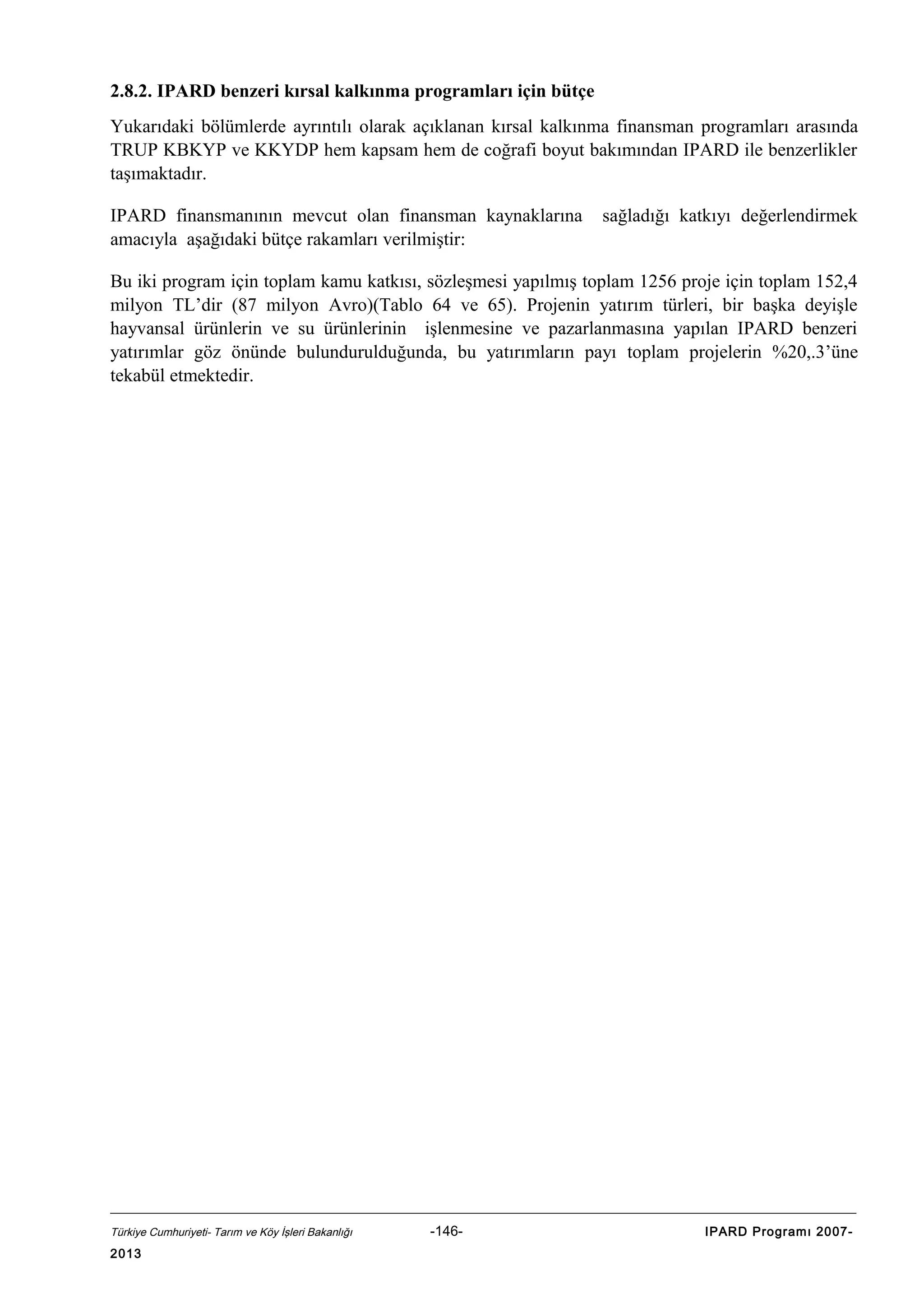 2.8.2. IPARD benzeri kırsal kalkınma programları için bütçe
Yukarıdaki bölümlerde ayrıntılı olarak açıklanan kırsal kalkınma finansman programları arasında
TRUP KBKYP ve KKYDP hem kapsam hem de coğrafi boyut bakımından IPARD ile benzerlikler
taşımaktadır.
IPARD finansmanının mevcut olan finansman kaynaklarına
amacıyla aşağıdaki bütçe rakamları verilmiştir:

sağladığı katkıyı değerlendirmek

Bu iki program için toplam kamu katkısı, sözleşmesi yapılmış toplam 1256 proje için toplam 152,4
milyon TL’dir (87 milyon Avro)(Tablo 64 ve 65). Projenin yatırım türleri, bir başka deyişle
hayvansal ürünlerin ve su ürünlerinin işlenmesine ve pazarlanmasına yapılan IPARD benzeri
yatırımlar göz önünde bulundurulduğunda, bu yatırımların payı toplam projelerin %20,.3’üne
tekabül etmektedir.

Türkiye Cumhuriyeti- Tarım ve Köy İşleri Bakanlığı

2013

-146-

IPARD Programı 2007-

 