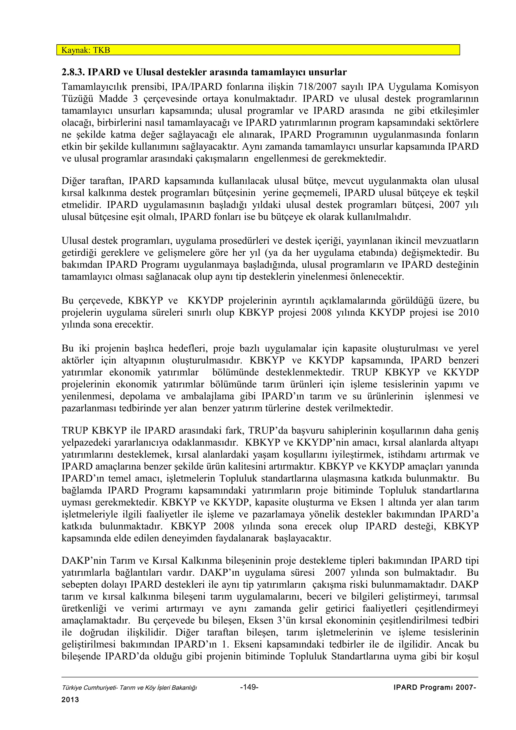 Kaynak: TKB

2.8.3. IPARD ve Ulusal destekler arasında tamamlayıcı unsurlar
Tamamlayıcılık prensibi, IPA/IPARD fonlarına ilişkin 718/2007 sayılı IPA Uygulama Komisyon
Tüzüğü Madde 3 çerçevesinde ortaya konulmaktadır. IPARD ve ulusal destek programlarının
tamamlayıcı unsurları kapsamında; ulusal programlar ve IPARD arasında ne gibi etkileşimler
olacağı, birbirlerini nasıl tamamlayacağı ve IPARD yatırımlarının program kapsamındaki sektörlere
ne şekilde katma değer sağlayacağı ele alınarak, IPARD Programının uygulanmasında fonların
etkin bir şekilde kullanımını sağlayacaktır. Aynı zamanda tamamlayıcı unsurlar kapsamında IPARD
ve ulusal programlar arasındaki çakışmaların engellenmesi de gerekmektedir.
Diğer taraftan, IPARD kapsamında kullanılacak ulusal bütçe, mevcut uygulanmakta olan ulusal
kırsal kalkınma destek programları bütçesinin yerine geçmemeli, IPARD ulusal bütçeye ek teşkil
etmelidir. IPARD uygulamasının başladığı yıldaki ulusal destek programları bütçesi, 2007 yılı
ulusal bütçesine eşit olmalı, IPARD fonları ise bu bütçeye ek olarak kullanılmalıdır.
Ulusal destek programları, uygulama prosedürleri ve destek içeriği, yayınlanan ikincil mevzuatların
getirdiği gereklere ve gelişmelere göre her yıl (ya da her uygulama etabında) değişmektedir. Bu
bakımdan IPARD Programı uygulanmaya başladığında, ulusal programların ve IPARD desteğinin
tamamlayıcı olması sağlanacak olup aynı tip desteklerin yinelenmesi önlenecektir.
Bu çerçevede, KBKYP ve KKYDP projelerinin ayrıntılı açıklamalarında görüldüğü üzere, bu
projelerin uygulama süreleri sınırlı olup KBKYP projesi 2008 yılında KKYDP projesi ise 2010
yılında sona erecektir.
Bu iki projenin başlıca hedefleri, proje bazlı uygulamalar için kapasite oluşturulması ve yerel
aktörler için altyapının oluşturulmasıdır. KBKYP ve KKYDP kapsamında, IPARD benzeri
yatırımlar ekonomik yatırımlar bölümünde desteklenmektedir. TRUP KBKYP ve KKYDP
projelerinin ekonomik yatırımlar bölümünde tarım ürünleri için işleme tesislerinin yapımı ve
yenilenmesi, depolama ve ambalajlama gibi IPARD’ın tarım ve su ürünlerinin işlenmesi ve
pazarlanması tedbirinde yer alan benzer yatırım türlerine destek verilmektedir.
TRUP KBKYP ile IPARD arasındaki fark, TRUP’da başvuru sahiplerinin koşullarının daha geniş
yelpazedeki yararlanıcıya odaklanmasıdır. KBKYP ve KKYDP’nin amacı, kırsal alanlarda altyapı
yatırımlarını desteklemek, kırsal alanlardaki yaşam koşullarını iyileştirmek, istihdamı artırmak ve
IPARD amaçlarına benzer şekilde ürün kalitesini artırmaktır. KBKYP ve KKYDP amaçları yanında
IPARD’ın temel amacı, işletmelerin Topluluk standartlarına ulaşmasına katkıda bulunmaktır. Bu
bağlamda IPARD Programı kapsamındaki yatırımların proje bitiminde Topluluk standartlarına
uyması gerekmektedir. KBKYP ve KKYDP, kapasite oluşturma ve Eksen 1 altında yer alan tarım
işletmeleriyle ilgili faaliyetler ile işleme ve pazarlamaya yönelik destekler bakımından IPARD’a
katkıda bulunmaktadır. KBKYP 2008 yılında sona erecek olup IPARD desteği, KBKYP
kapsamında elde edilen deneyimden faydalanarak başlayacaktır.
DAKP’nin Tarım ve Kırsal Kalkınma bileşeninin proje destekleme tipleri bakımından IPARD tipi
yatırımlarla bağlantıları vardır. DAKP’ın uygulama süresi 2007 yılında son bulmaktadır. Bu
sebepten dolayı IPARD destekleri ile aynı tip yatırımların çakışma riski bulunmamaktadır. DAKP
tarım ve kırsal kalkınma bileşeni tarım uygulamalarını, beceri ve bilgileri geliştirmeyi, tarımsal
üretkenliği ve verimi artırmayı ve aynı zamanda gelir getirici faaliyetleri çeşitlendirmeyi
amaçlamaktadır. Bu çerçevede bu bileşen, Eksen 3’ün kırsal ekonominin çeşitlendirilmesi tedbiri
ile doğrudan ilişkilidir. Diğer taraftan bileşen, tarım işletmelerinin ve işleme tesislerinin
geliştirilmesi bakımından IPARD’ın 1. Ekseni kapsamındaki tedbirler ile de ilgilidir. Ancak bu
bileşende IPARD’da olduğu gibi projenin bitiminde Topluluk Standartlarına uyma gibi bir koşul
Türkiye Cumhuriyeti- Tarım ve Köy İşleri Bakanlığı

2013

-149-

IPARD Programı 2007-

 