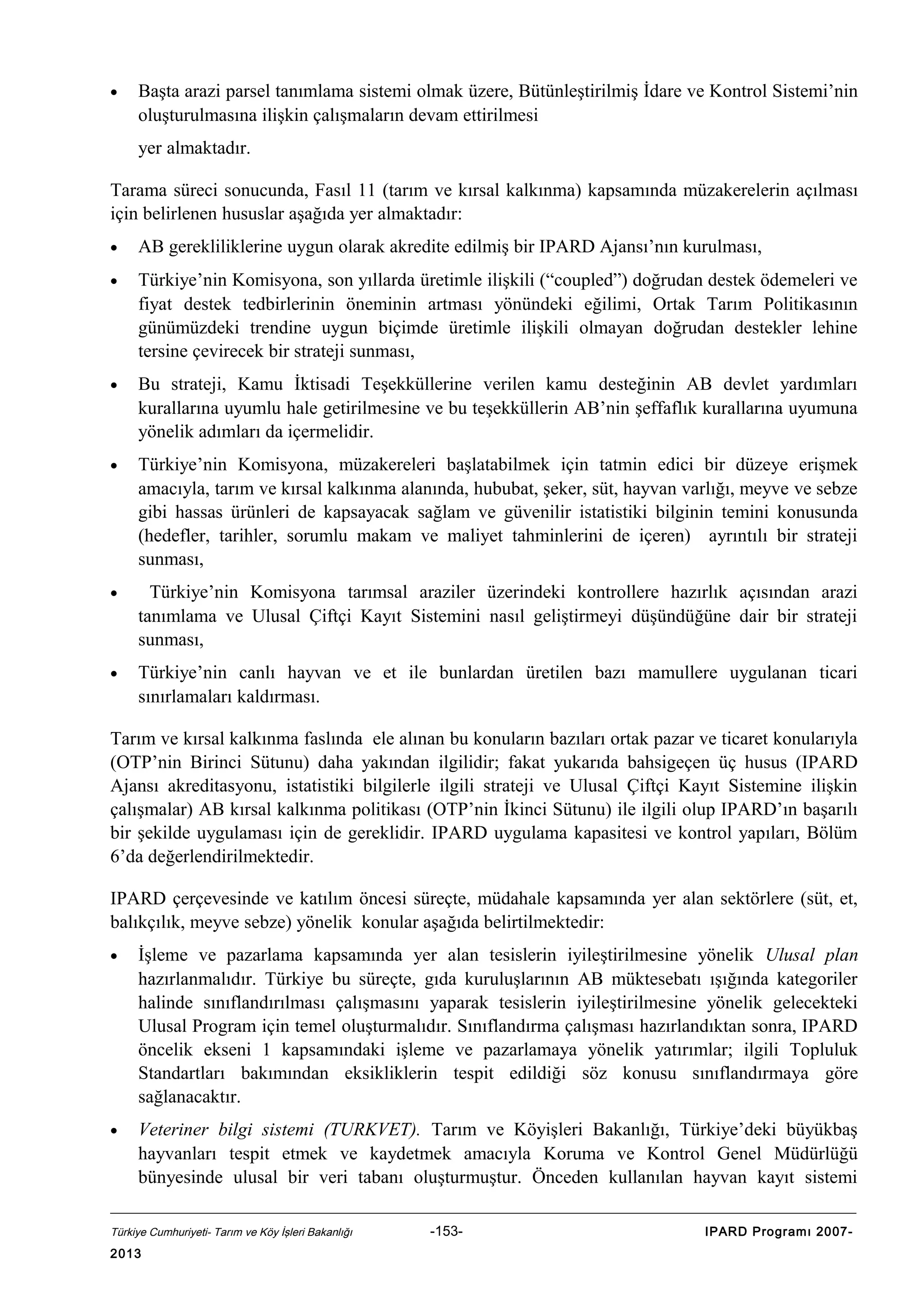 •

Başta arazi parsel tanımlama sistemi olmak üzere, Bütünleştirilmiş İdare ve Kontrol Sistemi’nin
oluşturulmasına ilişkin çalışmaların devam ettirilmesi
yer almaktadır.

Tarama süreci sonucunda, Fasıl 11 (tarım ve kırsal kalkınma) kapsamında müzakerelerin açılması
için belirlenen hususlar aşağıda yer almaktadır:
•

AB gerekliliklerine uygun olarak akredite edilmiş bir IPARD Ajansı’nın kurulması,

•

Türkiye’nin Komisyona, son yıllarda üretimle ilişkili (“coupled”) doğrudan destek ödemeleri ve
fiyat destek tedbirlerinin öneminin artması yönündeki eğilimi, Ortak Tarım Politikasının
günümüzdeki trendine uygun biçimde üretimle ilişkili olmayan doğrudan destekler lehine
tersine çevirecek bir strateji sunması,

•

Bu strateji, Kamu İktisadi Teşekküllerine verilen kamu desteğinin AB devlet yardımları
kurallarına uyumlu hale getirilmesine ve bu teşekküllerin AB’nin şeffaflık kurallarına uyumuna
yönelik adımları da içermelidir.

•

Türkiye’nin Komisyona, müzakereleri başlatabilmek için tatmin edici bir düzeye erişmek
amacıyla, tarım ve kırsal kalkınma alanında, hububat, şeker, süt, hayvan varlığı, meyve ve sebze
gibi hassas ürünleri de kapsayacak sağlam ve güvenilir istatistiki bilginin temini konusunda
(hedefler, tarihler, sorumlu makam ve maliyet tahminlerini de içeren) ayrıntılı bir strateji
sunması,

•

Türkiye’nin Komisyona tarımsal araziler üzerindeki kontrollere hazırlık açısından arazi
tanımlama ve Ulusal Çiftçi Kayıt Sistemini nasıl geliştirmeyi düşündüğüne dair bir strateji
sunması,

•

Türkiye’nin canlı hayvan ve et ile bunlardan üretilen bazı mamullere uygulanan ticari
sınırlamaları kaldırması.

Tarım ve kırsal kalkınma faslında ele alınan bu konuların bazıları ortak pazar ve ticaret konularıyla
(OTP’nin Birinci Sütunu) daha yakından ilgilidir; fakat yukarıda bahsigeçen üç husus (IPARD
Ajansı akreditasyonu, istatistiki bilgilerle ilgili strateji ve Ulusal Çiftçi Kayıt Sistemine ilişkin
çalışmalar) AB kırsal kalkınma politikası (OTP’nin İkinci Sütunu) ile ilgili olup IPARD’ın başarılı
bir şekilde uygulaması için de gereklidir. IPARD uygulama kapasitesi ve kontrol yapıları, Bölüm
6’da değerlendirilmektedir.
IPARD çerçevesinde ve katılım öncesi süreçte, müdahale kapsamında yer alan sektörlere (süt, et,
balıkçılık, meyve sebze) yönelik konular aşağıda belirtilmektedir:
•

İşleme ve pazarlama kapsamında yer alan tesislerin iyileştirilmesine yönelik Ulusal plan
hazırlanmalıdır. Türkiye bu süreçte, gıda kuruluşlarının AB müktesebatı ışığında kategoriler
halinde sınıflandırılması çalışmasını yaparak tesislerin iyileştirilmesine yönelik gelecekteki
Ulusal Program için temel oluşturmalıdır. Sınıflandırma çalışması hazırlandıktan sonra, IPARD
öncelik ekseni 1 kapsamındaki işleme ve pazarlamaya yönelik yatırımlar; ilgili Topluluk
Standartları bakımından eksikliklerin tespit edildiği söz konusu sınıflandırmaya göre
sağlanacaktır.

•

Veteriner bilgi sistemi (TURKVET). Tarım ve Köyişleri Bakanlığı, Türkiye’deki büyükbaş
hayvanları tespit etmek ve kaydetmek amacıyla Koruma ve Kontrol Genel Müdürlüğü
bünyesinde ulusal bir veri tabanı oluşturmuştur. Önceden kullanılan hayvan kayıt sistemi

Türkiye Cumhuriyeti- Tarım ve Köy İşleri Bakanlığı

2013

-153-

IPARD Programı 2007-

 