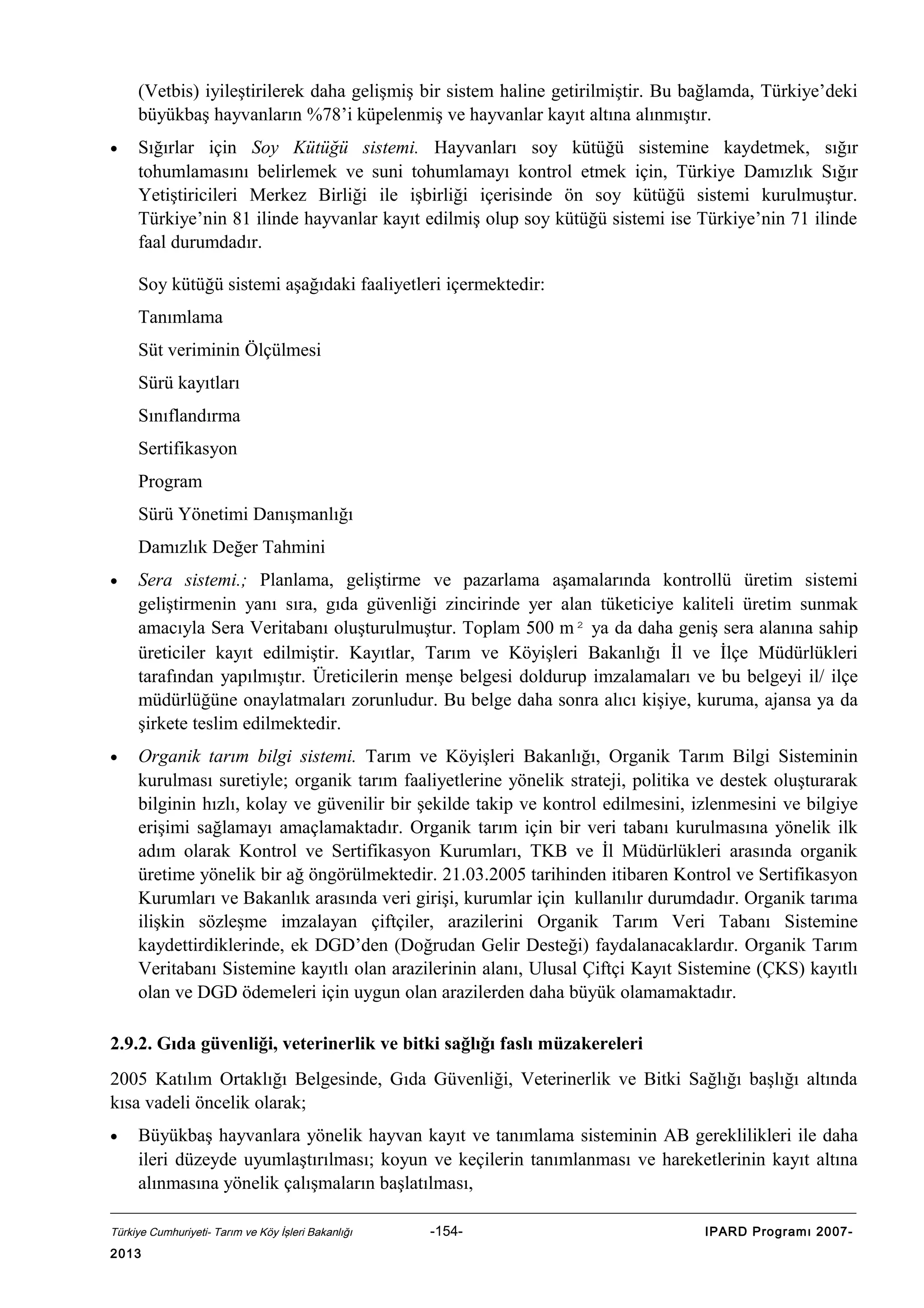 (Vetbis) iyileştirilerek daha gelişmiş bir sistem haline getirilmiştir. Bu bağlamda, Türkiye’deki
büyükbaş hayvanların %78’i küpelenmiş ve hayvanlar kayıt altına alınmıştır.
•

Sığırlar için Soy Kütüğü sistemi. Hayvanları soy kütüğü sistemine kaydetmek, sığır
tohumlamasını belirlemek ve suni tohumlamayı kontrol etmek için, Türkiye Damızlık Sığır
Yetiştiricileri Merkez Birliği ile işbirliği içerisinde ön soy kütüğü sistemi kurulmuştur.
Türkiye’nin 81 ilinde hayvanlar kayıt edilmiş olup soy kütüğü sistemi ise Türkiye’nin 71 ilinde
faal durumdadır.
Soy kütüğü sistemi aşağıdaki faaliyetleri içermektedir:
Tanımlama
Süt veriminin Ölçülmesi
Sürü kayıtları
Sınıflandırma
Sertifikasyon
Program
Sürü Yönetimi Danışmanlığı
Damızlık Değer Tahmini

•

Sera sistemi.; Planlama, geliştirme ve pazarlama aşamalarında kontrollü üretim sistemi
geliştirmenin yanı sıra, gıda güvenliği zincirinde yer alan tüketiciye kaliteli üretim sunmak
amacıyla Sera Veritabanı oluşturulmuştur. Toplam 500 m² ya da daha geniş sera alanına sahip
üreticiler kayıt edilmiştir. Kayıtlar, Tarım ve Köyişleri Bakanlığı İl ve İlçe Müdürlükleri
tarafından yapılmıştır. Üreticilerin menşe belgesi doldurup imzalamaları ve bu belgeyi il/ ilçe
müdürlüğüne onaylatmaları zorunludur. Bu belge daha sonra alıcı kişiye, kuruma, ajansa ya da
şirkete teslim edilmektedir.

•

Organik tarım bilgi sistemi. Tarım ve Köyişleri Bakanlığı, Organik Tarım Bilgi Sisteminin
kurulması suretiyle; organik tarım faaliyetlerine yönelik strateji, politika ve destek oluşturarak
bilginin hızlı, kolay ve güvenilir bir şekilde takip ve kontrol edilmesini, izlenmesini ve bilgiye
erişimi sağlamayı amaçlamaktadır. Organik tarım için bir veri tabanı kurulmasına yönelik ilk
adım olarak Kontrol ve Sertifikasyon Kurumları, TKB ve İl Müdürlükleri arasında organik
üretime yönelik bir ağ öngörülmektedir. 21.03.2005 tarihinden itibaren Kontrol ve Sertifikasyon
Kurumları ve Bakanlık arasında veri girişi, kurumlar için kullanılır durumdadır. Organik tarıma
ilişkin sözleşme imzalayan çiftçiler, arazilerini Organik Tarım Veri Tabanı Sistemine
kaydettirdiklerinde, ek DGD’den (Doğrudan Gelir Desteği) faydalanacaklardır. Organik Tarım
Veritabanı Sistemine kayıtlı olan arazilerinin alanı, Ulusal Çiftçi Kayıt Sistemine (ÇKS) kayıtlı
olan ve DGD ödemeleri için uygun olan arazilerden daha büyük olamamaktadır.

2.9.2. Gıda güvenliği, veterinerlik ve bitki sağlığı faslı müzakereleri
2005 Katılım Ortaklığı Belgesinde, Gıda Güvenliği, Veterinerlik ve Bitki Sağlığı başlığı altında
kısa vadeli öncelik olarak;
•

Büyükbaş hayvanlara yönelik hayvan kayıt ve tanımlama sisteminin AB gereklilikleri ile daha
ileri düzeyde uyumlaştırılması; koyun ve keçilerin tanımlanması ve hareketlerinin kayıt altına
alınmasına yönelik çalışmaların başlatılması,

Türkiye Cumhuriyeti- Tarım ve Köy İşleri Bakanlığı

2013

-154-

IPARD Programı 2007-

 