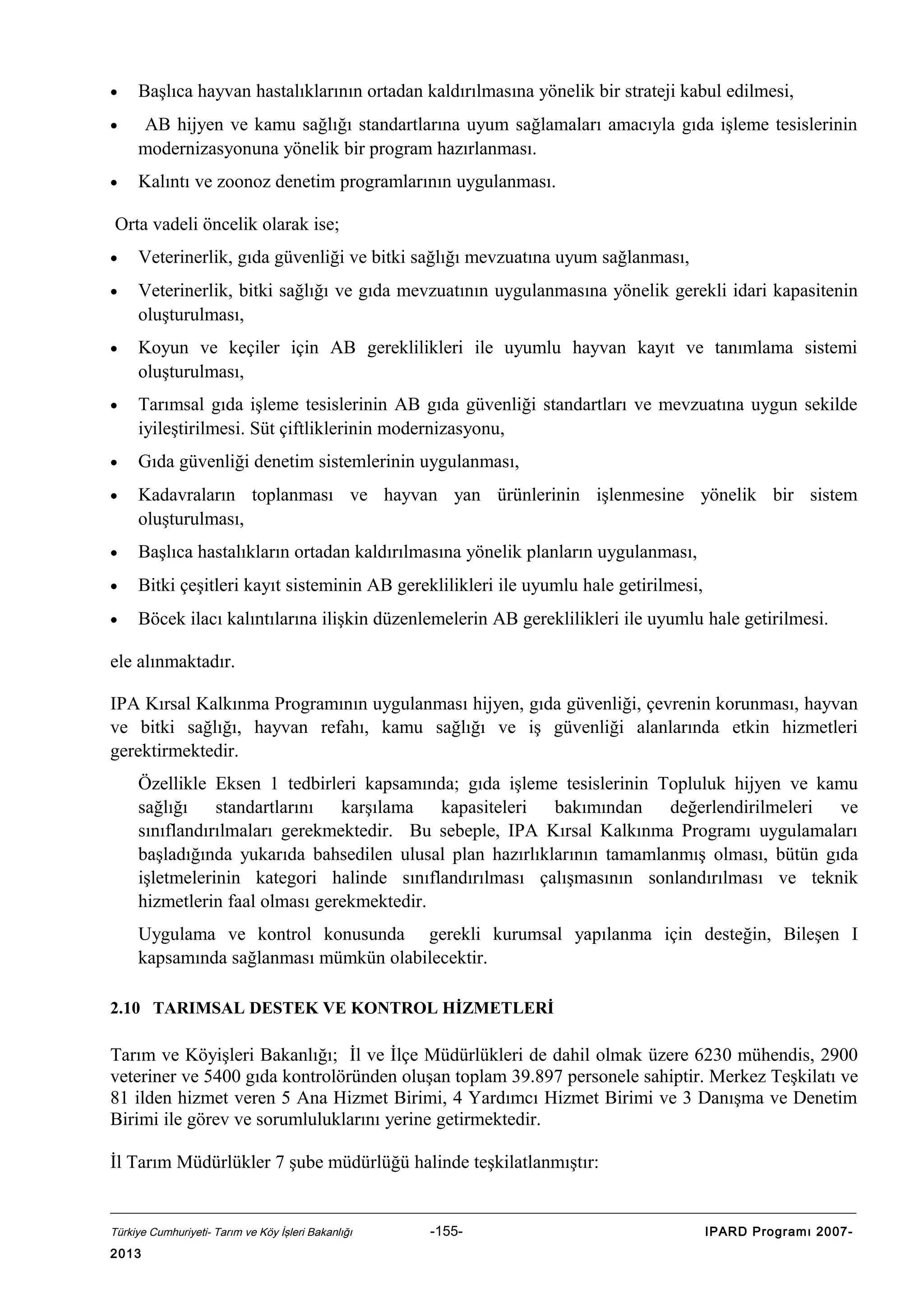 •

Başlıca hayvan hastalıklarının ortadan kaldırılmasına yönelik bir strateji kabul edilmesi,

•

AB hijyen ve kamu sağlığı standartlarına uyum sağlamaları amacıyla gıda işleme tesislerinin
modernizasyonuna yönelik bir program hazırlanması.

•

Kalıntı ve zoonoz denetim programlarının uygulanması.

Orta vadeli öncelik olarak ise;
•

Veterinerlik, gıda güvenliği ve bitki sağlığı mevzuatına uyum sağlanması,

•

Veterinerlik, bitki sağlığı ve gıda mevzuatının uygulanmasına yönelik gerekli idari kapasitenin
oluşturulması,

•

Koyun ve keçiler için AB gereklilikleri ile uyumlu hayvan kayıt ve tanımlama sistemi
oluşturulması,

•

Tarımsal gıda işleme tesislerinin AB gıda güvenliği standartları ve mevzuatına uygun sekilde
iyileştirilmesi. Süt çiftliklerinin modernizasyonu,

•

Gıda güvenliği denetim sistemlerinin uygulanması,

•

Kadavraların toplanması ve hayvan yan ürünlerinin işlenmesine yönelik bir sistem
oluşturulması,

•

Başlıca hastalıkların ortadan kaldırılmasına yönelik planların uygulanması,

•

Bitki çeşitleri kayıt sisteminin AB gereklilikleri ile uyumlu hale getirilmesi,

•

Böcek ilacı kalıntılarına ilişkin düzenlemelerin AB gereklilikleri ile uyumlu hale getirilmesi.

ele alınmaktadır.
IPA Kırsal Kalkınma Programının uygulanması hijyen, gıda güvenliği, çevrenin korunması, hayvan
ve bitki sağlığı, hayvan refahı, kamu sağlığı ve iş güvenliği alanlarında etkin hizmetleri
gerektirmektedir.
Özellikle Eksen 1 tedbirleri kapsamında; gıda işleme tesislerinin Topluluk hijyen ve kamu
sağlığı standartlarını karşılama kapasiteleri bakımından değerlendirilmeleri ve
sınıflandırılmaları gerekmektedir. Bu sebeple, IPA Kırsal Kalkınma Programı uygulamaları
başladığında yukarıda bahsedilen ulusal plan hazırlıklarının tamamlanmış olması, bütün gıda
işletmelerinin kategori halinde sınıflandırılması çalışmasının sonlandırılması ve teknik
hizmetlerin faal olması gerekmektedir.
Uygulama ve kontrol konusunda gerekli kurumsal yapılanma için desteğin, Bileşen I
kapsamında sağlanması mümkün olabilecektir.
2.10 TARIMSAL DESTEK VE KONTROL HİZMETLERİ

Tarım ve Köyişleri Bakanlığı; İl ve İlçe Müdürlükleri de dahil olmak üzere 6230 mühendis, 2900
veteriner ve 5400 gıda kontrolöründen oluşan toplam 39.897 personele sahiptir. Merkez Teşkilatı ve
81 ilden hizmet veren 5 Ana Hizmet Birimi, 4 Yardımcı Hizmet Birimi ve 3 Danışma ve Denetim
Birimi ile görev ve sorumluluklarını yerine getirmektedir.
İl Tarım Müdürlükler 7 şube müdürlüğü halinde teşkilatlanmıştır:

Türkiye Cumhuriyeti- Tarım ve Köy İşleri Bakanlığı

2013

-155-

IPARD Programı 2007-

 