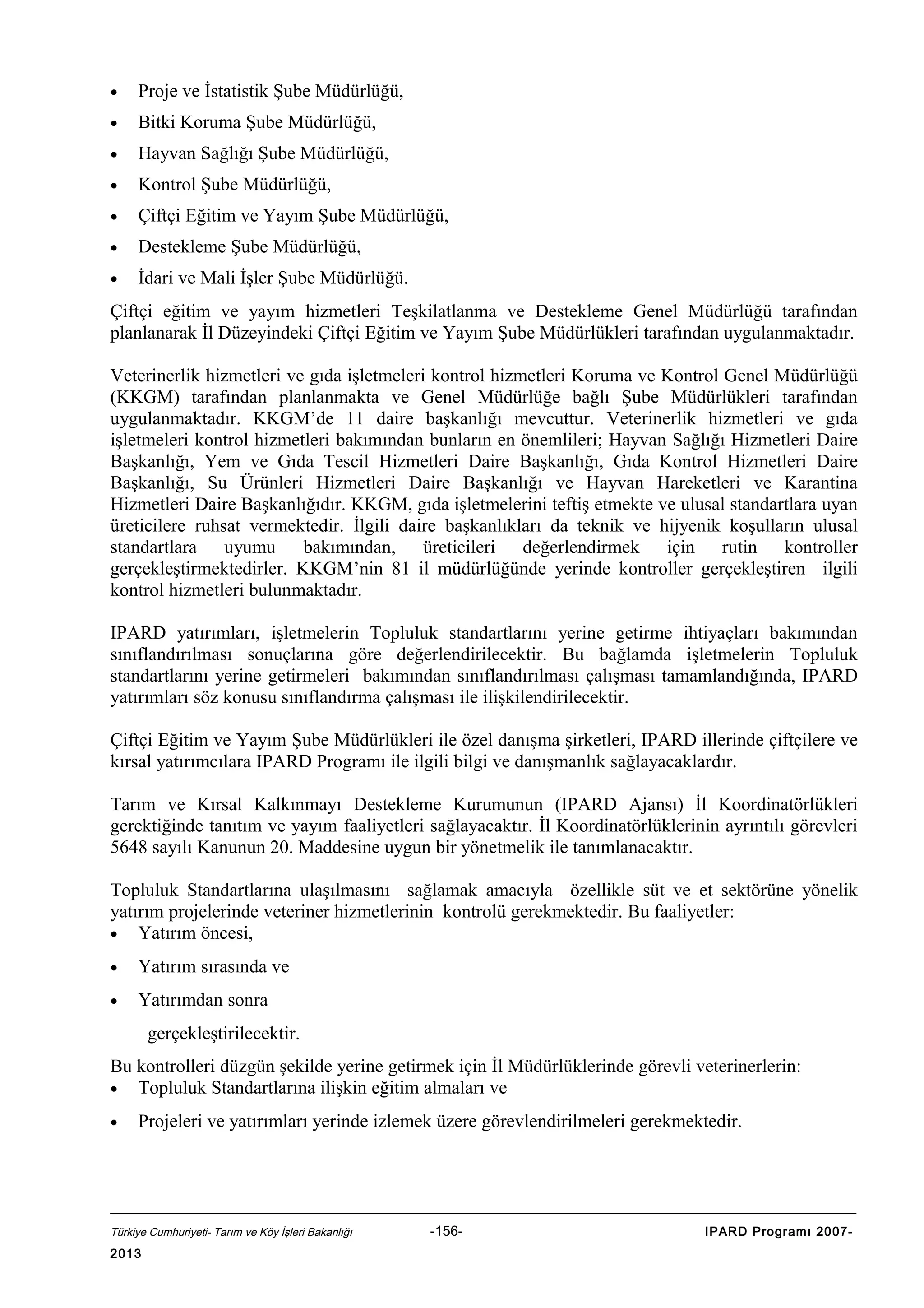 •

Proje ve İstatistik Şube Müdürlüğü,

•

Bitki Koruma Şube Müdürlüğü,

•

Hayvan Sağlığı Şube Müdürlüğü,

•

Kontrol Şube Müdürlüğü,

•

Çiftçi Eğitim ve Yayım Şube Müdürlüğü,

•

Destekleme Şube Müdürlüğü,

•

İdari ve Mali İşler Şube Müdürlüğü.

Çiftçi eğitim ve yayım hizmetleri Teşkilatlanma ve Destekleme Genel Müdürlüğü tarafından
planlanarak İl Düzeyindeki Çiftçi Eğitim ve Yayım Şube Müdürlükleri tarafından uygulanmaktadır.
Veterinerlik hizmetleri ve gıda işletmeleri kontrol hizmetleri Koruma ve Kontrol Genel Müdürlüğü
(KKGM) tarafından planlanmakta ve Genel Müdürlüğe bağlı Şube Müdürlükleri tarafından
uygulanmaktadır. KKGM’de 11 daire başkanlığı mevcuttur. Veterinerlik hizmetleri ve gıda
işletmeleri kontrol hizmetleri bakımından bunların en önemlileri; Hayvan Sağlığı Hizmetleri Daire
Başkanlığı, Yem ve Gıda Tescil Hizmetleri Daire Başkanlığı, Gıda Kontrol Hizmetleri Daire
Başkanlığı, Su Ürünleri Hizmetleri Daire Başkanlığı ve Hayvan Hareketleri ve Karantina
Hizmetleri Daire Başkanlığıdır. KKGM, gıda işletmelerini teftiş etmekte ve ulusal standartlara uyan
üreticilere ruhsat vermektedir. İlgili daire başkanlıkları da teknik ve hijyenik koşulların ulusal
standartlara uyumu bakımından, üreticileri değerlendirmek için rutin kontroller
gerçekleştirmektedirler. KKGM’nin 81 il müdürlüğünde yerinde kontroller gerçekleştiren ilgili
kontrol hizmetleri bulunmaktadır.
IPARD yatırımları, işletmelerin Topluluk standartlarını yerine getirme ihtiyaçları bakımından
sınıflandırılması sonuçlarına göre değerlendirilecektir. Bu bağlamda işletmelerin Topluluk
standartlarını yerine getirmeleri bakımından sınıflandırılması çalışması tamamlandığında, IPARD
yatırımları söz konusu sınıflandırma çalışması ile ilişkilendirilecektir.
Çiftçi Eğitim ve Yayım Şube Müdürlükleri ile özel danışma şirketleri, IPARD illerinde çiftçilere ve
kırsal yatırımcılara IPARD Programı ile ilgili bilgi ve danışmanlık sağlayacaklardır.
Tarım ve Kırsal Kalkınmayı Destekleme Kurumunun (IPARD Ajansı) İl Koordinatörlükleri
gerektiğinde tanıtım ve yayım faaliyetleri sağlayacaktır. İl Koordinatörlüklerinin ayrıntılı görevleri
5648 sayılı Kanunun 20. Maddesine uygun bir yönetmelik ile tanımlanacaktır.
Topluluk Standartlarına ulaşılmasını sağlamak amacıyla özellikle süt ve et sektörüne yönelik
yatırım projelerinde veteriner hizmetlerinin kontrolü gerekmektedir. Bu faaliyetler:
• Yatırım öncesi,
•

Yatırım sırasında ve

•

Yatırımdan sonra
gerçekleştirilecektir.

Bu kontrolleri düzgün şekilde yerine getirmek için İl Müdürlüklerinde görevli veterinerlerin:
• Topluluk Standartlarına ilişkin eğitim almaları ve
•

Projeleri ve yatırımları yerinde izlemek üzere görevlendirilmeleri gerekmektedir.

Türkiye Cumhuriyeti- Tarım ve Köy İşleri Bakanlığı

2013

-156-

IPARD Programı 2007-

 