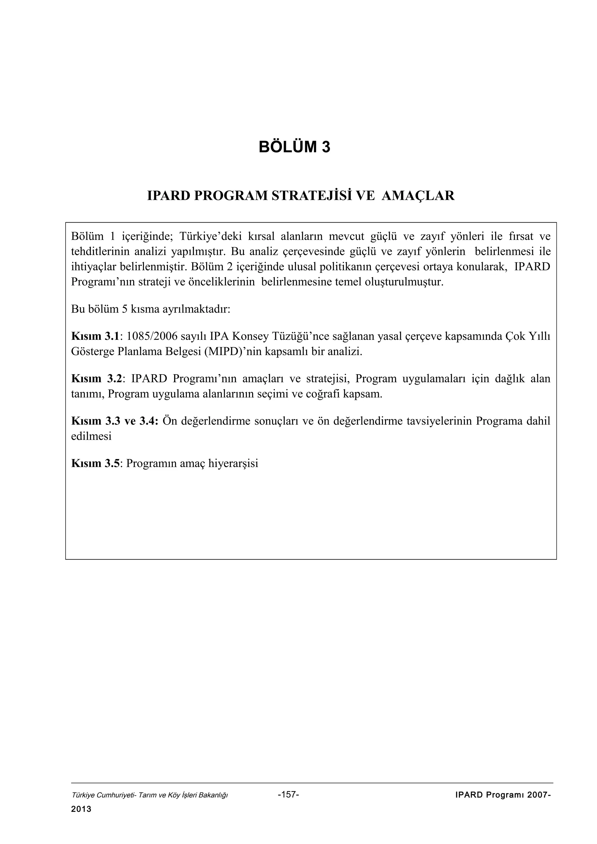 BÖLÜM 3
IPARD PROGRAM STRATEJİSİ VE AMAÇLAR
Bölüm 1 içeriğinde; Türkiye’deki kırsal alanların mevcut güçlü ve zayıf yönleri ile fırsat ve
tehditlerinin analizi yapılmıştır. Bu analiz çerçevesinde güçlü ve zayıf yönlerin belirlenmesi ile
ihtiyaçlar belirlenmiştir. Bölüm 2 içeriğinde ulusal politikanın çerçevesi ortaya konularak, IPARD
Programı’nın strateji ve önceliklerinin belirlenmesine temel oluşturulmuştur.
Bu bölüm 5 kısma ayrılmaktadır:
Kısım 3.1: 1085/2006 sayılı IPA Konsey Tüzüğü’nce sağlanan yasal çerçeve kapsamında Çok Yıllı
Gösterge Planlama Belgesi (MIPD)’nin kapsamlı bir analizi.
Kısım 3.2: IPARD Programı’nın amaçları ve stratejisi, Program uygulamaları için dağlık alan
tanımı, Program uygulama alanlarının seçimi ve coğrafi kapsam.
Kısım 3.3 ve 3.4: Ön değerlendirme sonuçları ve ön değerlendirme tavsiyelerinin Programa dahil
edilmesi
Kısım 3.5: Programın amaç hiyerarşisi

Türkiye Cumhuriyeti- Tarım ve Köy İşleri Bakanlığı

2013

-157-

IPARD Programı 2007-

 