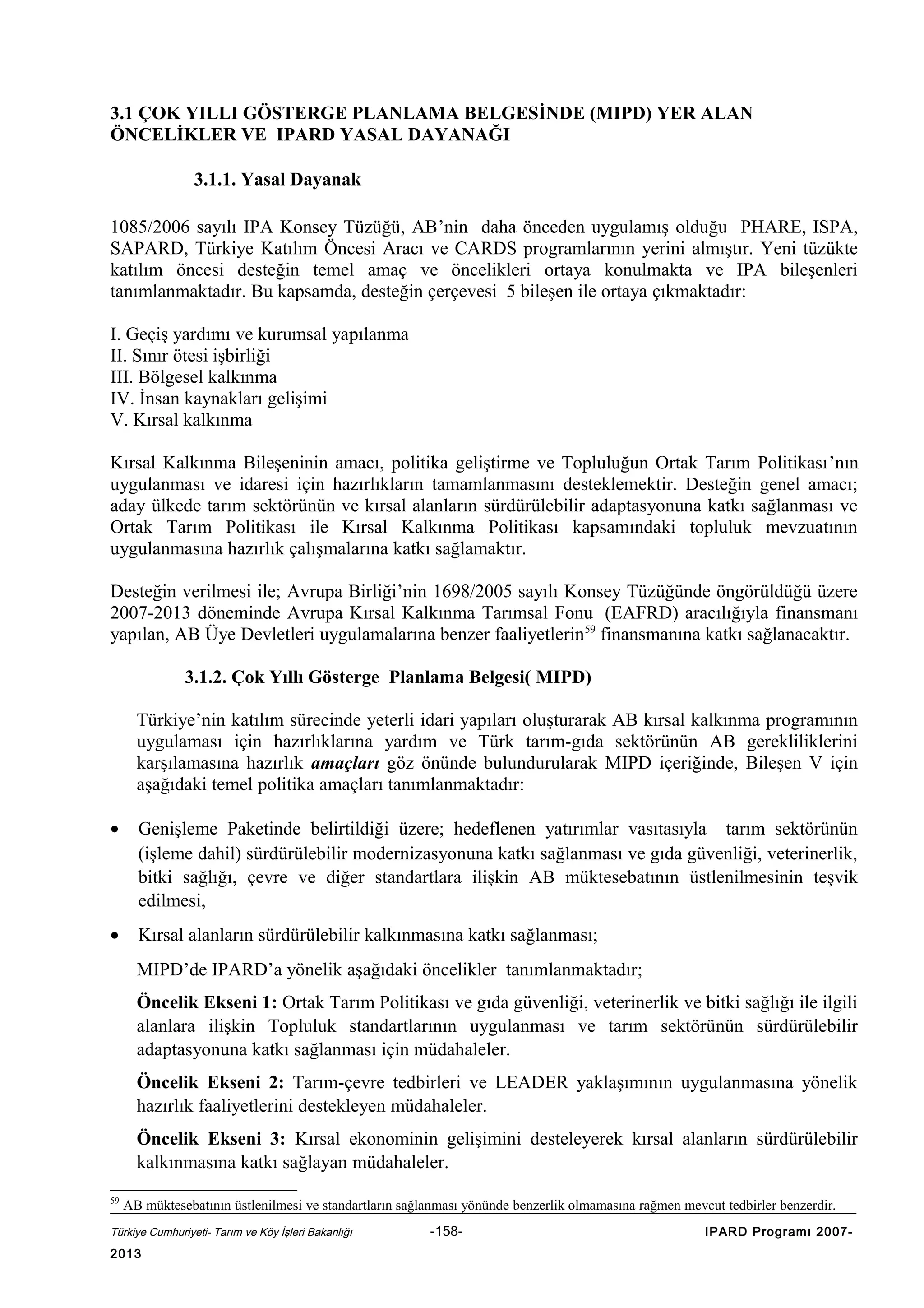 3.1 ÇOK YILLI GÖSTERGE PLANLAMA BELGESİNDE (MIPD) YER ALAN
ÖNCELİKLER VE IPARD YASAL DAYANAĞI
3.1.1. Yasal Dayanak
1085/2006 sayılı IPA Konsey Tüzüğü, AB’nin daha önceden uygulamış olduğu PHARE, ISPA,
SAPARD, Türkiye Katılım Öncesi Aracı ve CARDS programlarının yerini almıştır. Yeni tüzükte
katılım öncesi desteğin temel amaç ve öncelikleri ortaya konulmakta ve IPA bileşenleri
tanımlanmaktadır. Bu kapsamda, desteğin çerçevesi 5 bileşen ile ortaya çıkmaktadır:
I. Geçiş yardımı ve kurumsal yapılanma
II. Sınır ötesi işbirliği
III. Bölgesel kalkınma
IV. İnsan kaynakları gelişimi
V. Kırsal kalkınma
Kırsal Kalkınma Bileşeninin amacı, politika geliştirme ve Topluluğun Ortak Tarım Politikası’nın
uygulanması ve idaresi için hazırlıkların tamamlanmasını desteklemektir. Desteğin genel amacı;
aday ülkede tarım sektörünün ve kırsal alanların sürdürülebilir adaptasyonuna katkı sağlanması ve
Ortak Tarım Politikası ile Kırsal Kalkınma Politikası kapsamındaki topluluk mevzuatının
uygulanmasına hazırlık çalışmalarına katkı sağlamaktır.
Desteğin verilmesi ile; Avrupa Birliği’nin 1698/2005 sayılı Konsey Tüzüğünde öngörüldüğü üzere
2007-2013 döneminde Avrupa Kırsal Kalkınma Tarımsal Fonu (EAFRD) aracılığıyla finansmanı
yapılan, AB Üye Devletleri uygulamalarına benzer faaliyetlerin 59 finansmanına katkı sağlanacaktır.
3.1.2. Çok Yıllı Gösterge Planlama Belgesi( MIPD)
Türkiye’nin katılım sürecinde yeterli idari yapıları oluşturarak AB kırsal kalkınma programının
uygulaması için hazırlıklarına yardım ve Türk tarım-gıda sektörünün AB gerekliliklerini
karşılamasına hazırlık amaçları göz önünde bulundurularak MIPD içeriğinde, Bileşen V için
aşağıdaki temel politika amaçları tanımlanmaktadır:
•

Genişleme Paketinde belirtildiği üzere; hedeflenen yatırımlar vasıtasıyla tarım sektörünün
(işleme dahil) sürdürülebilir modernizasyonuna katkı sağlanması ve gıda güvenliği, veterinerlik,
bitki sağlığı, çevre ve diğer standartlara ilişkin AB müktesebatının üstlenilmesinin teşvik
edilmesi,

•

Kırsal alanların sürdürülebilir kalkınmasına katkı sağlanması;
MIPD’de IPARD’a yönelik aşağıdaki öncelikler tanımlanmaktadır;
Öncelik Ekseni 1: Ortak Tarım Politikası ve gıda güvenliği, veterinerlik ve bitki sağlığı ile ilgili
alanlara ilişkin Topluluk standartlarının uygulanması ve tarım sektörünün sürdürülebilir
adaptasyonuna katkı sağlanması için müdahaleler.
Öncelik Ekseni 2: Tarım-çevre tedbirleri ve LEADER yaklaşımının uygulanmasına yönelik
hazırlık faaliyetlerini destekleyen müdahaleler.
Öncelik Ekseni 3: Kırsal ekonominin gelişimini desteleyerek kırsal alanların sürdürülebilir
kalkınmasına katkı sağlayan müdahaleler.

59

AB müktesebatının üstlenilmesi ve standartların sağlanması yönünde benzerlik olmamasına rağmen mevcut tedbirler benzerdir.

Türkiye Cumhuriyeti- Tarım ve Köy İşleri Bakanlığı

2013

-158-

IPARD Programı 2007-

 