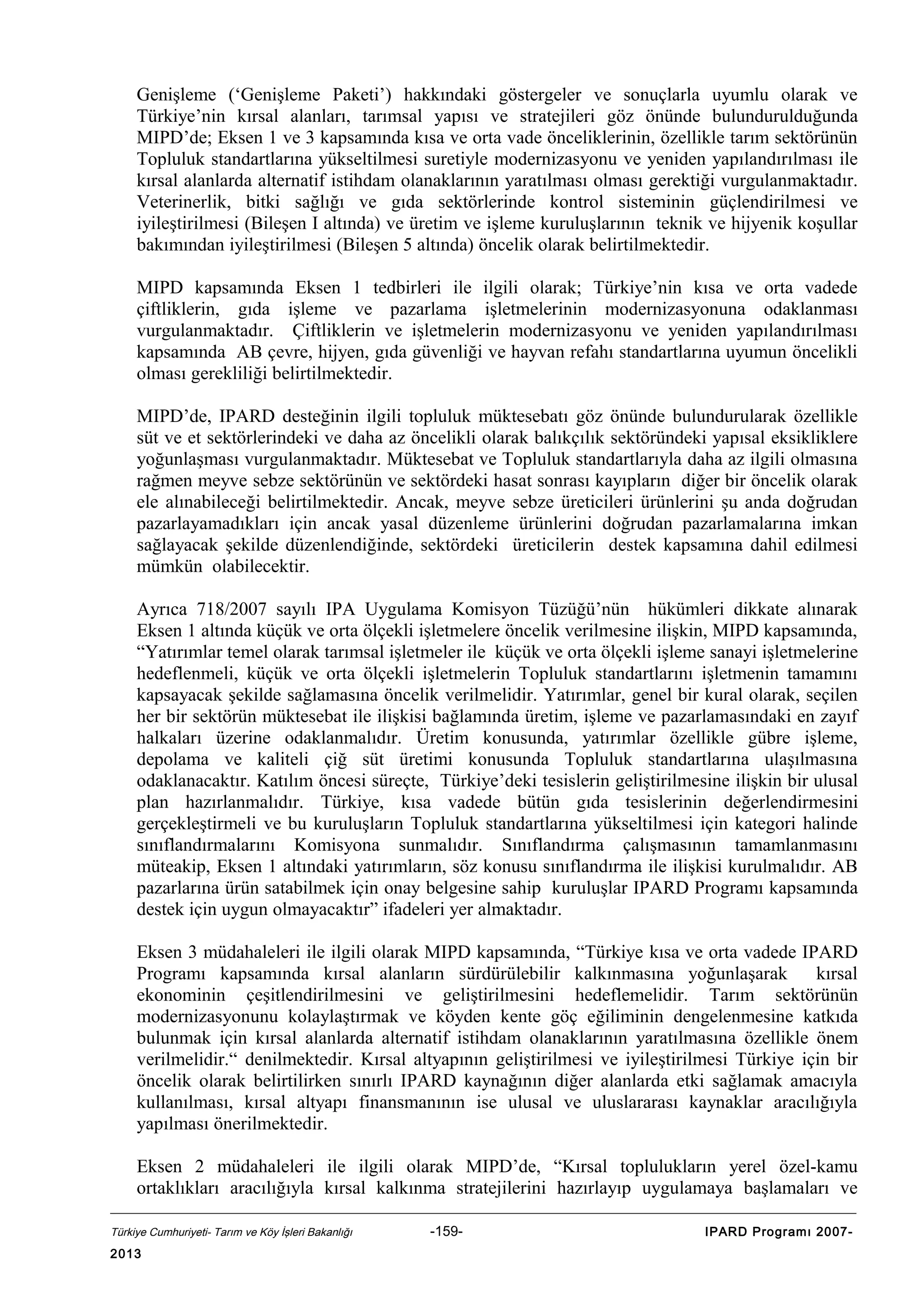 Genişleme (‘Genişleme Paketi’) hakkındaki göstergeler ve sonuçlarla uyumlu olarak ve
Türkiye’nin kırsal alanları, tarımsal yapısı ve stratejileri göz önünde bulundurulduğunda
MIPD’de; Eksen 1 ve 3 kapsamında kısa ve orta vade önceliklerinin, özellikle tarım sektörünün
Topluluk standartlarına yükseltilmesi suretiyle modernizasyonu ve yeniden yapılandırılması ile
kırsal alanlarda alternatif istihdam olanaklarının yaratılması olması gerektiği vurgulanmaktadır.
Veterinerlik, bitki sağlığı ve gıda sektörlerinde kontrol sisteminin güçlendirilmesi ve
iyileştirilmesi (Bileşen I altında) ve üretim ve işleme kuruluşlarının teknik ve hijyenik koşullar
bakımından iyileştirilmesi (Bileşen 5 altında) öncelik olarak belirtilmektedir.
MIPD kapsamında Eksen 1 tedbirleri ile ilgili olarak; Türkiye’nin kısa ve orta vadede
çiftliklerin, gıda işleme ve pazarlama işletmelerinin modernizasyonuna odaklanması
vurgulanmaktadır. Çiftliklerin ve işletmelerin modernizasyonu ve yeniden yapılandırılması
kapsamında AB çevre, hijyen, gıda güvenliği ve hayvan refahı standartlarına uyumun öncelikli
olması gerekliliği belirtilmektedir.
MIPD’de, IPARD desteğinin ilgili topluluk müktesebatı göz önünde bulundurularak özellikle
süt ve et sektörlerindeki ve daha az öncelikli olarak balıkçılık sektöründeki yapısal eksikliklere
yoğunlaşması vurgulanmaktadır. Müktesebat ve Topluluk standartlarıyla daha az ilgili olmasına
rağmen meyve sebze sektörünün ve sektördeki hasat sonrası kayıpların diğer bir öncelik olarak
ele alınabileceği belirtilmektedir. Ancak, meyve sebze üreticileri ürünlerini şu anda doğrudan
pazarlayamadıkları için ancak yasal düzenleme ürünlerini doğrudan pazarlamalarına imkan
sağlayacak şekilde düzenlendiğinde, sektördeki üreticilerin destek kapsamına dahil edilmesi
mümkün olabilecektir.
Ayrıca 718/2007 sayılı IPA Uygulama Komisyon Tüzüğü’nün hükümleri dikkate alınarak
Eksen 1 altında küçük ve orta ölçekli işletmelere öncelik verilmesine ilişkin, MIPD kapsamında,
“Yatırımlar temel olarak tarımsal işletmeler ile küçük ve orta ölçekli işleme sanayi işletmelerine
hedeflenmeli, küçük ve orta ölçekli işletmelerin Topluluk standartlarını işletmenin tamamını
kapsayacak şekilde sağlamasına öncelik verilmelidir. Yatırımlar, genel bir kural olarak, seçilen
her bir sektörün müktesebat ile ilişkisi bağlamında üretim, işleme ve pazarlamasındaki en zayıf
halkaları üzerine odaklanmalıdır. Üretim konusunda, yatırımlar özellikle gübre işleme,
depolama ve kaliteli çiğ süt üretimi konusunda Topluluk standartlarına ulaşılmasına
odaklanacaktır. Katılım öncesi süreçte, Türkiye’deki tesislerin geliştirilmesine ilişkin bir ulusal
plan hazırlanmalıdır. Türkiye, kısa vadede bütün gıda tesislerinin değerlendirmesini
gerçekleştirmeli ve bu kuruluşların Topluluk standartlarına yükseltilmesi için kategori halinde
sınıflandırmalarını Komisyona sunmalıdır. Sınıflandırma çalışmasının tamamlanmasını
müteakip, Eksen 1 altındaki yatırımların, söz konusu sınıflandırma ile ilişkisi kurulmalıdır. AB
pazarlarına ürün satabilmek için onay belgesine sahip kuruluşlar IPARD Programı kapsamında
destek için uygun olmayacaktır” ifadeleri yer almaktadır.
Eksen 3 müdahaleleri ile ilgili olarak MIPD kapsamında, “Türkiye kısa ve orta vadede IPARD
Programı kapsamında kırsal alanların sürdürülebilir kalkınmasına yoğunlaşarak
kırsal
ekonominin çeşitlendirilmesini ve geliştirilmesini hedeflemelidir. Tarım sektörünün
modernizasyonunu kolaylaştırmak ve köyden kente göç eğiliminin dengelenmesine katkıda
bulunmak için kırsal alanlarda alternatif istihdam olanaklarının yaratılmasına özellikle önem
verilmelidir.“ denilmektedir. Kırsal altyapının geliştirilmesi ve iyileştirilmesi Türkiye için bir
öncelik olarak belirtilirken sınırlı IPARD kaynağının diğer alanlarda etki sağlamak amacıyla
kullanılması, kırsal altyapı finansmanının ise ulusal ve uluslararası kaynaklar aracılığıyla
yapılması önerilmektedir.
Eksen 2 müdahaleleri ile ilgili olarak MIPD’de, “Kırsal toplulukların yerel özel-kamu
ortaklıkları aracılığıyla kırsal kalkınma stratejilerini hazırlayıp uygulamaya başlamaları ve
Türkiye Cumhuriyeti- Tarım ve Köy İşleri Bakanlığı

2013

-159-

IPARD Programı 2007-

 
