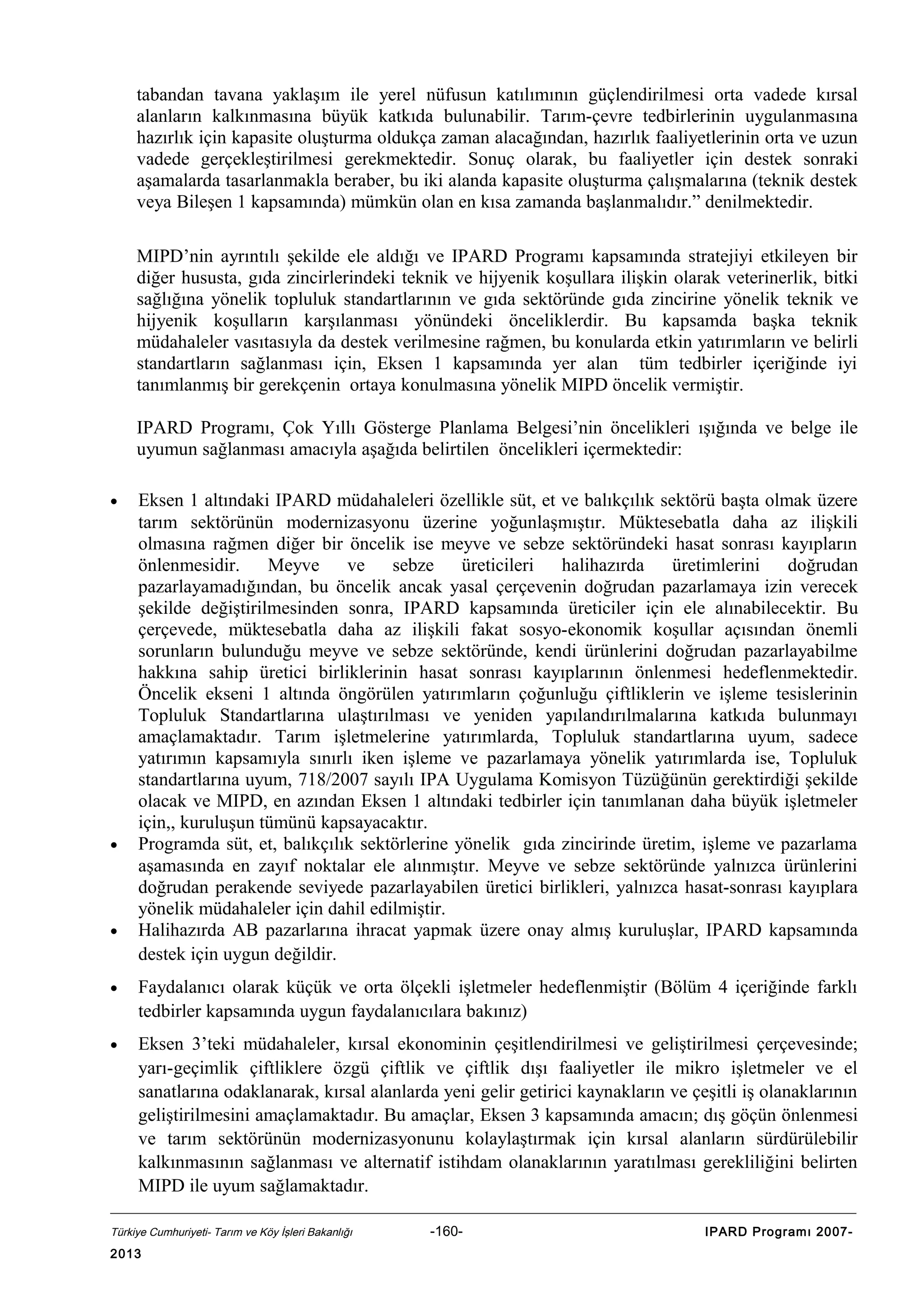 tabandan tavana yaklaşım ile yerel nüfusun katılımının güçlendirilmesi orta vadede kırsal
alanların kalkınmasına büyük katkıda bulunabilir. Tarım-çevre tedbirlerinin uygulanmasına
hazırlık için kapasite oluşturma oldukça zaman alacağından, hazırlık faaliyetlerinin orta ve uzun
vadede gerçekleştirilmesi gerekmektedir. Sonuç olarak, bu faaliyetler için destek sonraki
aşamalarda tasarlanmakla beraber, bu iki alanda kapasite oluşturma çalışmalarına (teknik destek
veya Bileşen 1 kapsamında) mümkün olan en kısa zamanda başlanmalıdır.” denilmektedir.
MIPD’nin ayrıntılı şekilde ele aldığı ve IPARD Programı kapsamında stratejiyi etkileyen bir
diğer hususta, gıda zincirlerindeki teknik ve hijyenik koşullara ilişkin olarak veterinerlik, bitki
sağlığına yönelik topluluk standartlarının ve gıda sektöründe gıda zincirine yönelik teknik ve
hijyenik koşulların karşılanması yönündeki önceliklerdir. Bu kapsamda başka teknik
müdahaleler vasıtasıyla da destek verilmesine rağmen, bu konularda etkin yatırımların ve belirli
standartların sağlanması için, Eksen 1 kapsamında yer alan tüm tedbirler içeriğinde iyi
tanımlanmış bir gerekçenin ortaya konulmasına yönelik MIPD öncelik vermiştir.
IPARD Programı, Çok Yıllı Gösterge Planlama Belgesi’nin öncelikleri ışığında ve belge ile
uyumun sağlanması amacıyla aşağıda belirtilen öncelikleri içermektedir:
•

•

•

Eksen 1 altındaki IPARD müdahaleleri özellikle süt, et ve balıkçılık sektörü başta olmak üzere
tarım sektörünün modernizasyonu üzerine yoğunlaşmıştır. Müktesebatla daha az ilişkili
olmasına rağmen diğer bir öncelik ise meyve ve sebze sektöründeki hasat sonrası kayıpların
önlenmesidir. Meyve ve sebze üreticileri halihazırda üretimlerini doğrudan
pazarlayamadığından, bu öncelik ancak yasal çerçevenin doğrudan pazarlamaya izin verecek
şekilde değiştirilmesinden sonra, IPARD kapsamında üreticiler için ele alınabilecektir. Bu
çerçevede, müktesebatla daha az ilişkili fakat sosyo-ekonomik koşullar açısından önemli
sorunların bulunduğu meyve ve sebze sektöründe, kendi ürünlerini doğrudan pazarlayabilme
hakkına sahip üretici birliklerinin hasat sonrası kayıplarının önlenmesi hedeflenmektedir.
Öncelik ekseni 1 altında öngörülen yatırımların çoğunluğu çiftliklerin ve işleme tesislerinin
Topluluk Standartlarına ulaştırılması ve yeniden yapılandırılmalarına katkıda bulunmayı
amaçlamaktadır. Tarım işletmelerine yatırımlarda, Topluluk standartlarına uyum, sadece
yatırımın kapsamıyla sınırlı iken işleme ve pazarlamaya yönelik yatırımlarda ise, Topluluk
standartlarına uyum, 718/2007 sayılı IPA Uygulama Komisyon Tüzüğünün gerektirdiği şekilde
olacak ve MIPD, en azından Eksen 1 altındaki tedbirler için tanımlanan daha büyük işletmeler
için,, kuruluşun tümünü kapsayacaktır.
Programda süt, et, balıkçılık sektörlerine yönelik gıda zincirinde üretim, işleme ve pazarlama
aşamasında en zayıf noktalar ele alınmıştır. Meyve ve sebze sektöründe yalnızca ürünlerini
doğrudan perakende seviyede pazarlayabilen üretici birlikleri, yalnızca hasat-sonrası kayıplara
yönelik müdahaleler için dahil edilmiştir.
Halihazırda AB pazarlarına ihracat yapmak üzere onay almış kuruluşlar, IPARD kapsamında
destek için uygun değildir.

•

Faydalanıcı olarak küçük ve orta ölçekli işletmeler hedeflenmiştir (Bölüm 4 içeriğinde farklı
tedbirler kapsamında uygun faydalanıcılara bakınız)

•

Eksen 3’teki müdahaleler, kırsal ekonominin çeşitlendirilmesi ve geliştirilmesi çerçevesinde;
yarı-geçimlik çiftliklere özgü çiftlik ve çiftlik dışı faaliyetler ile mikro işletmeler ve el
sanatlarına odaklanarak, kırsal alanlarda yeni gelir getirici kaynakların ve çeşitli iş olanaklarının
geliştirilmesini amaçlamaktadır. Bu amaçlar, Eksen 3 kapsamında amacın; dış göçün önlenmesi
ve tarım sektörünün modernizasyonunu kolaylaştırmak için kırsal alanların sürdürülebilir
kalkınmasının sağlanması ve alternatif istihdam olanaklarının yaratılması gerekliliğini belirten
MIPD ile uyum sağlamaktadır.

Türkiye Cumhuriyeti- Tarım ve Köy İşleri Bakanlığı

2013

-160-

IPARD Programı 2007-

 