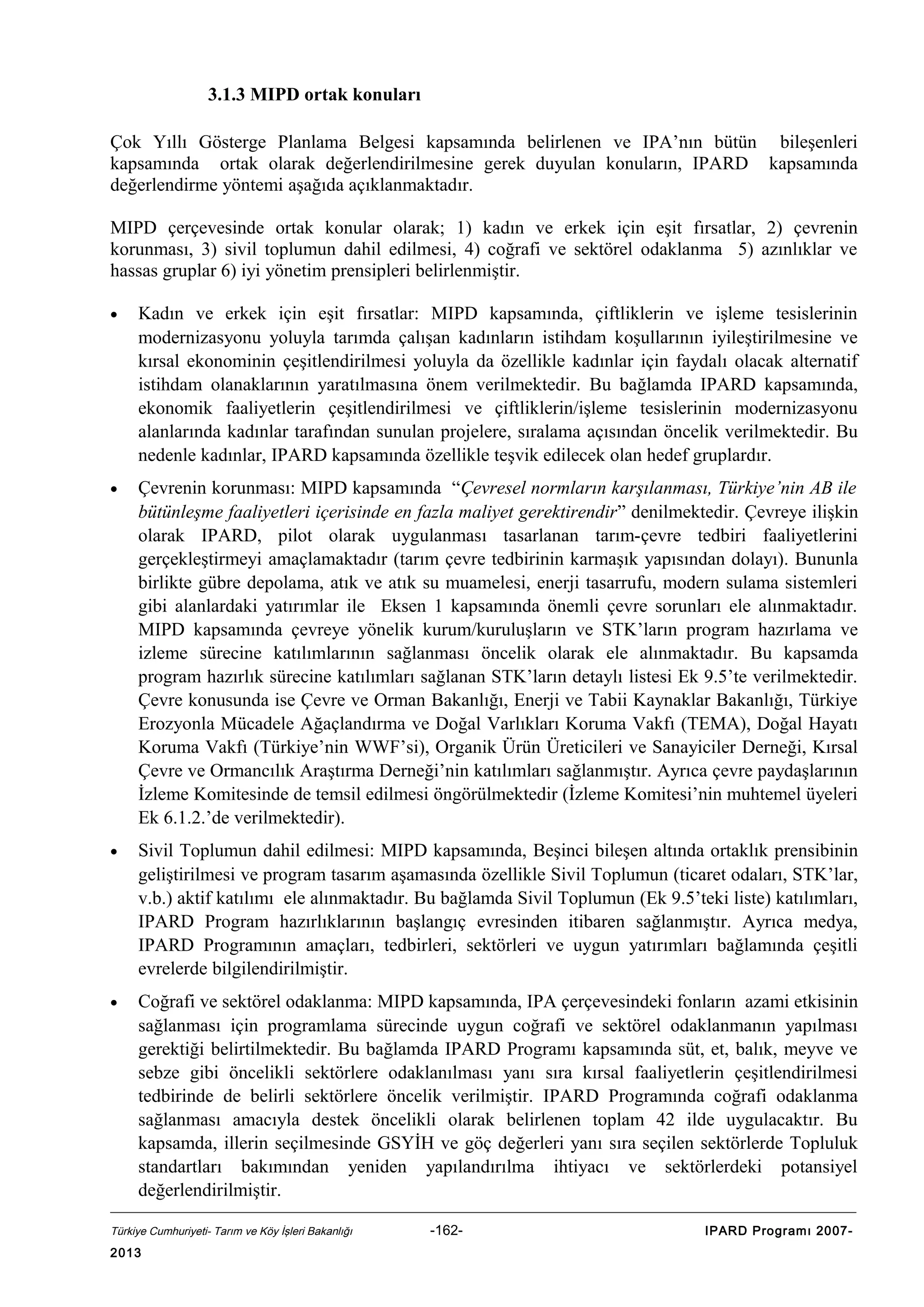 3.1.3 MIPD ortak konuları
Çok Yıllı Gösterge Planlama Belgesi kapsamında belirlenen ve IPA’nın bütün bileşenleri
kapsamında ortak olarak değerlendirilmesine gerek duyulan konuların, IPARD kapsamında
değerlendirme yöntemi aşağıda açıklanmaktadır.
MIPD çerçevesinde ortak konular olarak; 1) kadın ve erkek için eşit fırsatlar, 2) çevrenin
korunması, 3) sivil toplumun dahil edilmesi, 4) coğrafi ve sektörel odaklanma 5) azınlıklar ve
hassas gruplar 6) iyi yönetim prensipleri belirlenmiştir.
•

Kadın ve erkek için eşit fırsatlar: MIPD kapsamında, çiftliklerin ve işleme tesislerinin
modernizasyonu yoluyla tarımda çalışan kadınların istihdam koşullarının iyileştirilmesine ve
kırsal ekonominin çeşitlendirilmesi yoluyla da özellikle kadınlar için faydalı olacak alternatif
istihdam olanaklarının yaratılmasına önem verilmektedir. Bu bağlamda IPARD kapsamında,
ekonomik faaliyetlerin çeşitlendirilmesi ve çiftliklerin/işleme tesislerinin modernizasyonu
alanlarında kadınlar tarafından sunulan projelere, sıralama açısından öncelik verilmektedir. Bu
nedenle kadınlar, IPARD kapsamında özellikle teşvik edilecek olan hedef gruplardır.

•

Çevrenin korunması: MIPD kapsamında “Çevresel normların karşılanması, Türkiye’nin AB ile
bütünleşme faaliyetleri içerisinde en fazla maliyet gerektirendir” denilmektedir. Çevreye ilişkin
olarak IPARD, pilot olarak uygulanması tasarlanan tarım-çevre tedbiri faaliyetlerini
gerçekleştirmeyi amaçlamaktadır (tarım çevre tedbirinin karmaşık yapısından dolayı). Bununla
birlikte gübre depolama, atık ve atık su muamelesi, enerji tasarrufu, modern sulama sistemleri
gibi alanlardaki yatırımlar ile Eksen 1 kapsamında önemli çevre sorunları ele alınmaktadır.
MIPD kapsamında çevreye yönelik kurum/kuruluşların ve STK’ların program hazırlama ve
izleme sürecine katılımlarının sağlanması öncelik olarak ele alınmaktadır. Bu kapsamda
program hazırlık sürecine katılımları sağlanan STK’ların detaylı listesi Ek 9.5’te verilmektedir.
Çevre konusunda ise Çevre ve Orman Bakanlığı, Enerji ve Tabii Kaynaklar Bakanlığı, Türkiye
Erozyonla Mücadele Ağaçlandırma ve Doğal Varlıkları Koruma Vakfı (TEMA), Doğal Hayatı
Koruma Vakfı (Türkiye’nin WWF’si), Organik Ürün Üreticileri ve Sanayiciler Derneği, Kırsal
Çevre ve Ormancılık Araştırma Derneği’nin katılımları sağlanmıştır. Ayrıca çevre paydaşlarının
İzleme Komitesinde de temsil edilmesi öngörülmektedir (İzleme Komitesi’nin muhtemel üyeleri
Ek 6.1.2.’de verilmektedir).

•

Sivil Toplumun dahil edilmesi: MIPD kapsamında, Beşinci bileşen altında ortaklık prensibinin
geliştirilmesi ve program tasarım aşamasında özellikle Sivil Toplumun (ticaret odaları, STK’lar,
v.b.) aktif katılımı ele alınmaktadır. Bu bağlamda Sivil Toplumun (Ek 9.5’teki liste) katılımları,
IPARD Program hazırlıklarının başlangıç evresinden itibaren sağlanmıştır. Ayrıca medya,
IPARD Programının amaçları, tedbirleri, sektörleri ve uygun yatırımları bağlamında çeşitli
evrelerde bilgilendirilmiştir.

•

Coğrafi ve sektörel odaklanma: MIPD kapsamında, IPA çerçevesindeki fonların azami etkisinin
sağlanması için programlama sürecinde uygun coğrafi ve sektörel odaklanmanın yapılması
gerektiği belirtilmektedir. Bu bağlamda IPARD Programı kapsamında süt, et, balık, meyve ve
sebze gibi öncelikli sektörlere odaklanılması yanı sıra kırsal faaliyetlerin çeşitlendirilmesi
tedbirinde de belirli sektörlere öncelik verilmiştir. IPARD Programında coğrafi odaklanma
sağlanması amacıyla destek öncelikli olarak belirlenen toplam 42 ilde uygulacaktır. Bu
kapsamda, illerin seçilmesinde GSYİH ve göç değerleri yanı sıra seçilen sektörlerde Topluluk
standartları bakımından yeniden yapılandırılma ihtiyacı ve sektörlerdeki potansiyel
değerlendirilmiştir.

Türkiye Cumhuriyeti- Tarım ve Köy İşleri Bakanlığı

2013

-162-

IPARD Programı 2007-

 