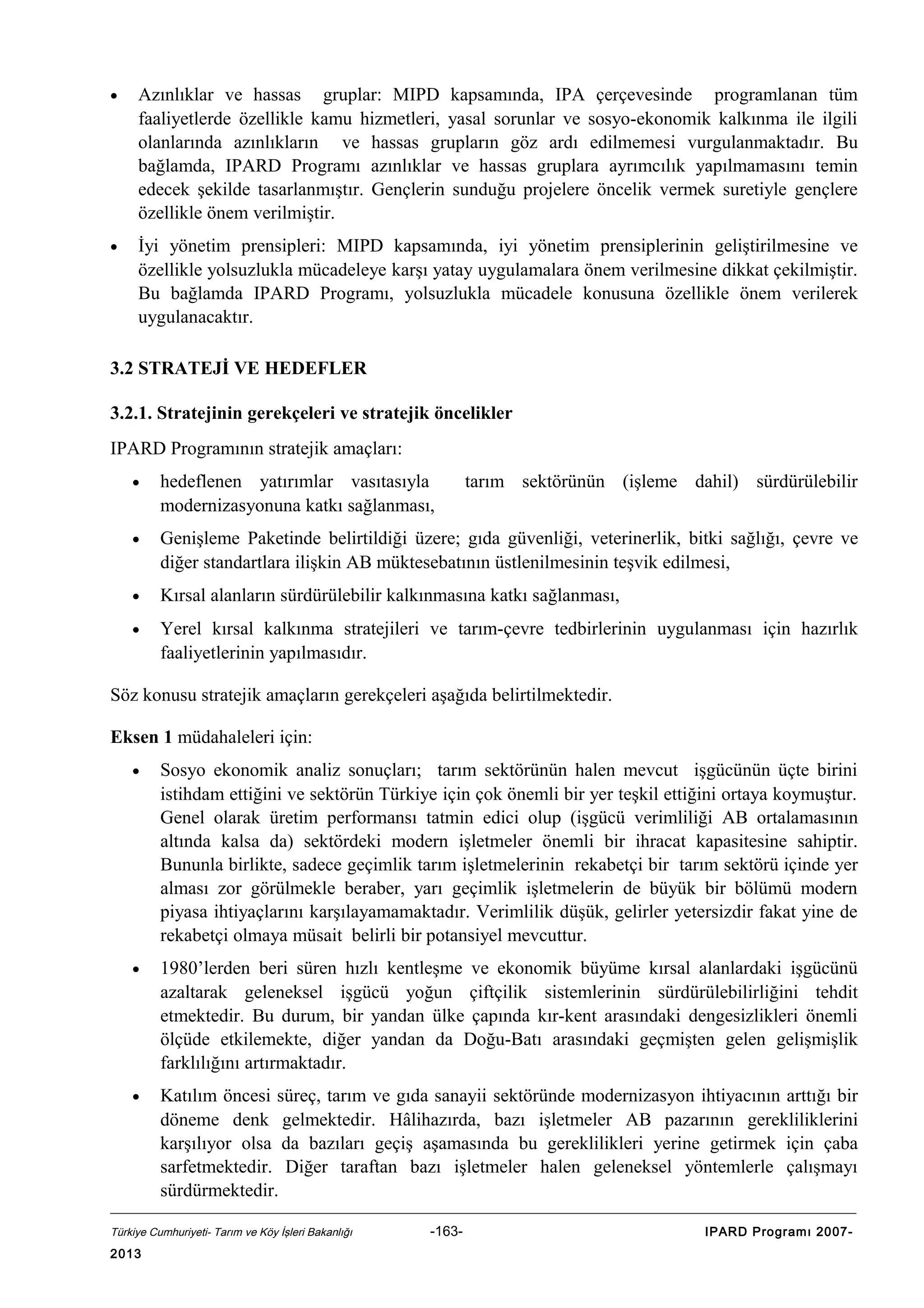 •

Azınlıklar ve hassas gruplar: MIPD kapsamında, IPA çerçevesinde programlanan tüm
faaliyetlerde özellikle kamu hizmetleri, yasal sorunlar ve sosyo-ekonomik kalkınma ile ilgili
olanlarında azınlıkların ve hassas grupların göz ardı edilmemesi vurgulanmaktadır. Bu
bağlamda, IPARD Programı azınlıklar ve hassas gruplara ayrımcılık yapılmamasını temin
edecek şekilde tasarlanmıştır. Gençlerin sunduğu projelere öncelik vermek suretiyle gençlere
özellikle önem verilmiştir.

•

İyi yönetim prensipleri: MIPD kapsamında, iyi yönetim prensiplerinin geliştirilmesine ve
özellikle yolsuzlukla mücadeleye karşı yatay uygulamalara önem verilmesine dikkat çekilmiştir.
Bu bağlamda IPARD Programı, yolsuzlukla mücadele konusuna özellikle önem verilerek
uygulanacaktır.

3.2 STRATEJİ VE HEDEFLER
3.2.1. Stratejinin gerekçeleri ve stratejik öncelikler
IPARD Programının stratejik amaçları:
•

hedeflenen yatırımlar vasıtasıyla
modernizasyonuna katkı sağlanması,

tarım sektörünün (işleme dahil) sürdürülebilir

•

Genişleme Paketinde belirtildiği üzere; gıda güvenliği, veterinerlik, bitki sağlığı, çevre ve
diğer standartlara ilişkin AB müktesebatının üstlenilmesinin teşvik edilmesi,

•

Kırsal alanların sürdürülebilir kalkınmasına katkı sağlanması,

•

Yerel kırsal kalkınma stratejileri ve tarım-çevre tedbirlerinin uygulanması için hazırlık
faaliyetlerinin yapılmasıdır.

Söz konusu stratejik amaçların gerekçeleri aşağıda belirtilmektedir.
Eksen 1 müdahaleleri için:
•

Sosyo ekonomik analiz sonuçları; tarım sektörünün halen mevcut işgücünün üçte birini
istihdam ettiğini ve sektörün Türkiye için çok önemli bir yer teşkil ettiğini ortaya koymuştur.
Genel olarak üretim performansı tatmin edici olup (işgücü verimliliği AB ortalamasının
altında kalsa da) sektördeki modern işletmeler önemli bir ihracat kapasitesine sahiptir.
Bununla birlikte, sadece geçimlik tarım işletmelerinin rekabetçi bir tarım sektörü içinde yer
alması zor görülmekle beraber, yarı geçimlik işletmelerin de büyük bir bölümü modern
piyasa ihtiyaçlarını karşılayamamaktadır. Verimlilik düşük, gelirler yetersizdir fakat yine de
rekabetçi olmaya müsait belirli bir potansiyel mevcuttur.

•

1980’lerden beri süren hızlı kentleşme ve ekonomik büyüme kırsal alanlardaki işgücünü
azaltarak geleneksel işgücü yoğun çiftçilik sistemlerinin sürdürülebilirliğini tehdit
etmektedir. Bu durum, bir yandan ülke çapında kır-kent arasındaki dengesizlikleri önemli
ölçüde etkilemekte, diğer yandan da Doğu-Batı arasındaki geçmişten gelen gelişmişlik
farklılığını artırmaktadır.

•

Katılım öncesi süreç, tarım ve gıda sanayii sektöründe modernizasyon ihtiyacının arttığı bir
döneme denk gelmektedir. Hâlihazırda, bazı işletmeler AB pazarının gerekliliklerini
karşılıyor olsa da bazıları geçiş aşamasında bu gereklilikleri yerine getirmek için çaba
sarfetmektedir. Diğer taraftan bazı işletmeler halen geleneksel yöntemlerle çalışmayı
sürdürmektedir.

Türkiye Cumhuriyeti- Tarım ve Köy İşleri Bakanlığı

2013

-163-

IPARD Programı 2007-

 
