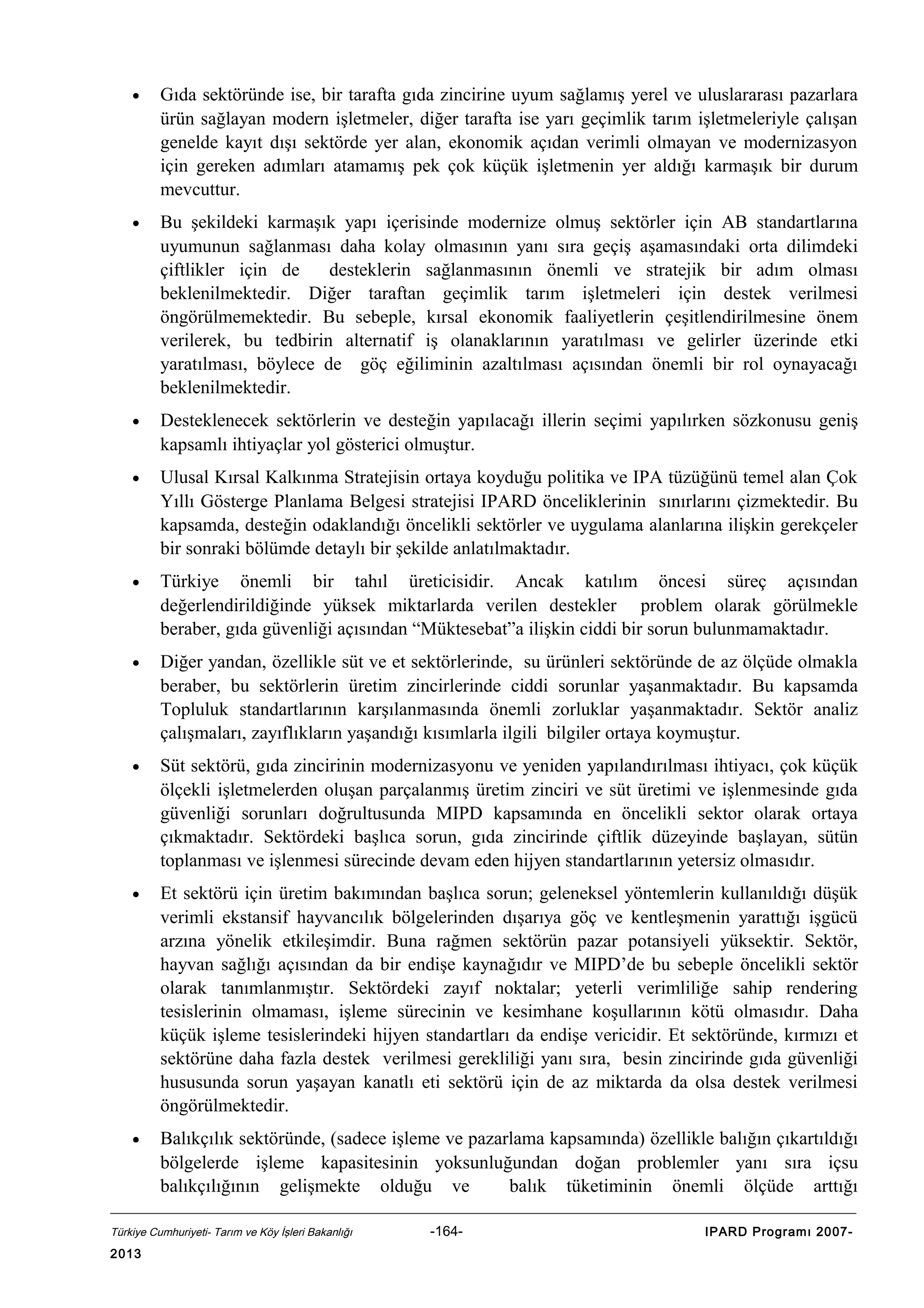•

Gıda sektöründe ise, bir tarafta gıda zincirine uyum sağlamış yerel ve uluslararası pazarlara
ürün sağlayan modern işletmeler, diğer tarafta ise yarı geçimlik tarım işletmeleriyle çalışan
genelde kayıt dışı sektörde yer alan, ekonomik açıdan verimli olmayan ve modernizasyon
için gereken adımları atamamış pek çok küçük işletmenin yer aldığı karmaşık bir durum
mevcuttur.

•

Bu şekildeki karmaşık yapı içerisinde modernize olmuş sektörler için AB standartlarına
uyumunun sağlanması daha kolay olmasının yanı sıra geçiş aşamasındaki orta dilimdeki
çiftlikler için de
desteklerin sağlanmasının önemli ve stratejik bir adım olması
beklenilmektedir. Diğer taraftan geçimlik tarım işletmeleri için destek verilmesi
öngörülmemektedir. Bu sebeple, kırsal ekonomik faaliyetlerin çeşitlendirilmesine önem
verilerek, bu tedbirin alternatif iş olanaklarının yaratılması ve gelirler üzerinde etki
yaratılması, böylece de göç eğiliminin azaltılması açısından önemli bir rol oynayacağı
beklenilmektedir.

•

Desteklenecek sektörlerin ve desteğin yapılacağı illerin seçimi yapılırken sözkonusu geniş
kapsamlı ihtiyaçlar yol gösterici olmuştur.

•

Ulusal Kırsal Kalkınma Stratejisin ortaya koyduğu politika ve IPA tüzüğünü temel alan Çok
Yıllı Gösterge Planlama Belgesi stratejisi IPARD önceliklerinin sınırlarını çizmektedir. Bu
kapsamda, desteğin odaklandığı öncelikli sektörler ve uygulama alanlarına ilişkin gerekçeler
bir sonraki bölümde detaylı bir şekilde anlatılmaktadır.

•

Türkiye önemli bir tahıl üreticisidir. Ancak katılım öncesi süreç açısından
değerlendirildiğinde yüksek miktarlarda verilen destekler problem olarak görülmekle
beraber, gıda güvenliği açısından “Müktesebat”a ilişkin ciddi bir sorun bulunmamaktadır.

•

Diğer yandan, özellikle süt ve et sektörlerinde, su ürünleri sektöründe de az ölçüde olmakla
beraber, bu sektörlerin üretim zincirlerinde ciddi sorunlar yaşanmaktadır. Bu kapsamda
Topluluk standartlarının karşılanmasında önemli zorluklar yaşanmaktadır. Sektör analiz
çalışmaları, zayıflıkların yaşandığı kısımlarla ilgili bilgiler ortaya koymuştur.

•

Süt sektörü, gıda zincirinin modernizasyonu ve yeniden yapılandırılması ihtiyacı, çok küçük
ölçekli işletmelerden oluşan parçalanmış üretim zinciri ve süt üretimi ve işlenmesinde gıda
güvenliği sorunları doğrultusunda MIPD kapsamında en öncelikli sektor olarak ortaya
çıkmaktadır. Sektördeki başlıca sorun, gıda zincirinde çiftlik düzeyinde başlayan, sütün
toplanması ve işlenmesi sürecinde devam eden hijyen standartlarının yetersiz olmasıdır.

•

Et sektörü için üretim bakımından başlıca sorun; geleneksel yöntemlerin kullanıldığı düşük
verimli ekstansif hayvancılık bölgelerinden dışarıya göç ve kentleşmenin yarattığı işgücü
arzına yönelik etkileşimdir. Buna rağmen sektörün pazar potansiyeli yüksektir. Sektör,
hayvan sağlığı açısından da bir endişe kaynağıdır ve MIPD’de bu sebeple öncelikli sektör
olarak tanımlanmıştır. Sektördeki zayıf noktalar; yeterli verimliliğe sahip rendering
tesislerinin olmaması, işleme sürecinin ve kesimhane koşullarının kötü olmasıdır. Daha
küçük işleme tesislerindeki hijyen standartları da endişe vericidir. Et sektöründe, kırmızı et
sektörüne daha fazla destek verilmesi gerekliliği yanı sıra, besin zincirinde gıda güvenliği
hususunda sorun yaşayan kanatlı eti sektörü için de az miktarda da olsa destek verilmesi
öngörülmektedir.

•

Balıkçılık sektöründe, (sadece işleme ve pazarlama kapsamında) özellikle balığın çıkartıldığı
bölgelerde işleme kapasitesinin yoksunluğundan doğan problemler yanı sıra içsu
balıkçılığının gelişmekte olduğu ve
balık tüketiminin önemli ölçüde arttığı

Türkiye Cumhuriyeti- Tarım ve Köy İşleri Bakanlığı

2013

-164-

IPARD Programı 2007-

 