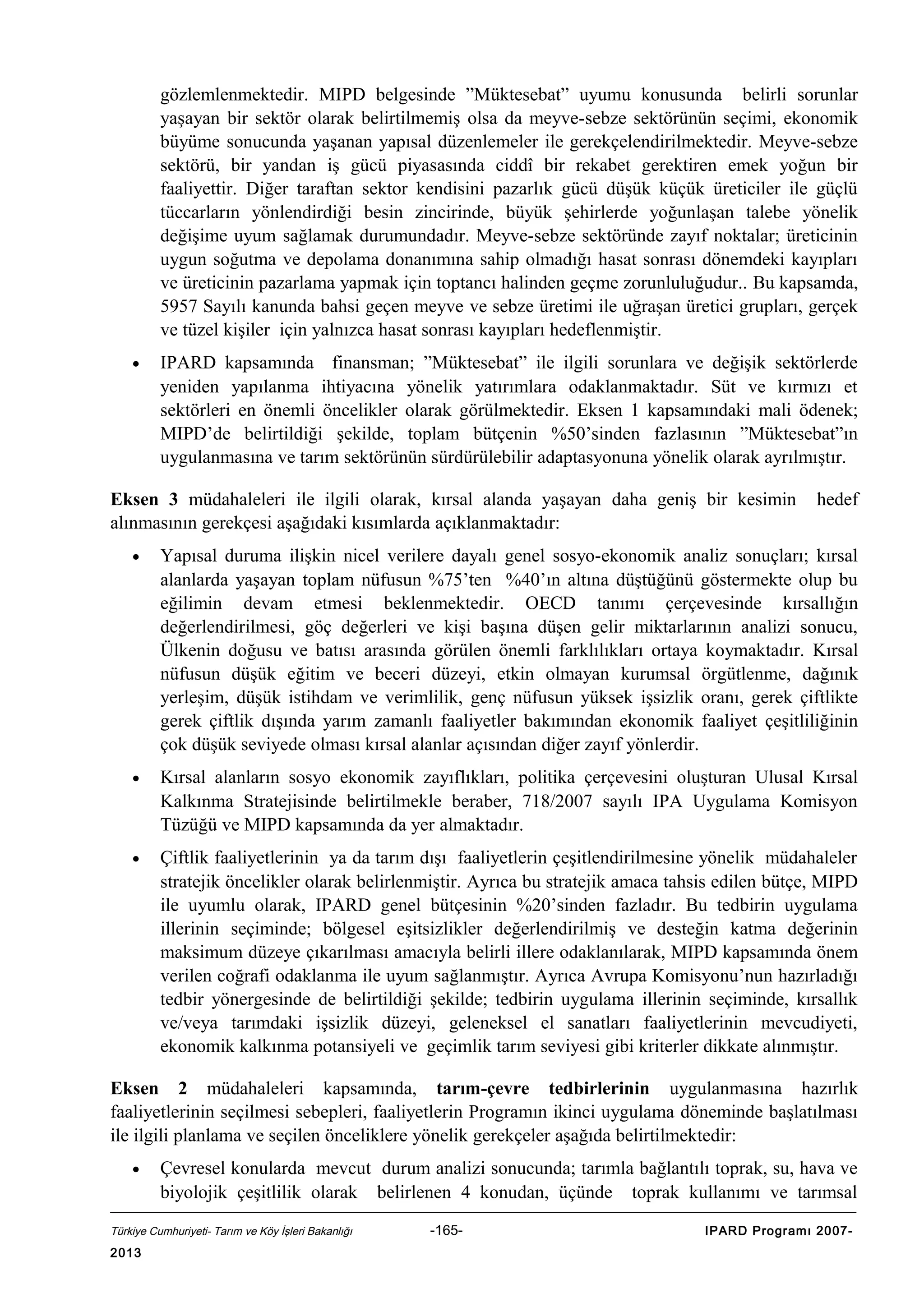 gözlemlenmektedir. MIPD belgesinde ”Müktesebat” uyumu konusunda belirli sorunlar
yaşayan bir sektör olarak belirtilmemiş olsa da meyve-sebze sektörünün seçimi, ekonomik
büyüme sonucunda yaşanan yapısal düzenlemeler ile gerekçelendirilmektedir. Meyve-sebze
sektörü, bir yandan iş gücü piyasasında ciddî bir rekabet gerektiren emek yoğun bir
faaliyettir. Diğer taraftan sektor kendisini pazarlık gücü düşük küçük üreticiler ile güçlü
tüccarların yönlendirdiği besin zincirinde, büyük şehirlerde yoğunlaşan talebe yönelik
değişime uyum sağlamak durumundadır. Meyve-sebze sektöründe zayıf noktalar; üreticinin
uygun soğutma ve depolama donanımına sahip olmadığı hasat sonrası dönemdeki kayıpları
ve üreticinin pazarlama yapmak için toptancı halinden geçme zorunluluğudur.. Bu kapsamda,
5957 Sayılı kanunda bahsi geçen meyve ve sebze üretimi ile uğraşan üretici grupları, gerçek
ve tüzel kişiler için yalnızca hasat sonrası kayıpları hedeflenmiştir.
•

IPARD kapsamında finansman; ”Müktesebat” ile ilgili sorunlara ve değişik sektörlerde
yeniden yapılanma ihtiyacına yönelik yatırımlara odaklanmaktadır. Süt ve kırmızı et
sektörleri en önemli öncelikler olarak görülmektedir. Eksen 1 kapsamındaki mali ödenek;
MIPD’de belirtildiği şekilde, toplam bütçenin %50’sinden fazlasının ”Müktesebat”ın
uygulanmasına ve tarım sektörünün sürdürülebilir adaptasyonuna yönelik olarak ayrılmıştır.

Eksen 3 müdahaleleri ile ilgili olarak, kırsal alanda yaşayan daha geniş bir kesimin
alınmasının gerekçesi aşağıdaki kısımlarda açıklanmaktadır:

hedef

•

Yapısal duruma ilişkin nicel verilere dayalı genel sosyo-ekonomik analiz sonuçları; kırsal
alanlarda yaşayan toplam nüfusun %75’ten %40’ın altına düştüğünü göstermekte olup bu
eğilimin devam etmesi beklenmektedir. OECD tanımı çerçevesinde kırsallığın
değerlendirilmesi, göç değerleri ve kişi başına düşen gelir miktarlarının analizi sonucu,
Ülkenin doğusu ve batısı arasında görülen önemli farklılıkları ortaya koymaktadır. Kırsal
nüfusun düşük eğitim ve beceri düzeyi, etkin olmayan kurumsal örgütlenme, dağınık
yerleşim, düşük istihdam ve verimlilik, genç nüfusun yüksek işsizlik oranı, gerek çiftlikte
gerek çiftlik dışında yarım zamanlı faaliyetler bakımından ekonomik faaliyet çeşitliliğinin
çok düşük seviyede olması kırsal alanlar açısından diğer zayıf yönlerdir.

•

Kırsal alanların sosyo ekonomik zayıflıkları, politika çerçevesini oluşturan Ulusal Kırsal
Kalkınma Stratejisinde belirtilmekle beraber, 718/2007 sayılı IPA Uygulama Komisyon
Tüzüğü ve MIPD kapsamında da yer almaktadır.

•

Çiftlik faaliyetlerinin ya da tarım dışı faaliyetlerin çeşitlendirilmesine yönelik müdahaleler
stratejik öncelikler olarak belirlenmiştir. Ayrıca bu stratejik amaca tahsis edilen bütçe, MIPD
ile uyumlu olarak, IPARD genel bütçesinin %20’sinden fazladır. Bu tedbirin uygulama
illerinin seçiminde; bölgesel eşitsizlikler değerlendirilmiş ve desteğin katma değerinin
maksimum düzeye çıkarılması amacıyla belirli illere odaklanılarak, MIPD kapsamında önem
verilen coğrafi odaklanma ile uyum sağlanmıştır. Ayrıca Avrupa Komisyonu’nun hazırladığı
tedbir yönergesinde de belirtildiği şekilde; tedbirin uygulama illerinin seçiminde, kırsallık
ve/veya tarımdaki işsizlik düzeyi, geleneksel el sanatları faaliyetlerinin mevcudiyeti,
ekonomik kalkınma potansiyeli ve geçimlik tarım seviyesi gibi kriterler dikkate alınmıştır.

Eksen 2 müdahaleleri kapsamında, tarım-çevre tedbirlerinin uygulanmasına hazırlık
faaliyetlerinin seçilmesi sebepleri, faaliyetlerin Programın ikinci uygulama döneminde başlatılması
ile ilgili planlama ve seçilen önceliklere yönelik gerekçeler aşağıda belirtilmektedir:
•

Çevresel konularda mevcut durum analizi sonucunda; tarımla bağlantılı toprak, su, hava ve
biyolojik çeşitlilik olarak belirlenen 4 konudan, üçünde toprak kullanımı ve tarımsal

Türkiye Cumhuriyeti- Tarım ve Köy İşleri Bakanlığı

2013

-165-

IPARD Programı 2007-

 