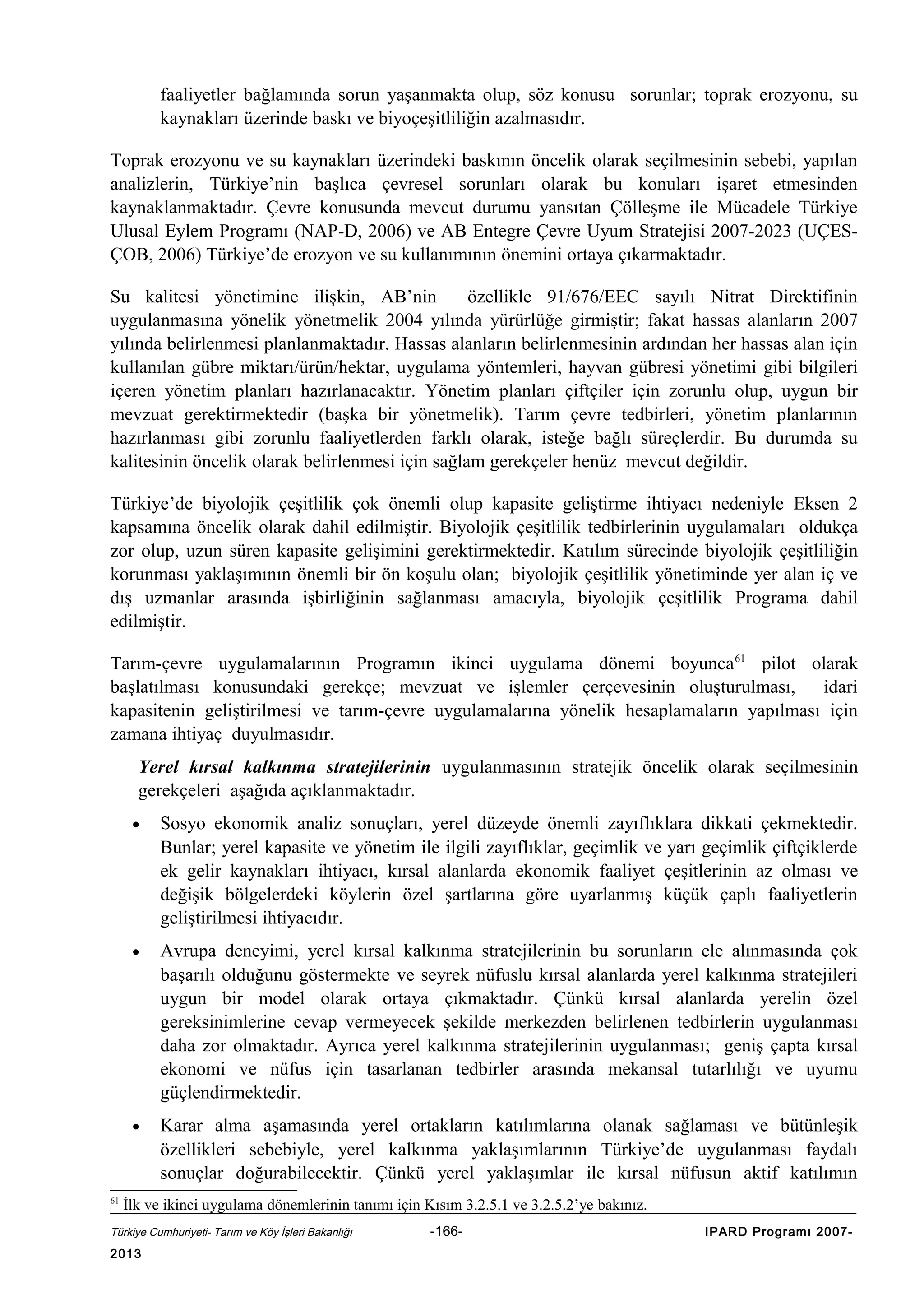 faaliyetler bağlamında sorun yaşanmakta olup, söz konusu sorunlar; toprak erozyonu, su
kaynakları üzerinde baskı ve biyoçeşitliliğin azalmasıdır.
Toprak erozyonu ve su kaynakları üzerindeki baskının öncelik olarak seçilmesinin sebebi, yapılan
analizlerin, Türkiye’nin başlıca çevresel sorunları olarak bu konuları işaret etmesinden
kaynaklanmaktadır. Çevre konusunda mevcut durumu yansıtan Çölleşme ile Mücadele Türkiye
Ulusal Eylem Programı (NAP-D, 2006) ve AB Entegre Çevre Uyum Stratejisi 2007-2023 (UÇESÇOB, 2006) Türkiye’de erozyon ve su kullanımının önemini ortaya çıkarmaktadır.
Su kalitesi yönetimine ilişkin, AB’nin
özellikle 91/676/EEC sayılı Nitrat Direktifinin
uygulanmasına yönelik yönetmelik 2004 yılında yürürlüğe girmiştir; fakat hassas alanların 2007
yılında belirlenmesi planlanmaktadır. Hassas alanların belirlenmesinin ardından her hassas alan için
kullanılan gübre miktarı/ürün/hektar, uygulama yöntemleri, hayvan gübresi yönetimi gibi bilgileri
içeren yönetim planları hazırlanacaktır. Yönetim planları çiftçiler için zorunlu olup, uygun bir
mevzuat gerektirmektedir (başka bir yönetmelik). Tarım çevre tedbirleri, yönetim planlarının
hazırlanması gibi zorunlu faaliyetlerden farklı olarak, isteğe bağlı süreçlerdir. Bu durumda su
kalitesinin öncelik olarak belirlenmesi için sağlam gerekçeler henüz mevcut değildir.
Türkiye’de biyolojik çeşitlilik çok önemli olup kapasite geliştirme ihtiyacı nedeniyle Eksen 2
kapsamına öncelik olarak dahil edilmiştir. Biyolojik çeşitlilik tedbirlerinin uygulamaları oldukça
zor olup, uzun süren kapasite gelişimini gerektirmektedir. Katılım sürecinde biyolojik çeşitliliğin
korunması yaklaşımının önemli bir ön koşulu olan; biyolojik çeşitlilik yönetiminde yer alan iç ve
dış uzmanlar arasında işbirliğinin sağlanması amacıyla, biyolojik çeşitlilik Programa dahil
edilmiştir.
Tarım-çevre uygulamalarının Programın ikinci uygulama dönemi boyunca 61 pilot olarak
başlatılması konusundaki gerekçe; mevzuat ve işlemler çerçevesinin oluşturulması,
idari
kapasitenin geliştirilmesi ve tarım-çevre uygulamalarına yönelik hesaplamaların yapılması için
zamana ihtiyaç duyulmasıdır.
Yerel kırsal kalkınma stratejilerinin uygulanmasının stratejik öncelik olarak seçilmesinin
gerekçeleri aşağıda açıklanmaktadır.
•

•

Avrupa deneyimi, yerel kırsal kalkınma stratejilerinin bu sorunların ele alınmasında çok
başarılı olduğunu göstermekte ve seyrek nüfuslu kırsal alanlarda yerel kalkınma stratejileri
uygun bir model olarak ortaya çıkmaktadır. Çünkü kırsal alanlarda yerelin özel
gereksinimlerine cevap vermeyecek şekilde merkezden belirlenen tedbirlerin uygulanması
daha zor olmaktadır. Ayrıca yerel kalkınma stratejilerinin uygulanması; geniş çapta kırsal
ekonomi ve nüfus için tasarlanan tedbirler arasında mekansal tutarlılığı ve uyumu
güçlendirmektedir.

•

61

Sosyo ekonomik analiz sonuçları, yerel düzeyde önemli zayıflıklara dikkati çekmektedir.
Bunlar; yerel kapasite ve yönetim ile ilgili zayıflıklar, geçimlik ve yarı geçimlik çiftçiklerde
ek gelir kaynakları ihtiyacı, kırsal alanlarda ekonomik faaliyet çeşitlerinin az olması ve
değişik bölgelerdeki köylerin özel şartlarına göre uyarlanmış küçük çaplı faaliyetlerin
geliştirilmesi ihtiyacıdır.

Karar alma aşamasında yerel ortakların katılımlarına olanak sağlaması ve bütünleşik
özellikleri sebebiyle, yerel kalkınma yaklaşımlarının Türkiye’de uygulanması faydalı
sonuçlar doğurabilecektir. Çünkü yerel yaklaşımlar ile kırsal nüfusun aktif katılımın

İlk ve ikinci uygulama dönemlerinin tanımı için Kısım 3.2.5.1 ve 3.2.5.2’ye bakınız.

Türkiye Cumhuriyeti- Tarım ve Köy İşleri Bakanlığı

2013

-166-

IPARD Programı 2007-

 
