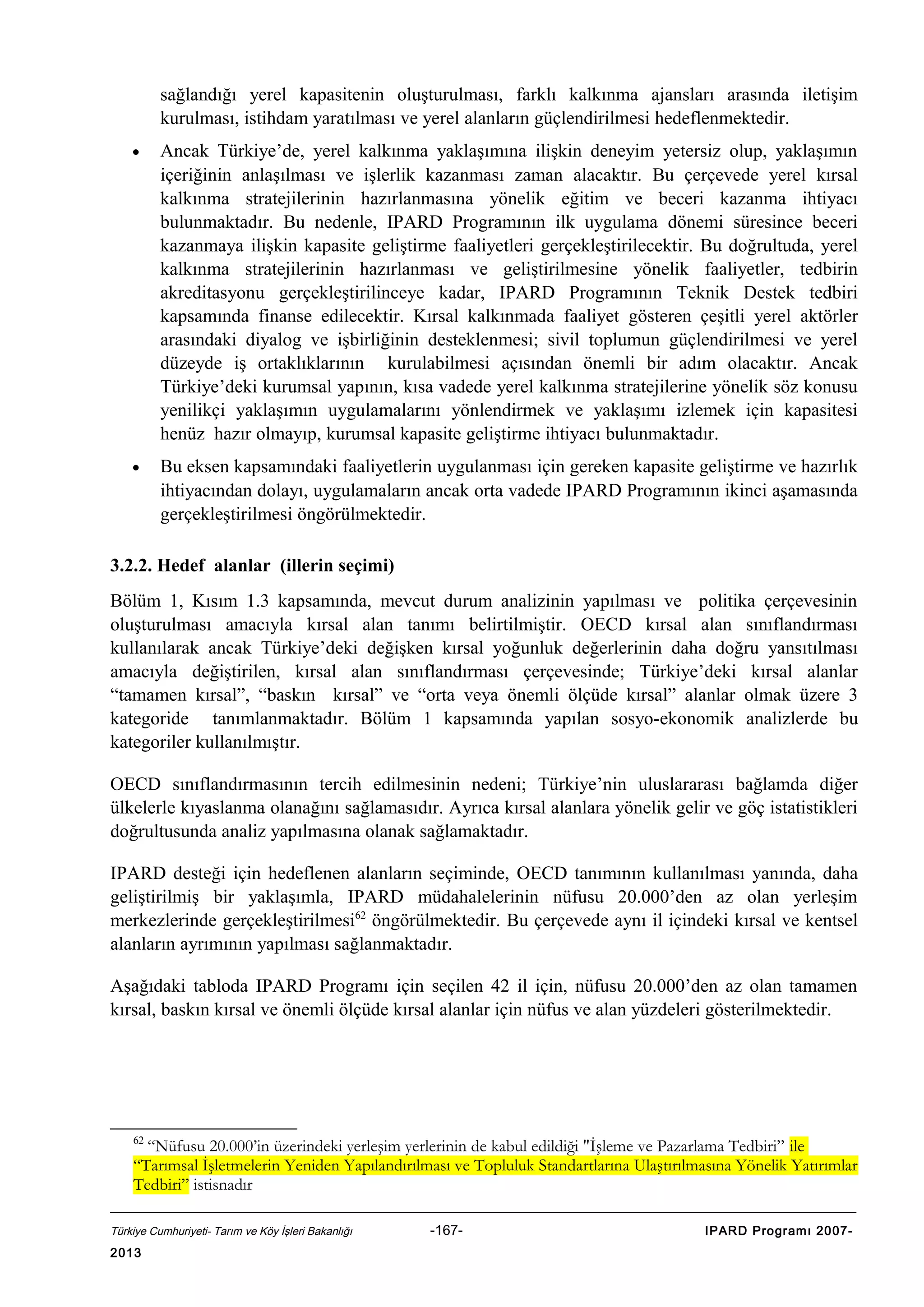 sağlandığı yerel kapasitenin oluşturulması, farklı kalkınma ajansları arasında iletişim
kurulması, istihdam yaratılması ve yerel alanların güçlendirilmesi hedeflenmektedir.
•

Ancak Türkiye’de, yerel kalkınma yaklaşımına ilişkin deneyim yetersiz olup, yaklaşımın
içeriğinin anlaşılması ve işlerlik kazanması zaman alacaktır. Bu çerçevede yerel kırsal
kalkınma stratejilerinin hazırlanmasına yönelik eğitim ve beceri kazanma ihtiyacı
bulunmaktadır. Bu nedenle, IPARD Programının ilk uygulama dönemi süresince beceri
kazanmaya ilişkin kapasite geliştirme faaliyetleri gerçekleştirilecektir. Bu doğrultuda, yerel
kalkınma stratejilerinin hazırlanması ve geliştirilmesine yönelik faaliyetler, tedbirin
akreditasyonu gerçekleştirilinceye kadar, IPARD Programının Teknik Destek tedbiri
kapsamında finanse edilecektir. Kırsal kalkınmada faaliyet gösteren çeşitli yerel aktörler
arasındaki diyalog ve işbirliğinin desteklenmesi; sivil toplumun güçlendirilmesi ve yerel
düzeyde iş ortaklıklarının kurulabilmesi açısından önemli bir adım olacaktır. Ancak
Türkiye’deki kurumsal yapının, kısa vadede yerel kalkınma stratejilerine yönelik söz konusu
yenilikçi yaklaşımın uygulamalarını yönlendirmek ve yaklaşımı izlemek için kapasitesi
henüz hazır olmayıp, kurumsal kapasite geliştirme ihtiyacı bulunmaktadır.

•

Bu eksen kapsamındaki faaliyetlerin uygulanması için gereken kapasite geliştirme ve hazırlık
ihtiyacından dolayı, uygulamaların ancak orta vadede IPARD Programının ikinci aşamasında
gerçekleştirilmesi öngörülmektedir.

3.2.2. Hedef alanlar (illerin seçimi)
Bölüm 1, Kısım 1.3 kapsamında, mevcut durum analizinin yapılması ve politika çerçevesinin
oluşturulması amacıyla kırsal alan tanımı belirtilmiştir. OECD kırsal alan sınıflandırması
kullanılarak ancak Türkiye’deki değişken kırsal yoğunluk değerlerinin daha doğru yansıtılması
amacıyla değiştirilen, kırsal alan sınıflandırması çerçevesinde; Türkiye’deki kırsal alanlar
“tamamen kırsal”, “baskın kırsal” ve “orta veya önemli ölçüde kırsal” alanlar olmak üzere 3
kategoride tanımlanmaktadır. Bölüm 1 kapsamında yapılan sosyo-ekonomik analizlerde bu
kategoriler kullanılmıştır.
OECD sınıflandırmasının tercih edilmesinin nedeni; Türkiye’nin uluslararası bağlamda diğer
ülkelerle kıyaslanma olanağını sağlamasıdır. Ayrıca kırsal alanlara yönelik gelir ve göç istatistikleri
doğrultusunda analiz yapılmasına olanak sağlamaktadır.
IPARD desteği için hedeflenen alanların seçiminde, OECD tanımının kullanılması yanında, daha
geliştirilmiş bir yaklaşımla, IPARD müdahalelerinin nüfusu 20.000’den az olan yerleşim
merkezlerinde gerçekleştirilmesi62 öngörülmektedir. Bu çerçevede aynı il içindeki kırsal ve kentsel
alanların ayrımının yapılması sağlanmaktadır.
Aşağıdaki tabloda IPARD Programı için seçilen 42 il için, nüfusu 20.000’den az olan tamamen
kırsal, baskın kırsal ve önemli ölçüde kırsal alanlar için nüfus ve alan yüzdeleri gösterilmektedir.

62

“Nüfusu 20.000’in üzerindeki yerleşim yerlerinin de kabul edildiği "İşleme ve Pazarlama Tedbiri” ile
“Tarımsal İşletmelerin Yeniden Yapılandırılması ve Topluluk Standartlarına Ulaştırılmasına Yönelik Yatırımlar
Tedbiri” istisnadır
Türkiye Cumhuriyeti- Tarım ve Köy İşleri Bakanlığı

2013

-167-

IPARD Programı 2007-

 