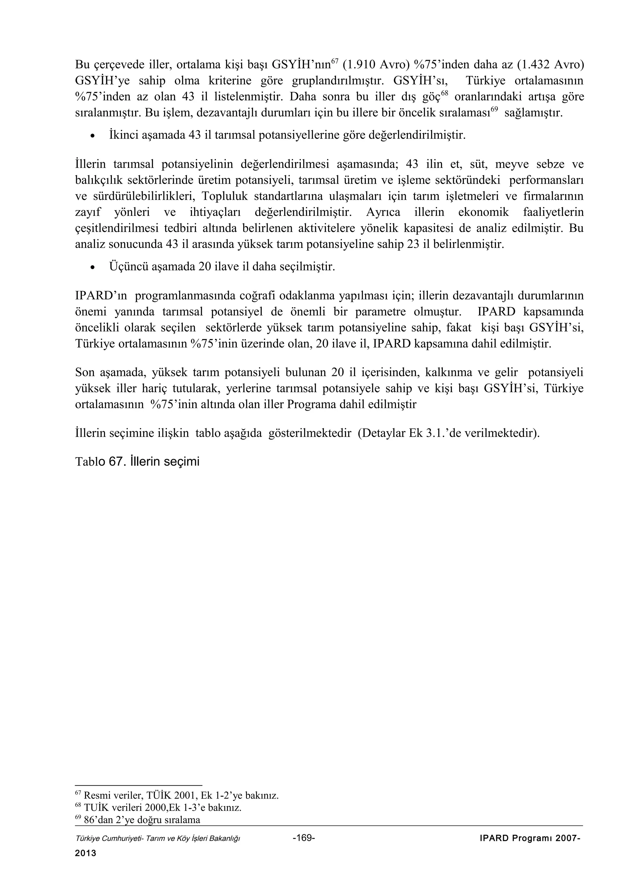 Bu çerçevede iller, ortalama kişi başı GSYİH’nın67 (1.910 Avro) %75’inden daha az (1.432 Avro)
GSYİH’ye sahip olma kriterine göre gruplandırılmıştır. GSYİH’sı, Türkiye ortalamasının
%75’inden az olan 43 il listelenmiştir. Daha sonra bu iller dış göç 68 oranlarındaki artışa göre
sıralanmıştır. Bu işlem, dezavantajlı durumları için bu illere bir öncelik sıralaması69 sağlamıştır.
•

İkinci aşamada 43 il tarımsal potansiyellerine göre değerlendirilmiştir.

İllerin tarımsal potansiyelinin değerlendirilmesi aşamasında; 43 ilin et, süt, meyve sebze ve
balıkçılık sektörlerinde üretim potansiyeli, tarımsal üretim ve işleme sektöründeki performansları
ve sürdürülebilirlikleri, Topluluk standartlarına ulaşmaları için tarım işletmeleri ve firmalarının
zayıf yönleri ve ihtiyaçları değerlendirilmiştir. Ayrıca illerin ekonomik faaliyetlerin
çeşitlendirilmesi tedbiri altında belirlenen aktivitelere yönelik kapasitesi de analiz edilmiştir. Bu
analiz sonucunda 43 il arasında yüksek tarım potansiyeline sahip 23 il belirlenmiştir.
•

Üçüncü aşamada 20 ilave il daha seçilmiştir.

IPARD’ın programlanmasında coğrafi odaklanma yapılması için; illerin dezavantajlı durumlarının
önemi yanında tarımsal potansiyel de önemli bir parametre olmuştur. IPARD kapsamında
öncelikli olarak seçilen sektörlerde yüksek tarım potansiyeline sahip, fakat kişi başı GSYİH’si,
Türkiye ortalamasının %75’inin üzerinde olan, 20 ilave il, IPARD kapsamına dahil edilmiştir.
Son aşamada, yüksek tarım potansiyeli bulunan 20 il içerisinden, kalkınma ve gelir potansiyeli
yüksek iller hariç tutularak, yerlerine tarımsal potansiyele sahip ve kişi başı GSYİH’si, Türkiye
ortalamasının %75’inin altında olan iller Programa dahil edilmiştir
İllerin seçimine ilişkin tablo aşağıda gösterilmektedir (Detaylar Ek 3.1.’de verilmektedir).
Tablo 67. İllerin seçimi

67

Resmi veriler, TÜİK 2001, Ek 1-2’ye bakınız.
TUİK verileri 2000,Ek 1-3’e bakınız.
69
86’dan 2’ye doğru sıralama
68

Türkiye Cumhuriyeti- Tarım ve Köy İşleri Bakanlığı

2013

-169-

IPARD Programı 2007-

 