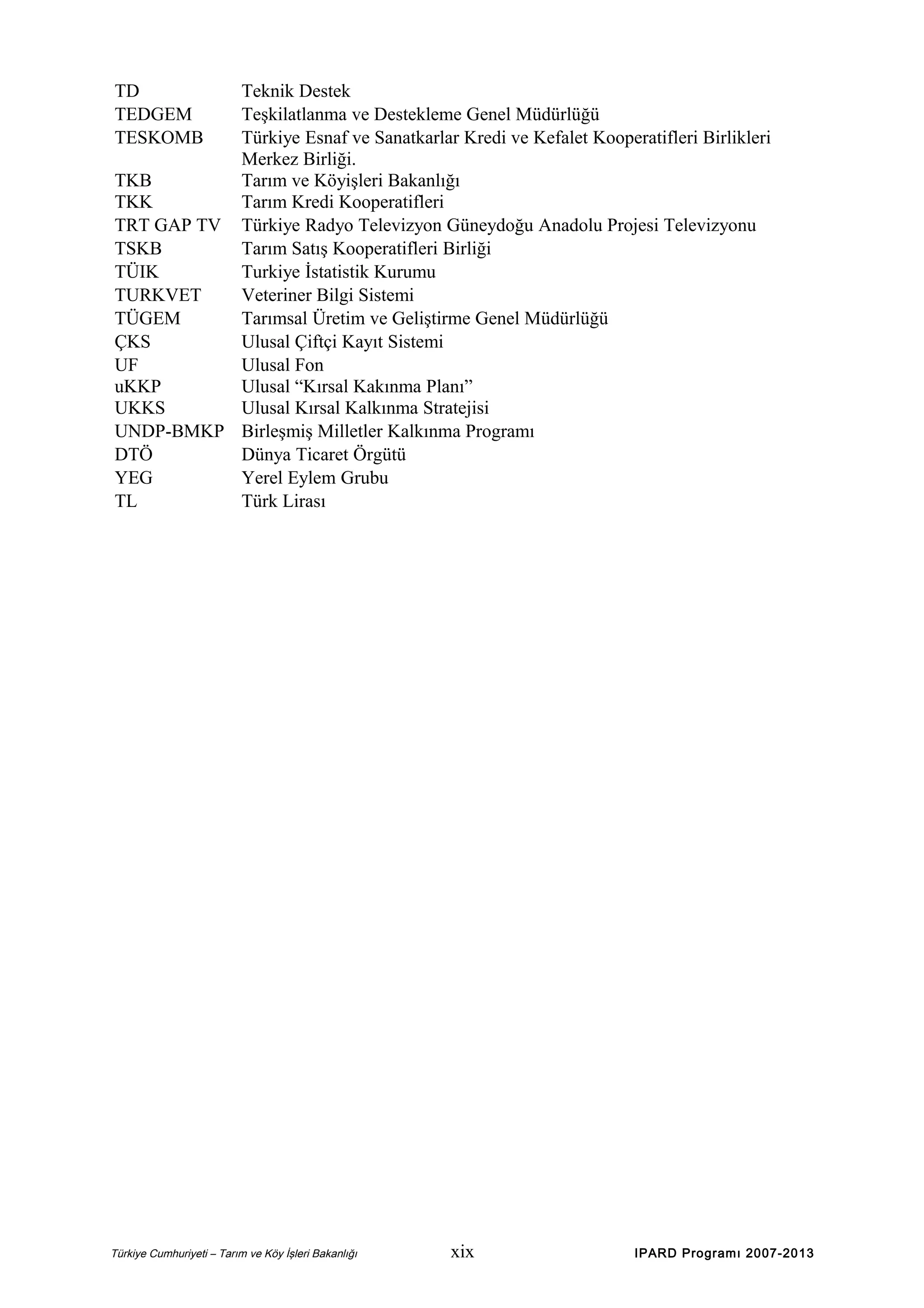 TD
TEDGEM
TESKOMB

Teknik Destek
Teşkilatlanma ve Destekleme Genel Müdürlüğü
Türkiye Esnaf ve Sanatkarlar Kredi ve Kefalet Kooperatifleri Birlikleri
Merkez Birliği.
TKB
Tarım ve Köyişleri Bakanlığı
TKK
Tarım Kredi Kooperatifleri
TRT GAP TV Türkiye Radyo Televizyon Güneydoğu Anadolu Projesi Televizyonu
TSKB
Tarım Satış Kooperatifleri Birliği
TÜIK
Turkiye İstatistik Kurumu
TURKVET
Veteriner Bilgi Sistemi
TÜGEM
Tarımsal Üretim ve Geliştirme Genel Müdürlüğü
ÇKS
Ulusal Çiftçi Kayıt Sistemi
UF
Ulusal Fon
uKKP
Ulusal “Kırsal Kakınma Planı”
UKKS
Ulusal Kırsal Kalkınma Stratejisi
UNDP-BMKP Birleşmiş Milletler Kalkınma Programı
DTÖ
Dünya Ticaret Örgütü
YEG
Yerel Eylem Grubu
TL
Türk Lirası

Türkiye Cumhuriyeti – Tarım ve Köy İşleri Bakanlığı

xix

IPARD Programı 2007-2013

 