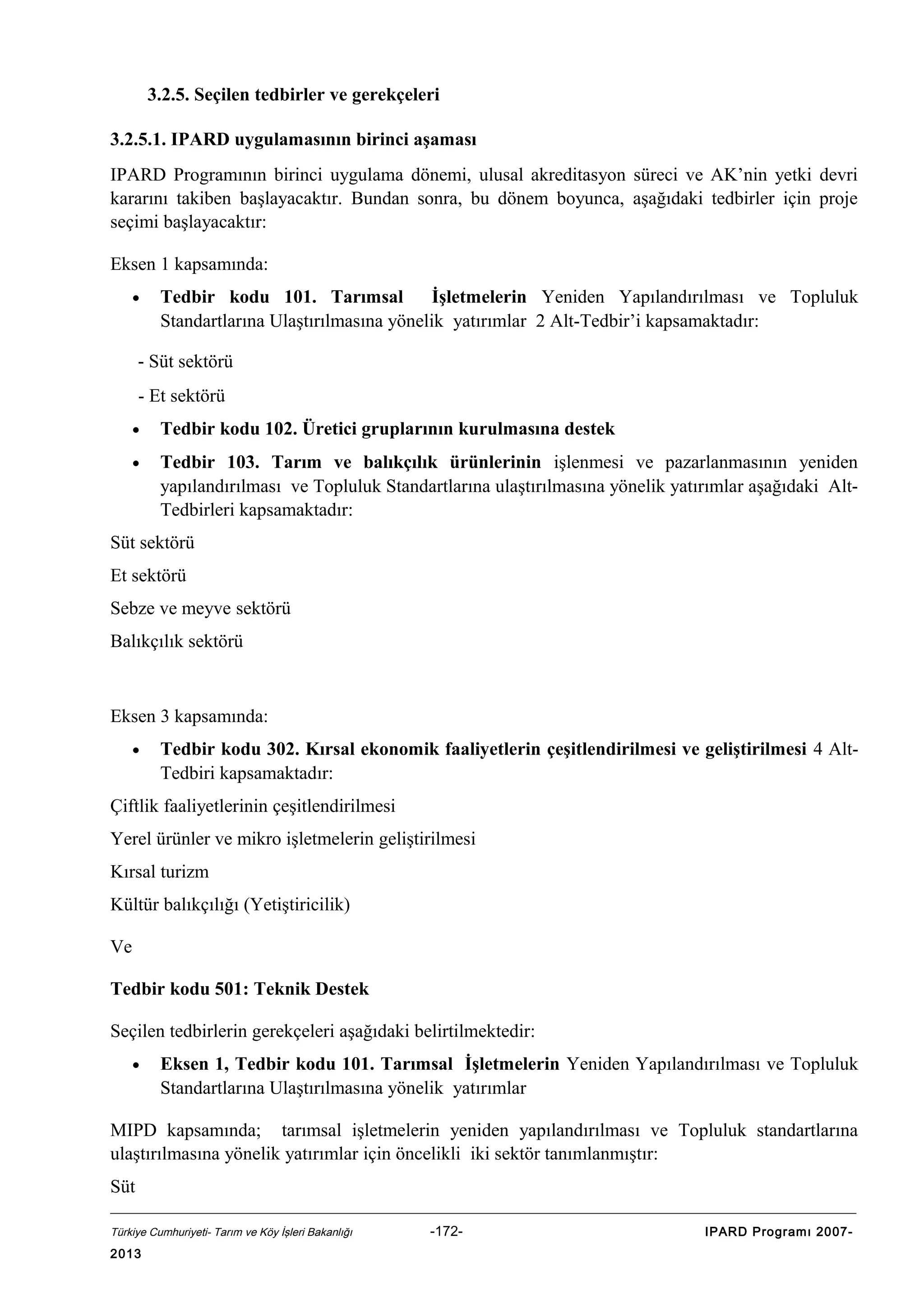 3.2.5. Seçilen tedbirler ve gerekçeleri
3.2.5.1. IPARD uygulamasının birinci aşaması
IPARD Programının birinci uygulama dönemi, ulusal akreditasyon süreci ve AK’nin yetki devri
kararını takiben başlayacaktır. Bundan sonra, bu dönem boyunca, aşağıdaki tedbirler için proje
seçimi başlayacaktır:
Eksen 1 kapsamında:
•

Tedbir kodu 101. Tarımsal
İşletmelerin Yeniden Yapılandırılması ve Topluluk
Standartlarına Ulaştırılmasına yönelik yatırımlar 2 Alt-Tedbir’i kapsamaktadır:

- Süt sektörü

- Et sektörü
•

Tedbir kodu 102. Üretici gruplarının kurulmasına destek

•

Tedbir 103. Tarım ve balıkçılık ürünlerinin işlenmesi ve pazarlanmasının yeniden
yapılandırılması ve Topluluk Standartlarına ulaştırılmasına yönelik yatırımlar aşağıdaki AltTedbirleri kapsamaktadır:

Süt sektörü
Et sektörü
Sebze ve meyve sektörü
Balıkçılık sektörü

Eksen 3 kapsamında:
•

Tedbir kodu 302. Kırsal ekonomik faaliyetlerin çeşitlendirilmesi ve geliştirilmesi 4 AltTedbiri kapsamaktadır:

Çiftlik faaliyetlerinin çeşitlendirilmesi
Yerel ürünler ve mikro işletmelerin geliştirilmesi
Kırsal turizm
Kültür balıkçılığı (Yetiştiricilik)
Ve
Tedbir kodu 501: Teknik Destek
Seçilen tedbirlerin gerekçeleri aşağıdaki belirtilmektedir:
•

Eksen 1, Tedbir kodu 101. Tarımsal İşletmelerin Yeniden Yapılandırılması ve Topluluk
Standartlarına Ulaştırılmasına yönelik yatırımlar

MIPD kapsamında; tarımsal işletmelerin yeniden yapılandırılması ve Topluluk standartlarına
ulaştırılmasına yönelik yatırımlar için öncelikli iki sektör tanımlanmıştır:
Süt
Türkiye Cumhuriyeti- Tarım ve Köy İşleri Bakanlığı

2013

-172-

IPARD Programı 2007-

 