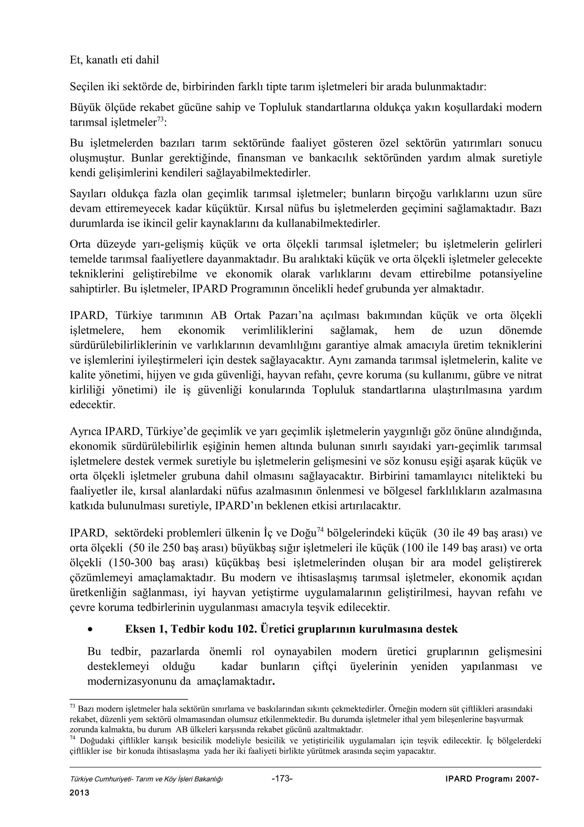 Et, kanatlı eti dahil
Seçilen iki sektörde de, birbirinden farklı tipte tarım işletmeleri bir arada bulunmaktadır:
Büyük ölçüde rekabet gücüne sahip ve Topluluk standartlarına oldukça yakın koşullardaki modern
tarımsal işletmeler73:
Bu işletmelerden bazıları tarım sektöründe faaliyet gösteren özel sektörün yatırımları sonucu
oluşmuştur. Bunlar gerektiğinde, finansman ve bankacılık sektöründen yardım almak suretiyle
kendi gelişimlerini kendileri sağlayabilmektedirler.
Sayıları oldukça fazla olan geçimlik tarımsal işletmeler; bunların birçoğu varlıklarını uzun süre
devam ettiremeyecek kadar küçüktür. Kırsal nüfus bu işletmelerden geçimini sağlamaktadır. Bazı
durumlarda ise ikincil gelir kaynaklarını da kullanabilmektedirler.
Orta düzeyde yarı-gelişmiş küçük ve orta ölçekli tarımsal işletmeler; bu işletmelerin gelirleri
temelde tarımsal faaliyetlere dayanmaktadır. Bu aralıktaki küçük ve orta ölçekli işletmeler gelecekte
tekniklerini geliştirebilme ve ekonomik olarak varlıklarını devam ettirebilme potansiyeline
sahiptirler. Bu işletmeler, IPARD Programının öncelikli hedef grubunda yer almaktadır.
IPARD, Türkiye tarımının AB Ortak Pazarı’na açılması bakımından küçük ve orta ölçekli
işletmelere, hem ekonomik verimliliklerini sağlamak, hem de uzun dönemde
sürdürülebilirliklerinin ve varlıklarının devamlılığını garantiye almak amacıyla üretim tekniklerini
ve işlemlerini iyileştirmeleri için destek sağlayacaktır. Aynı zamanda tarımsal işletmelerin, kalite ve
kalite yönetimi, hijyen ve gıda güvenliği, hayvan refahı, çevre koruma (su kullanımı, gübre ve nitrat
kirliliği yönetimi) ile iş güvenliği konularında Topluluk standartlarına ulaştırılmasına yardım
edecektir.
Ayrıca IPARD, Türkiye’de geçimlik ve yarı geçimlik işletmelerin yaygınlığı göz önüne alındığında,
ekonomik sürdürülebilirlik eşiğinin hemen altında bulunan sınırlı sayıdaki yarı-geçimlik tarımsal
işletmelere destek vermek suretiyle bu işletmelerin gelişmesini ve söz konusu eşiği aşarak küçük ve
orta ölçekli işletmeler grubuna dahil olmasını sağlayacaktır. Birbirini tamamlayıcı nitelikteki bu
faaliyetler ile, kırsal alanlardaki nüfus azalmasının önlenmesi ve bölgesel farklılıkların azalmasına
katkıda bulunulması suretiyle, IPARD’ın beklenen etkisi artırılacaktır.
IPARD, sektördeki problemleri ülkenin İç ve Doğu74 bölgelerindeki küçük (30 ile 49 baş arası) ve
orta ölçekli (50 ile 250 baş arası) büyükbaş sığır işletmeleri ile küçük (100 ile 149 baş arası) ve orta
ölçekli (150-300 baş arası) küçükbaş besi işletmelerinden oluşan bir ara model geliştirerek
çözümlemeyi amaçlamaktadır. Bu modern ve ihtisaslaşmış tarımsal işletmeler, ekonomik açıdan
üretkenliğin sağlanması, iyi hayvan yetiştirme uygulamalarının geliştirilmesi, hayvan refahı ve
çevre koruma tedbirlerinin uygulanması amacıyla teşvik edilecektir.
•

Eksen 1, Tedbir kodu 102. Üretici gruplarının kurulmasına destek

Bu tedbir, pazarlarda önemli rol oynayabilen modern üretici gruplarının gelişmesini
desteklemeyi olduğu
kadar bunların çiftçi üyelerinin yeniden yapılanması ve
modernizasyonunu da amaçlamaktadır.
73

Bazı modern işletmeler hala sektörün sınırlama ve baskılarından sıkıntı çekmektedirler. Örneğin modern süt çiftlikleri arasındaki
rekabet, düzenli yem sektörü olmamasından olumsuz etkilenmektedir. Bu durumda işletmeler ithal yem bileşenlerine başvurmak
zorunda kalmakta, bu durum AB ülkeleri karşısında rekabet gücünü azaltmaktadır.
74
Doğudaki çiftlikler karışık besicilik modeliyle besicilik ve yetiştiricilik uygulamaları için teşvik edilecektir. İç bölgelerdeki
çiftlikler ise bir konuda ihtisaslaşma yada her iki faaliyeti birlikte yürütmek arasında seçim yapacaktır.
Türkiye Cumhuriyeti- Tarım ve Köy İşleri Bakanlığı

2013

-173-

IPARD Programı 2007-

 