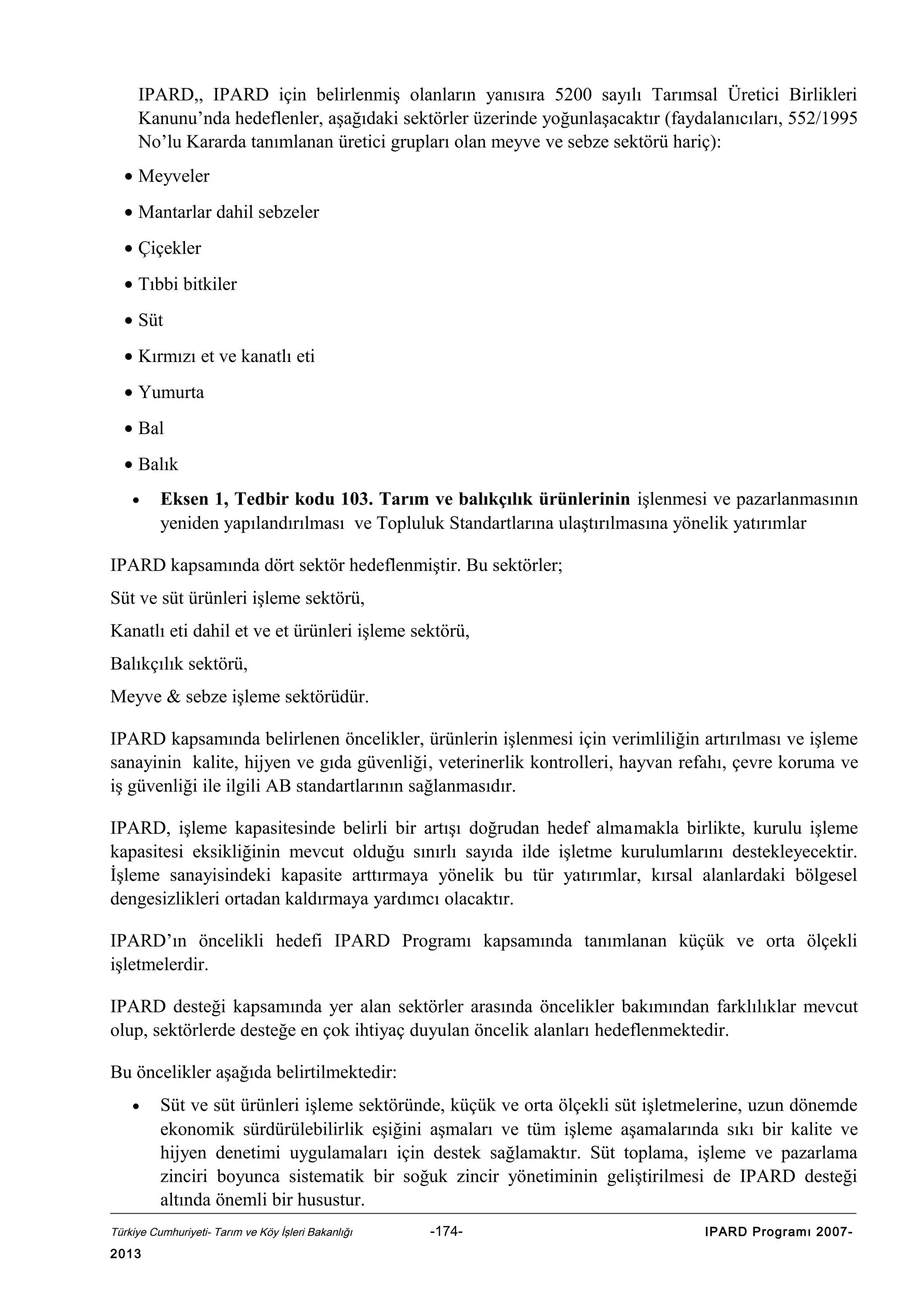 IPARD,, IPARD için belirlenmiş olanların yanısıra 5200 sayılı Tarımsal Üretici Birlikleri
Kanunu’nda hedeflenler, aşağıdaki sektörler üzerinde yoğunlaşacaktır (faydalanıcıları, 552/1995
No’lu Kararda tanımlanan üretici grupları olan meyve ve sebze sektörü hariç):
• Meyveler
• Mantarlar dahil sebzeler
• Çiçekler
• Tıbbi bitkiler
• Süt
• Kırmızı et ve kanatlı eti
• Yumurta
• Bal
• Balık
•

Eksen 1, Tedbir kodu 103. Tarım ve balıkçılık ürünlerinin işlenmesi ve pazarlanmasının
yeniden yapılandırılması ve Topluluk Standartlarına ulaştırılmasına yönelik yatırımlar

IPARD kapsamında dört sektör hedeflenmiştir. Bu sektörler;
Süt ve süt ürünleri işleme sektörü,
Kanatlı eti dahil et ve et ürünleri işleme sektörü,
Balıkçılık sektörü,
Meyve & sebze işleme sektörüdür.
IPARD kapsamında belirlenen öncelikler, ürünlerin işlenmesi için verimliliğin artırılması ve işleme
sanayinin kalite, hijyen ve gıda güvenliği, veterinerlik kontrolleri, hayvan refahı, çevre koruma ve
iş güvenliği ile ilgili AB standartlarının sağlanmasıdır.
IPARD, işleme kapasitesinde belirli bir artışı doğrudan hedef almamakla birlikte, kurulu işleme
kapasitesi eksikliğinin mevcut olduğu sınırlı sayıda ilde işletme kurulumlarını destekleyecektir.
İşleme sanayisindeki kapasite arttırmaya yönelik bu tür yatırımlar, kırsal alanlardaki bölgesel
dengesizlikleri ortadan kaldırmaya yardımcı olacaktır.
IPARD’ın öncelikli hedefi IPARD Programı kapsamında tanımlanan küçük ve orta ölçekli
işletmelerdir.
IPARD desteği kapsamında yer alan sektörler arasında öncelikler bakımından farklılıklar mevcut
olup, sektörlerde desteğe en çok ihtiyaç duyulan öncelik alanları hedeflenmektedir.
Bu öncelikler aşağıda belirtilmektedir:
•

Süt ve süt ürünleri işleme sektöründe, küçük ve orta ölçekli süt işletmelerine, uzun dönemde
ekonomik sürdürülebilirlik eşiğini aşmaları ve tüm işleme aşamalarında sıkı bir kalite ve
hijyen denetimi uygulamaları için destek sağlamaktır. Süt toplama, işleme ve pazarlama
zinciri boyunca sistematik bir soğuk zincir yönetiminin geliştirilmesi de IPARD desteği
altında önemli bir husustur.

Türkiye Cumhuriyeti- Tarım ve Köy İşleri Bakanlığı

2013

-174-

IPARD Programı 2007-

 