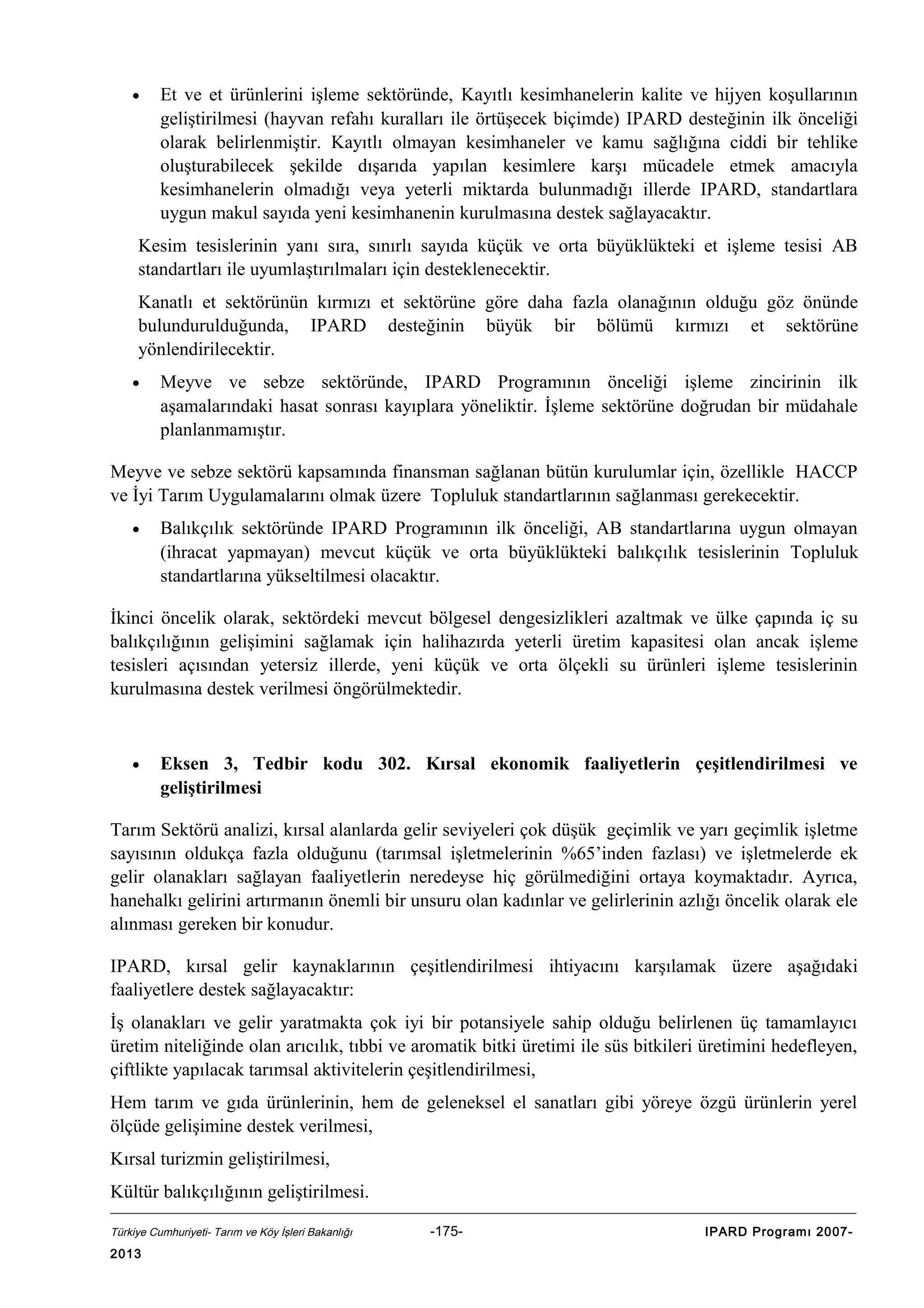 •

Et ve et ürünlerini işleme sektöründe, Kayıtlı kesimhanelerin kalite ve hijyen koşullarının
geliştirilmesi (hayvan refahı kuralları ile örtüşecek biçimde) IPARD desteğinin ilk önceliği
olarak belirlenmiştir. Kayıtlı olmayan kesimhaneler ve kamu sağlığına ciddi bir tehlike
oluşturabilecek şekilde dışarıda yapılan kesimlere karşı mücadele etmek amacıyla
kesimhanelerin olmadığı veya yeterli miktarda bulunmadığı illerde IPARD, standartlara
uygun makul sayıda yeni kesimhanenin kurulmasına destek sağlayacaktır.

Kesim tesislerinin yanı sıra, sınırlı sayıda küçük ve orta büyüklükteki et işleme tesisi AB
standartları ile uyumlaştırılmaları için desteklenecektir.
Kanatlı et sektörünün kırmızı et sektörüne göre daha fazla olanağının olduğu göz önünde
bulundurulduğunda, IPARD desteğinin büyük bir bölümü kırmızı et sektörüne
yönlendirilecektir.
•

Meyve ve sebze sektöründe, IPARD Programının önceliği işleme zincirinin ilk
aşamalarındaki hasat sonrası kayıplara yöneliktir. İşleme sektörüne doğrudan bir müdahale
planlanmamıştır.

Meyve ve sebze sektörü kapsamında finansman sağlanan bütün kurulumlar için, özellikle HACCP
ve İyi Tarım Uygulamalarını olmak üzere Topluluk standartlarının sağlanması gerekecektir.
•

Balıkçılık sektöründe IPARD Programının ilk önceliği, AB standartlarına uygun olmayan
(ihracat yapmayan) mevcut küçük ve orta büyüklükteki balıkçılık tesislerinin Topluluk
standartlarına yükseltilmesi olacaktır.

İkinci öncelik olarak, sektördeki mevcut bölgesel dengesizlikleri azaltmak ve ülke çapında iç su
balıkçılığının gelişimini sağlamak için halihazırda yeterli üretim kapasitesi olan ancak işleme
tesisleri açısından yetersiz illerde, yeni küçük ve orta ölçekli su ürünleri işleme tesislerinin
kurulmasına destek verilmesi öngörülmektedir.

•

Eksen 3, Tedbir kodu 302. Kırsal ekonomik faaliyetlerin çeşitlendirilmesi ve
geliştirilmesi

Tarım Sektörü analizi, kırsal alanlarda gelir seviyeleri çok düşük geçimlik ve yarı geçimlik işletme
sayısının oldukça fazla olduğunu (tarımsal işletmelerinin %65’inden fazlası) ve işletmelerde ek
gelir olanakları sağlayan faaliyetlerin neredeyse hiç görülmediğini ortaya koymaktadır. Ayrıca,
hanehalkı gelirini artırmanın önemli bir unsuru olan kadınlar ve gelirlerinin azlığı öncelik olarak ele
alınması gereken bir konudur.
IPARD, kırsal gelir kaynaklarının çeşitlendirilmesi ihtiyacını karşılamak üzere aşağıdaki
faaliyetlere destek sağlayacaktır:
İş olanakları ve gelir yaratmakta çok iyi bir potansiyele sahip olduğu belirlenen üç tamamlayıcı
üretim niteliğinde olan arıcılık, tıbbi ve aromatik bitki üretimi ile süs bitkileri üretimini hedefleyen,
çiftlikte yapılacak tarımsal aktivitelerin çeşitlendirilmesi,
Hem tarım ve gıda ürünlerinin, hem de geleneksel el sanatları gibi yöreye özgü ürünlerin yerel
ölçüde gelişimine destek verilmesi,
Kırsal turizmin geliştirilmesi,
Kültür balıkçılığının geliştirilmesi.
Türkiye Cumhuriyeti- Tarım ve Köy İşleri Bakanlığı

2013

-175-

IPARD Programı 2007-

 