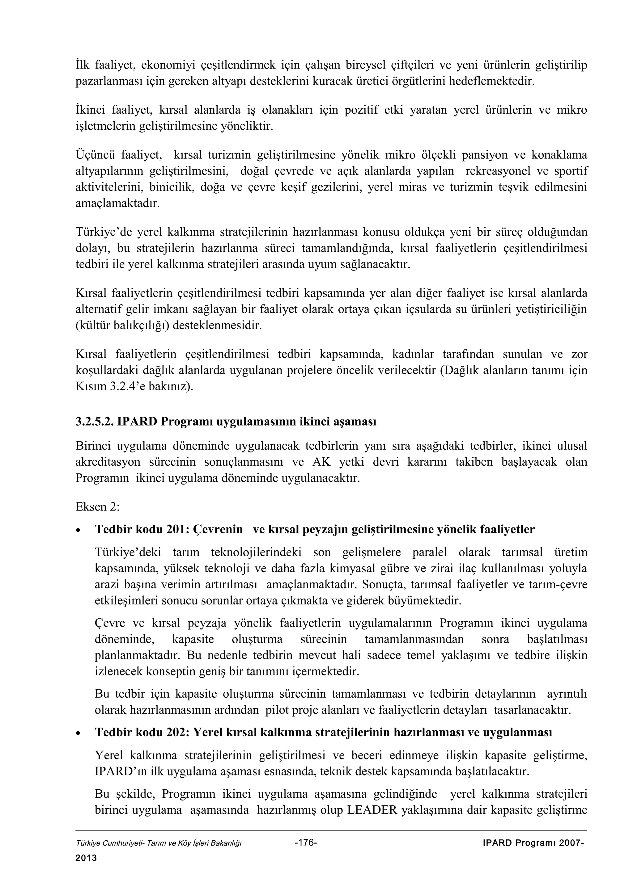İlk faaliyet, ekonomiyi çeşitlendirmek için çalışan bireysel çiftçileri ve yeni ürünlerin geliştirilip
pazarlanması için gereken altyapı desteklerini kuracak üretici örgütlerini hedeflemektedir.
İkinci faaliyet, kırsal alanlarda iş olanakları için pozitif etki yaratan yerel ürünlerin ve mikro
işletmelerin geliştirilmesine yöneliktir.
Üçüncü faaliyet, kırsal turizmin geliştirilmesine yönelik mikro ölçekli pansiyon ve konaklama
altyapılarının geliştirilmesini, doğal çevrede ve açık alanlarda yapılan rekreasyonel ve sportif
aktivitelerini, binicilik, doğa ve çevre keşif gezilerini, yerel miras ve turizmin teşvik edilmesini
amaçlamaktadır.
Türkiye’de yerel kalkınma stratejilerinin hazırlanması konusu oldukça yeni bir süreç olduğundan
dolayı, bu stratejilerin hazırlanma süreci tamamlandığında, kırsal faaliyetlerin çeşitlendirilmesi
tedbiri ile yerel kalkınma stratejileri arasında uyum sağlanacaktır.
Kırsal faaliyetlerin çeşitlendirilmesi tedbiri kapsamında yer alan diğer faaliyet ise kırsal alanlarda
alternatif gelir imkanı sağlayan bir faaliyet olarak ortaya çıkan içsularda su ürünleri yetiştiriciliğin
(kültür balıkçılığı) desteklenmesidir.
Kırsal faaliyetlerin çeşitlendirilmesi tedbiri kapsamında, kadınlar tarafından sunulan ve zor
koşullardaki dağlık alanlarda uygulanan projelere öncelik verilecektir (Dağlık alanların tanımı için
Kısım 3.2.4’e bakınız).
3.2.5.2. IPARD Programı uygulamasının ikinci aşaması
Birinci uygulama döneminde uygulanacak tedbirlerin yanı sıra aşağıdaki tedbirler, ikinci ulusal
akreditasyon sürecinin sonuçlanmasını ve AK yetki devri kararını takiben başlayacak olan
Programın ikinci uygulama döneminde uygulanacaktır.
Eksen 2:
•

Tedbir kodu 201: Çevrenin ve kırsal peyzajın geliştirilmesine yönelik faaliyetler
Türkiye’deki tarım teknolojilerindeki son gelişmelere paralel olarak tarımsal üretim
kapsamında, yüksek teknoloji ve daha fazla kimyasal gübre ve zirai ilaç kullanılması yoluyla
arazi başına verimin artırılması amaçlanmaktadır. Sonuçta, tarımsal faaliyetler ve tarım-çevre
etkileşimleri sonucu sorunlar ortaya çıkmakta ve giderek büyümektedir.
Çevre ve kırsal peyzaja yönelik faaliyetlerin uygulamalarının Programın ikinci uygulama
döneminde, kapasite oluşturma sürecinin tamamlanmasından sonra başlatılması
planlanmaktadır. Bu nedenle tedbirin mevcut hali sadece temel yaklaşımı ve tedbire ilişkin
izlenecek konseptin geniş bir tanımını içermektedir.
Bu tedbir için kapasite oluşturma sürecinin tamamlanması ve tedbirin detaylarının ayrıntılı
olarak hazırlanmasının ardından pilot proje alanları ve faaliyetlerin detayları tasarlanacaktır.

•

Tedbir kodu 202: Yerel kırsal kalkınma stratejilerinin hazırlanması ve uygulanması
Yerel kalkınma stratejilerinin geliştirilmesi ve beceri edinmeye ilişkin kapasite geliştirme,
IPARD’ın ilk uygulama aşaması esnasında, teknik destek kapsamında başlatılacaktır.
Bu şekilde, Programın ikinci uygulama aşamasına gelindiğinde yerel kalkınma stratejileri
birinci uygulama aşamasında hazırlanmış olup LEADER yaklaşımına dair kapasite geliştirme

Türkiye Cumhuriyeti- Tarım ve Köy İşleri Bakanlığı

2013

-176-

IPARD Programı 2007-

 