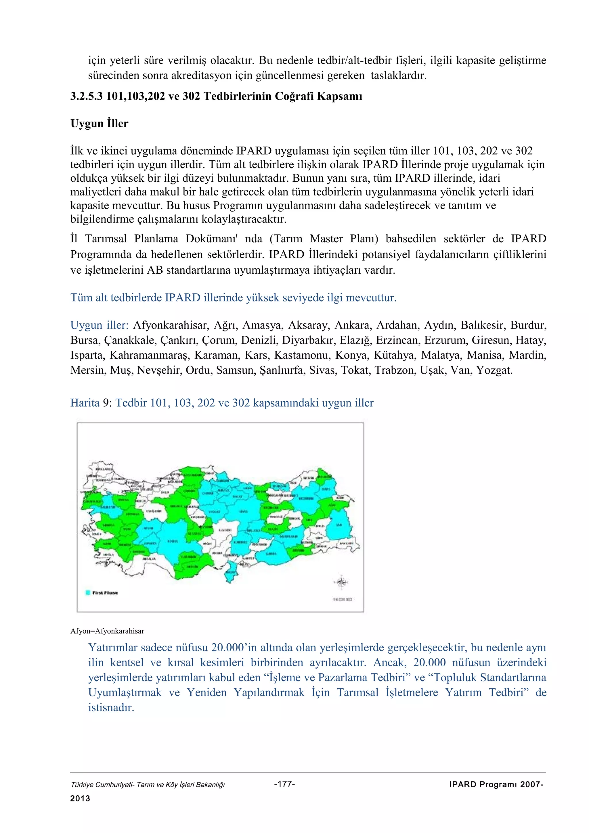 için yeterli süre verilmiş olacaktır. Bu nedenle tedbir/alt-tedbir fişleri, ilgili kapasite geliştirme
sürecinden sonra akreditasyon için güncellenmesi gereken taslaklardır.
3.2.5.3 101,103,202 ve 302 Tedbirlerinin Coğrafi Kapsamı
Uygun İller
İlk ve ikinci uygulama döneminde IPARD uygulaması için seçilen tüm iller 101, 103, 202 ve 302
tedbirleri için uygun illerdir. Tüm alt tedbirlere ilişkin olarak IPARD İllerinde proje uygulamak için
oldukça yüksek bir ilgi düzeyi bulunmaktadır. Bunun yanı sıra, tüm IPARD illerinde, idari
maliyetleri daha makul bir hale getirecek olan tüm tedbirlerin uygulanmasına yönelik yeterli idari
kapasite mevcuttur. Bu husus Programın uygulanmasını daha sadeleştirecek ve tanıtım ve
bilgilendirme çalışmalarını kolaylaştıracaktır.
İl Tarımsal Planlama Dokümanı' nda (Tarım Master Planı) bahsedilen sektörler de IPARD
Programında da hedeflenen sektörlerdir. IPARD İllerindeki potansiyel faydalanıcıların çiftliklerini
ve işletmelerini AB standartlarına uyumlaştırmaya ihtiyaçları vardır.
Tüm alt tedbirlerde IPARD illerinde yüksek seviyede ilgi mevcuttur.
Uygun iller: Afyonkarahisar, Ağrı, Amasya, Aksaray, Ankara, Ardahan, Aydın, Balıkesir, Burdur,
Bursa, Çanakkale, Çankırı, Çorum, Denizli, Diyarbakır, Elazığ, Erzincan, Erzurum, Giresun, Hatay,
Isparta, Kahramanmaraş, Karaman, Kars, Kastamonu, Konya, Kütahya, Malatya, Manisa, Mardin,
Mersin, Muş, Nevşehir, Ordu, Samsun, Şanlıurfa, Sivas, Tokat, Trabzon, Uşak, Van, Yozgat.
Harita 9: Tedbir 101, 103, 202 ve 302 kapsamındaki uygun iller

Afyon=Afyonkarahisar

Yatırımlar sadece nüfusu 20.000’in altında olan yerleşimlerde gerçekleşecektir, bu nedenle aynı
ilin kentsel ve kırsal kesimleri birbirinden ayrılacaktır. Ancak, 20.000 nüfusun üzerindeki
yerleşimlerde yatırımları kabul eden “İşleme ve Pazarlama Tedbiri” ve “Topluluk Standartlarına
Uyumlaştırmak ve Yeniden Yapılandırmak İçin Tarımsal İşletmelere Yatırım Tedbiri” de
istisnadır.

Türkiye Cumhuriyeti- Tarım ve Köy İşleri Bakanlığı

2013

-177-

IPARD Programı 2007-

 