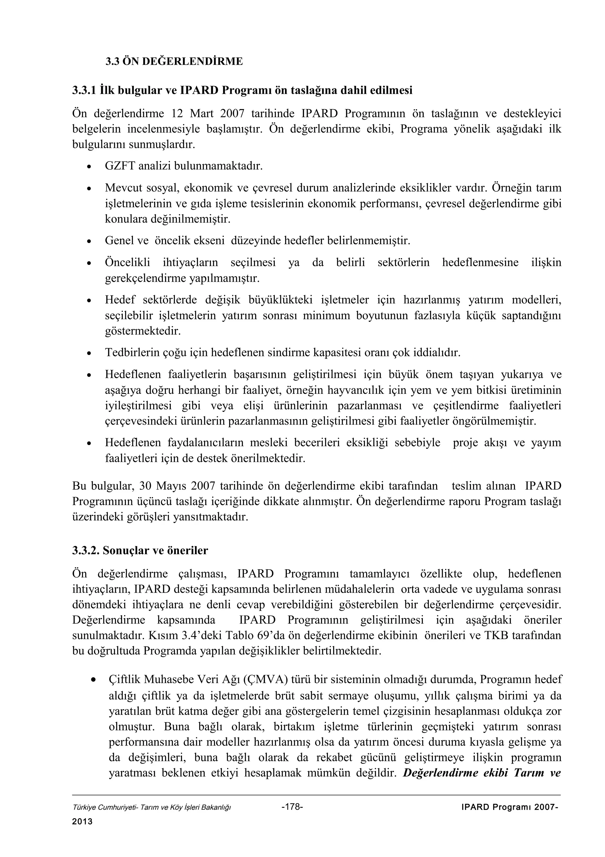 3.3 ÖN DEĞERLENDİRME

3.3.1 İlk bulgular ve IPARD Programı ön taslağına dahil edilmesi
Ön değerlendirme 12 Mart 2007 tarihinde IPARD Programının ön taslağının ve destekleyici
belgelerin incelenmesiyle başlamıştır. Ön değerlendirme ekibi, Programa yönelik aşağıdaki ilk
bulgularını sunmuşlardır.
•

GZFT analizi bulunmamaktadır.

•

Mevcut sosyal, ekonomik ve çevresel durum analizlerinde eksiklikler vardır. Örneğin tarım
işletmelerinin ve gıda işleme tesislerinin ekonomik performansı, çevresel değerlendirme gibi
konulara değinilmemiştir.

•

Genel ve öncelik ekseni düzeyinde hedefler belirlenmemiştir.

•

Öncelikli ihtiyaçların seçilmesi
gerekçelendirme yapılmamıştır.

•

Hedef sektörlerde değişik büyüklükteki işletmeler için hazırlanmış yatırım modelleri,
seçilebilir işletmelerin yatırım sonrası minimum boyutunun fazlasıyla küçük saptandığını
göstermektedir.

•

Tedbirlerin çoğu için hedeflenen sindirme kapasitesi oranı çok iddialıdır.

•

Hedeflenen faaliyetlerin başarısının geliştirilmesi için büyük önem taşıyan yukarıya ve
aşağıya doğru herhangi bir faaliyet, örneğin hayvancılık için yem ve yem bitkisi üretiminin
iyileştirilmesi gibi veya elişi ürünlerinin pazarlanması ve çeşitlendirme faaliyetleri
çerçevesindeki ürünlerin pazarlanmasının geliştirilmesi gibi faaliyetler öngörülmemiştir.

•

Hedeflenen faydalanıcıların mesleki becerileri eksikliği sebebiyle
faaliyetleri için de destek önerilmektedir.

ya

da

belirli

sektörlerin

hedeflenmesine

ilişkin

proje akışı ve yayım

Bu bulgular, 30 Mayıs 2007 tarihinde ön değerlendirme ekibi tarafından teslim alınan IPARD
Programının üçüncü taslağı içeriğinde dikkate alınmıştır. Ön değerlendirme raporu Program taslağı
üzerindeki görüşleri yansıtmaktadır.
3.3.2. Sonuçlar ve öneriler
Ön değerlendirme çalışması, IPARD Programını tamamlayıcı özellikte olup, hedeflenen
ihtiyaçların, IPARD desteği kapsamında belirlenen müdahalelerin orta vadede ve uygulama sonrası
dönemdeki ihtiyaçlara ne denli cevap verebildiğini gösterebilen bir değerlendirme çerçevesidir.
Değerlendirme kapsamında
IPARD Programının geliştirilmesi için aşağıdaki öneriler
sunulmaktadır. Kısım 3.4’deki Tablo 69’da ön değerlendirme ekibinin önerileri ve TKB tarafından
bu doğrultuda Programda yapılan değişiklikler belirtilmektedir.
•

Çiftlik Muhasebe Veri Ağı (ÇMVA) türü bir sisteminin olmadığı durumda, Programın hedef
aldığı çiftlik ya da işletmelerde brüt sabit sermaye oluşumu, yıllık çalışma birimi ya da
yaratılan brüt katma değer gibi ana göstergelerin temel çizgisinin hesaplanması oldukça zor
olmuştur. Buna bağlı olarak, birtakım işletme türlerinin geçmişteki yatırım sonrası
performansına dair modeller hazırlanmış olsa da yatırım öncesi duruma kıyasla gelişme ya
da değişimleri, buna bağlı olarak da rekabet gücünü geliştirmeye ilişkin programın
yaratması beklenen etkiyi hesaplamak mümkün değildir. Değerlendirme ekibi Tarım ve

Türkiye Cumhuriyeti- Tarım ve Köy İşleri Bakanlığı

2013

-178-

IPARD Programı 2007-

 