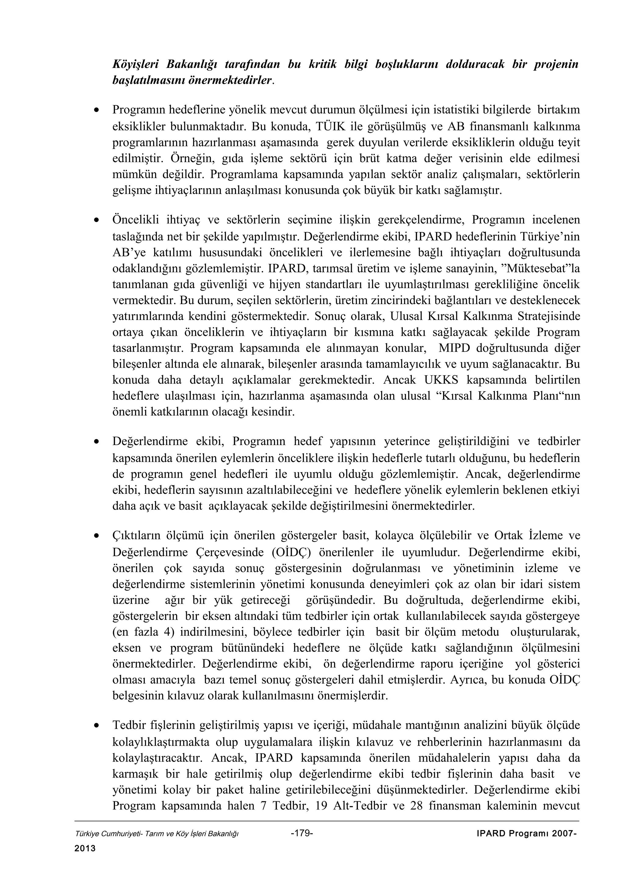 Köyişleri Bakanlığı tarafından bu kritik bilgi boşluklarını dolduracak bir projenin
başlatılmasını önermektedirler.
•

Programın hedeflerine yönelik mevcut durumun ölçülmesi için istatistiki bilgilerde birtakım
eksiklikler bulunmaktadır. Bu konuda, TÜIK ile görüşülmüş ve AB finansmanlı kalkınma
programlarının hazırlanması aşamasında gerek duyulan verilerde eksikliklerin olduğu teyit
edilmiştir. Örneğin, gıda işleme sektörü için brüt katma değer verisinin elde edilmesi
mümkün değildir. Programlama kapsamında yapılan sektör analiz çalışmaları, sektörlerin
gelişme ihtiyaçlarının anlaşılması konusunda çok büyük bir katkı sağlamıştır.

•

Öncelikli ihtiyaç ve sektörlerin seçimine ilişkin gerekçelendirme, Programın incelenen
taslağında net bir şekilde yapılmıştır. Değerlendirme ekibi, IPARD hedeflerinin Türkiye’nin
AB’ye katılımı hususundaki öncelikleri ve ilerlemesine bağlı ihtiyaçları doğrultusunda
odaklandığını gözlemlemiştir. IPARD, tarımsal üretim ve işleme sanayinin, ”Müktesebat”la
tanımlanan gıda güvenliği ve hijyen standartları ile uyumlaştırılması gerekliliğine öncelik
vermektedir. Bu durum, seçilen sektörlerin, üretim zincirindeki bağlantıları ve desteklenecek
yatırımlarında kendini göstermektedir. Sonuç olarak, Ulusal Kırsal Kalkınma Stratejisinde
ortaya çıkan önceliklerin ve ihtiyaçların bir kısmına katkı sağlayacak şekilde Program
tasarlanmıştır. Program kapsamında ele alınmayan konular, MIPD doğrultusunda diğer
bileşenler altında ele alınarak, bileşenler arasında tamamlayıcılık ve uyum sağlanacaktır. Bu
konuda daha detaylı açıklamalar gerekmektedir. Ancak UKKS kapsamında belirtilen
hedeflere ulaşılması için, hazırlanma aşamasında olan ulusal “Kırsal Kalkınma Planı“nın
önemli katkılarının olacağı kesindir.

•

Değerlendirme ekibi, Programın hedef yapısının yeterince geliştirildiğini ve tedbirler
kapsamında önerilen eylemlerin önceliklere ilişkin hedeflerle tutarlı olduğunu, bu hedeflerin
de programın genel hedefleri ile uyumlu olduğu gözlemlemiştir. Ancak, değerlendirme
ekibi, hedeflerin sayısının azaltılabileceğini ve hedeflere yönelik eylemlerin beklenen etkiyi
daha açık ve basit açıklayacak şekilde değiştirilmesini önermektedirler.

•

Çıktıların ölçümü için önerilen göstergeler basit, kolayca ölçülebilir ve Ortak İzleme ve
Değerlendirme Çerçevesinde (OİDÇ) önerilenler ile uyumludur. Değerlendirme ekibi,
önerilen çok sayıda sonuç göstergesinin doğrulanması ve yönetiminin izleme ve
değerlendirme sistemlerinin yönetimi konusunda deneyimleri çok az olan bir idari sistem
üzerine ağır bir yük getireceği görüşündedir. Bu doğrultuda, değerlendirme ekibi,
göstergelerin bir eksen altındaki tüm tedbirler için ortak kullanılabilecek sayıda göstergeye
(en fazla 4) indirilmesini, böylece tedbirler için basit bir ölçüm metodu oluşturularak,
eksen ve program bütünündeki hedeflere ne ölçüde katkı sağlandığının ölçülmesini
önermektedirler. Değerlendirme ekibi, ön değerlendirme raporu içeriğine yol gösterici
olması amacıyla bazı temel sonuç göstergeleri dahil etmişlerdir. Ayrıca, bu konuda OİDÇ
belgesinin kılavuz olarak kullanılmasını önermişlerdir.

•

Tedbir fişlerinin geliştirilmiş yapısı ve içeriği, müdahale mantığının analizini büyük ölçüde
kolaylıklaştırmakta olup uygulamalara ilişkin kılavuz ve rehberlerinin hazırlanmasını da
kolaylaştıracaktır. Ancak, IPARD kapsamında önerilen müdahalelerin yapısı daha da
karmaşık bir hale getirilmiş olup değerlendirme ekibi tedbir fişlerinin daha basit ve
yönetimi kolay bir paket haline getirilebileceğini düşünmektedirler. Değerlendirme ekibi
Program kapsamında halen 7 Tedbir, 19 Alt-Tedbir ve 28 finansman kaleminin mevcut

Türkiye Cumhuriyeti- Tarım ve Köy İşleri Bakanlığı

2013

-179-

IPARD Programı 2007-

 